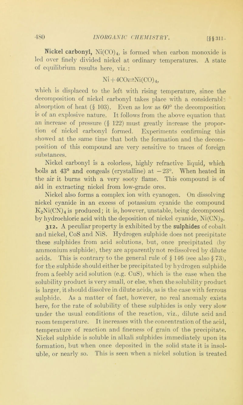 [§§311- Nickel carbonyl, Ni(C())4, is formed when carbon monoxide is led over finely divided nickel at ordinary temperatures. A state of c(iuilibrium results here, viz.: Ni+4CO^Ni(CO)4, which is (lisj)laced to the left with rising temperature, since the de composition of nickel carl)onyl takes place with a considerabh absorption of heat (§ 103). Even as low as 60° the decomposition Is of an exj)losive nature. It follows from the above equation that an increase of j)ressure (§ 122) must greatly increase the propor- tion of nickel carbonyl formed. Experiments confirming this showed at the same time that both the formation and the decom- j)osition of this compound are very sensitive to traces of foreign substances. Nickel carbonyl is a colorless, highly refractive liquid, which boils at 43° and congeals (crystalline) at —23°. Wlien heated in the air it burns with a very sooty flame. This compound is of aid in extracting nickel from low-grade ores. Nickel also forms a complex ion with cyanogen. On dissolving nickel cyanide in an excess of potassium cyanide the compound K2Ni(CN)4is produced; it is, however, unstable, being decomposed by hydrochloric acid with the deposition of nickel cyanide, Ni(CN)2. 312. A peculiar property is exhibited by the sulphides of cobalt and nickel, CoS and NiS. Hydrogen sulphide does not precipitate these sulphides from acid solutions, but, once precipitated (by ammonium sulphide), they are apparently not redissolved by dilute acids. This is contrary to the general rule of § 146 (see also § 73), for the sulphide should either be precipitated by hydrogen sulphide from a feebly acid solution (e.g. CuS), which is the case when the solubility product is very small, or else, when the solubility product is larger, it should dissolve in dilute acids, as is the case with ferrous sulphide. As a matter of fact, however, no real anomaly exists here, for the rate of solubility of these sulphides is only very slow under the usual conditions of the reaction, viz., dilute acid and room temperature. It increases with the concentration of the acid, temperature of reaction and fineness of grain of the precipitate. Nickel sulphide is soluble in alkali sulphides immediately upon its formation, but when once deposited in the solid state it is insol- uble, or nearly so. This is seen when a nickel solution is treated