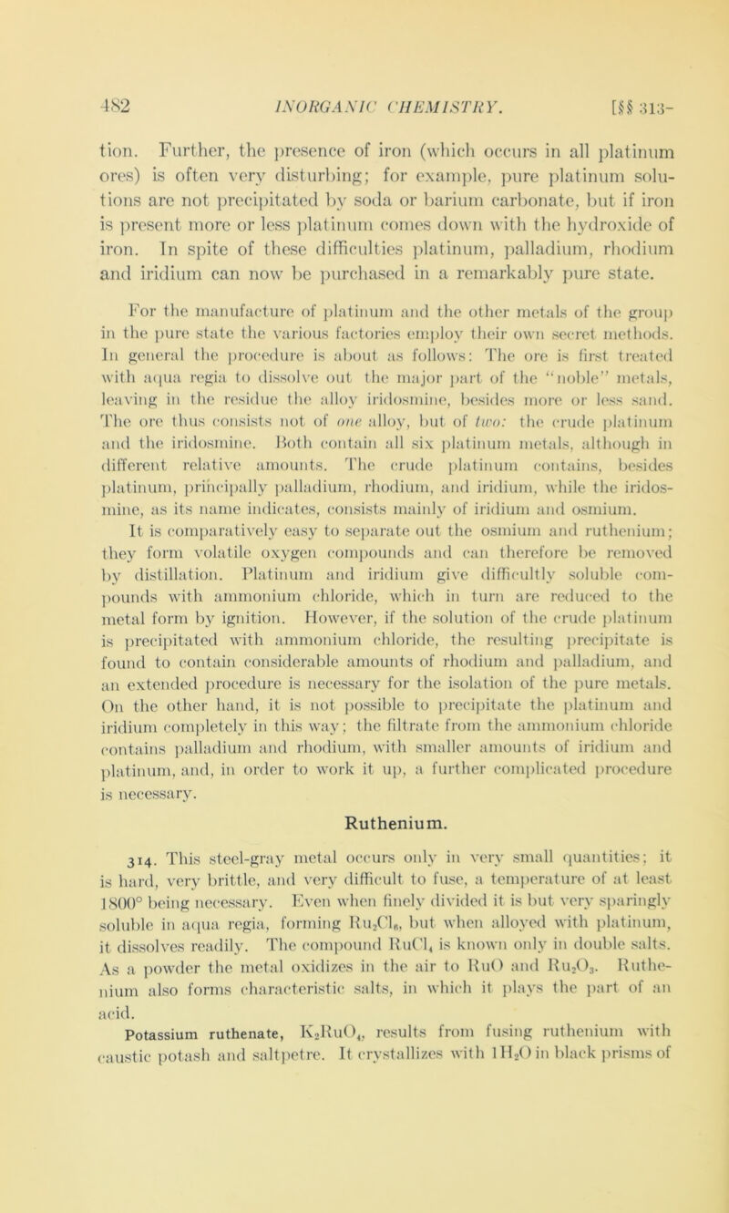 tion. Further, the ])resence of iron (which occurs in all platinum ores) is often very disturbing; for exani])le, pure platinum solu- tions are not precipitated by soda or barium carbonate, but if iron is ]:>resent more or less ])latinum comes down with the hydroxide of iron. In spite of these difficulties jdatinum, ])alladium, rhodium and iridium can now be ])urchased in a remarkably pure state. For the manufacture of platinum and the other metals of the group in the pure state the various factories employ their own secret methods. In general the procedure is about as follows: The ore is first treated with a(|ua regia to dissolve (Jut the major ])art of the “noble” metals, leaving in the residue the alloy iridosmine, besides more or less sand. The ore thus consists not of one alloy, but of tu'o: the crude ]datinum and the iridosmine. Both contain all .six platinum metals, although in different relative amounts. The crude platinum contains, besides ])latinum, priiicipally palladium, rhodium, and iridium, while the iridos- mine, as its name indicates, con.sists mainly of iridium and osmium. It is comparatively easy to sej)arate out the osmium and ruthenium; they form volatile oxygen compounds and can therefore be removed by distillation. Platinum and iridium give difficultly soluble com- pounds with ammonium chloride, which in turn are reduced to the metal form by ignition. However, if the solution of the crude j)latinum is precipitated with ammonium chloride, the resulting precipitate is found to contain considerable amounts of rhodium and palladium, and an extended procedure is necessary for the isolation of the pure metals. On the other hand, it is not possible to precij)itate the platinum ami iridium completely in this way; the filtrate from the ammonium chloride contains ])alladium and rhodium, with smaller amounts of iridium and platinum, and, in order to work it up, a further complicated procedure is necessary. Ruthenium. 314. This steel-gray metal occurs only in very small (juantities; it is hard, very brittle, and very difficult to fuse, a tem])erature of at least 1800° being necessary. Even when finely divided it is but very sparingly soluble in acpia regia, forming HujCh, but when alloyed with platinum, it dis.solves readily. The coni])ound Hut'b is known only in double salts. As a i)owder the metal oxidizes in the air to BuO and RU2O3. Ruthe- nium also forms characteristic salts, in which it plays the part of an acid. Potassium ruthenate, K2Ru()4, results from fusing ruthenium with caustic potash and salti)ctre. It cry.stallizes with iHiOin black prisms of