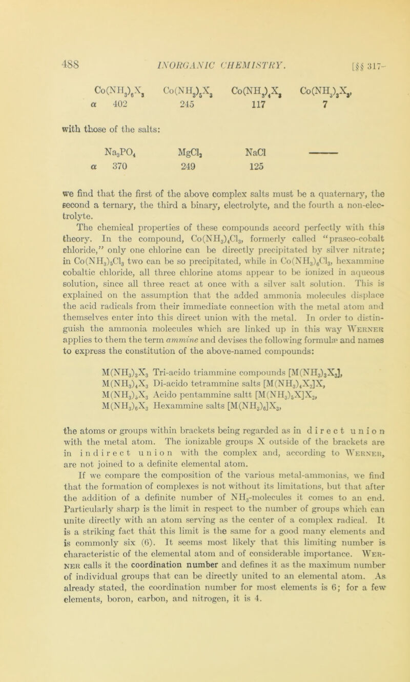Co(NIl3),X, a 402 Co(NH3)3X3 Co(NH3)^X, 245 117 Co(NH3)3X,. 7 with those of the salts: NagPO, MgCl, a 370 249 NaCI 125 we find that the first of the above complex salts must be a quaternary, the second a ternary, the third a binary, electroljde, and the fourth a non-elec- trolyte. The chemical properties of these compounds accord perfectly with this theory. In the compound, Co(NH3)4Cl3, formerly called “praseo-cobalt chloride,’' only one chlorine can be directly precipitated by silver nitrate; in Co(NIl3)5Cl3 two can be so precipitated, while in Co(NH3)g('l3, hexammine cobaltic chloride, all three chlorine atoms apjjear to be ionized in aqueous solution, since all three react at once with a silver salt solution. This is explained on the assumption that the added ammonia molecules displace the acid radicals from their immediate connection with the metal atom and themselves enter into this direct union with the metal. In order to distin- guish the ammonia molecules which are linked up in this way Werner applies to them the term amrnine and devises the following formula* and names to express the constitution of the above-named compounds; M(NH3)3X3 Tri-acido triammine compounds [M(NH3)3X3], M(NH3)4X3 Di-acido tetrammine salts [M(NH3)4X,]X, M(NH3)jX3 Acido pentammine saltt [M(NIl3)5X]X2, M(NIl3)eX3 Hexammine salts [M(NIl3)6]X3, the atoms or groups within brackets being regarded as in direct union with the metal atom. The ionizable groups X outside of the brackets are in indirect union with the complex and, according to Werner, are not joined to a definite elemental atom. If we compare the composition of the various metal-ammonia.s, we find that the formation of complexes is not without its limitations, but that after the addition of a definite number of Nib-molecules it comes to an end. Particularly sharp is the limit in respect to the number of groups which can unite directly with an atom serving as the center of a complex radical. It is a striking fact that this limit is the same for a good many elements and is commonly six (6). It seems most likely that this limiting number is characteristic of the elemental atom and of considerable importance. AVer- ner calls it the coordination number and defines it as the maximum number of individual groups that can be directly united to an elemental atom. As already stated, the coordination number for most elements is 6; for a few elements, boron, carbon, and nitrogen, it is 4.