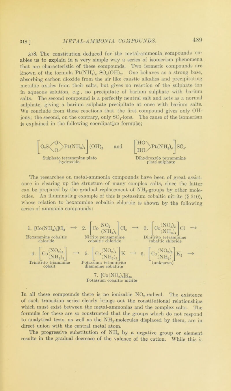 318.] 4S9 318. The constitution deduced for the metal-ammonia compounds en- ables us to explain in a very simple way a series of isomerism phenomena that are characteristic of these compounds. Two isomeric compounds are known of the formula Pt(NH3)4-804(011)2. One behaves as a strong base, absorbing carbon dioxide from the air like caustic alkalies and precipitating metallic oxides from their salts, but gives no reaction of the sulphate ion in aqueous solution, e.g., no precipitate of barium sulphate with barium salts. The second compound is a perfectly neutral salt and acts as a normal sulphate, giving a barium sulphate precipitate at once with barium salts. AVe conclude from these reactions that the first compound gives only OH- ions; the second, on the contrary, only S04-ions. The cause of the isomerism is explained in the following coordination formula;; 02S<^^\pt(NH3) •] (0H)2 and 'II0\ HO/ Pt(NH3>4 SO4 Sulphate tetrammine plato hydroxide Dihydroxylo tetrammine platd sulphate The researches on metal-ammonia compounds have been of great assist- ance in clearing up the structure of many complex salts, since the latter can be prepared by the gradual replacement of Ndl3-groups by other mole- cules. An illuminating example of this is jtotassium cobaltic nitrite (§ 310), whose relation to hexammine cobaltic chloride is shown by the following series of ammonia compounds: 1. [Co(NH3)3]Cl3 Hexammine cobaltic chloride Cl, Co _ ° (NIl3)3_ Nitrito pentamniine cobaltic chloride 3. Cl (N 113)4 j Dinitrito tetrammine cobaltic chloride 4. (Is H3)3 Trinitrito triammine cobalt (N02)4 O. Co ... . y y . (1NH3)2_ Potassium tetranitrito diammine cobaltite K 0. Co(NO.). (NH3) (unknown) 7. [Co(N02)e]K3. Potassum cobaltic nitrite In all these compounds there is no ionizable N02-radical. The existence of such transition series clearly brings out the constitutional relationshijjs which must exist between the metal-ammonias and the complex salts. The formulae for these are so constructed that the groups which do not respond to analytical tests, as well as the NH3-molecules displaced by them, are in direct union with the central metal atom. The progressive substitution of NH3 by a negative group or element results in the gradual decrease of the valence of the cation. AA'hile this k