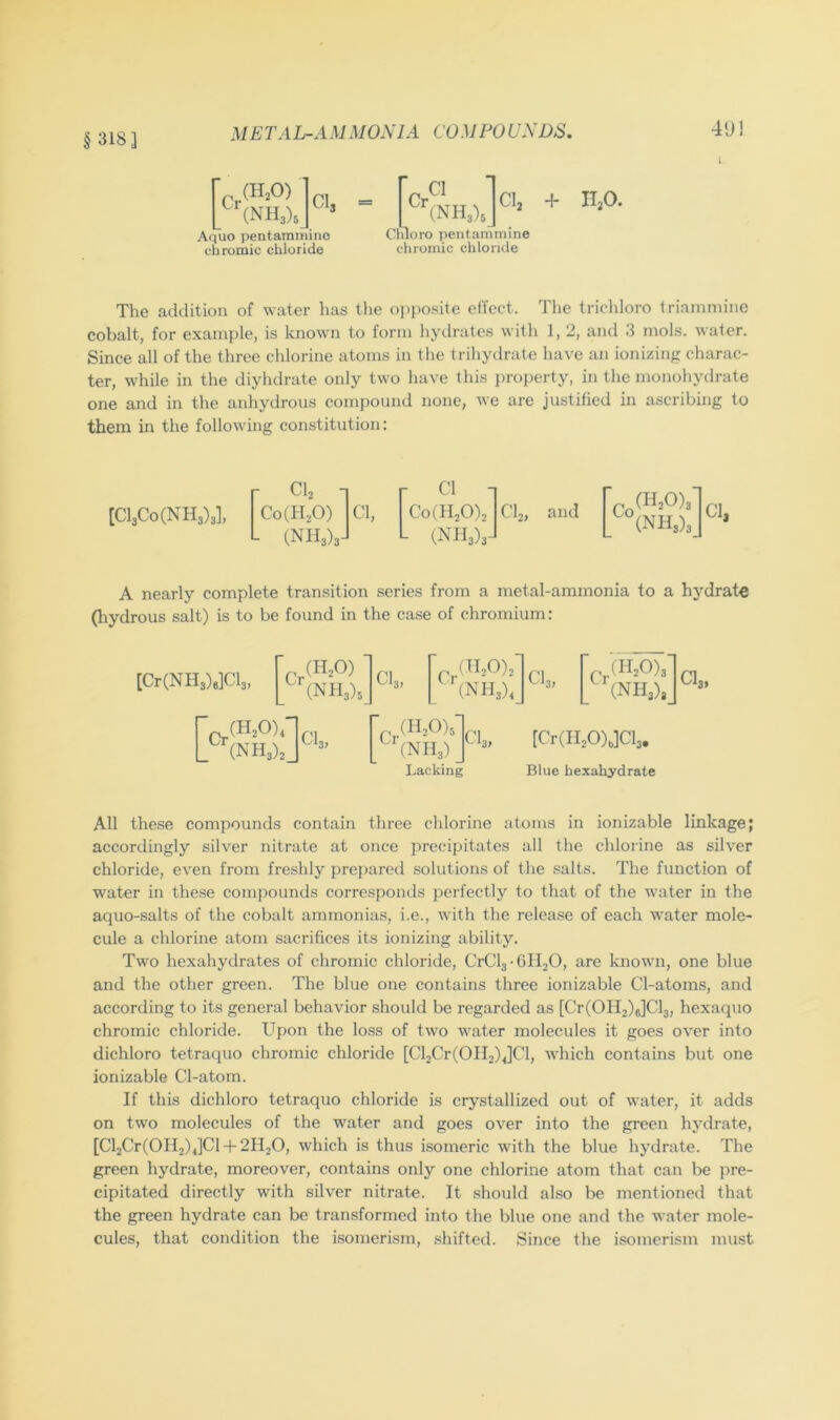 § 318] M E TA L-A M MONIA CO M PO UNDS. 49! I (H,0) (NH3)3 CI3 Aquo pentammine chromic chloride Odoro pentammine chromic chloride The addition of water has the opposite effect. The tricliloro triamniine cobalt, for example, is known to form hydrates with 1, 2, and 3 mols. water. Since all of the three chlorine atoms in the trihydrate have an ionizing charac- ter, while in the diyhdrate only two have this jtroperty, in the monohydrate one and in the anhydrous compound none, we are justified in ascribing to them in the following constitution: [Cl3Co(NH3)3], CI2 1 Coill^O) Cl, r ■ Co(H20)2 L inh3)3- CI2, and p (H:0)3 (NH3)3 ] Cl, A nearly complete transition series from a metal-ammonia to a hydrate (hydrous salt) is to be found in the case of chromium: [Cr(NH3)e]Cl3, (H2O) (NH3)3 Cl, (H20)2 (NH3), CI3, p( 1120)3 (NH3), CI3, p (H20)3 (NH3) Lacking [Cr(H20),]Cl3. Blue hexahydrate All these compounds contain three chlorine atoms in ionizable linkage; accordingly silver nitrate at once precipitates all the chloiine as silver chloride, even from freshly prej)ared solutions of the salts. The function of water in the.se compounds corresponds perfectly to that of the water in the aquo-salts of the cobalt ammonias, i.e., with the release of each water mole- cule a chlorine atom sacrifices its ionizing ability. Two hexahydrates of chromic chloride, CrCl3-6H20, are known, one blue and the other green. The blue one contains three ionizable Cl-atoms, and according to its general behavior should be regarded as [Cr(OH2)6]Cl3, hexaquo chromic chloride. Upon the loss of two water molecules it goes over into dichloro tetraquo chromic chloride [Cl2Cr(OH2)4]Cl, which contains but one ionizable Cl-atom. If this dichloro tetraquo chloride is crystallized out of water, it adds on two molecules of the water and goes over into the green hydrate, [Cl2Cr(OH2)4]Cl q-2H2O, which is thus isomeric with the blue hydrate. The green hydrate, moreover, contains only one chlorine atom that can be pre- cipitated directly with silver nitrate. It should also be mentioned that the green hydrate can be transformed into the blue one and the water mole- cules, that condition the isomerism, shifted. Since the isomerism must