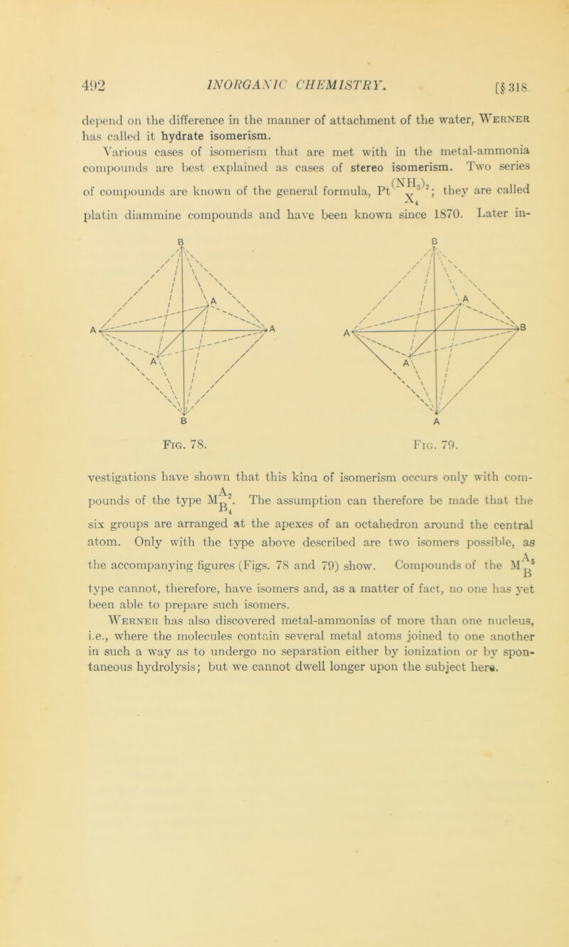 [§318 depend on the difference in the manner of attachment of the water, Werner has called it hydrate isomerism. ^’arious cases of isomerism that are met with in the metal-ammonia compounds are best explained as cases of stereo isomerism. Two series of compounds are known of the general formula, they are called -'^4 platin diammine compounds and have been known since 1870. Later in- Fig. 78. Fig. 70. vestigations have shown that this kina of isomerism occurs only with com- pounds of the type The assumption can therefore be made that the six groups are arranged at the apexes of an octahedron around the central atom. Only with the type above described are two isomers possible, as the accompanying figures (Figs. 78 and 79) show. Compounds of the M‘^* type cannot, therefore, have isomers and, as a matter of fact, no one has yet been able to prepare such isomers. Werner has also discovered metal-ammonias of more than one nucleus, i.e., where the molecules contain several metal atoms joined to one another in such a way as to undergo no separation either by ionization or by spon- taneous hydrolysis; but we cannot dwell longer upon the subject here.