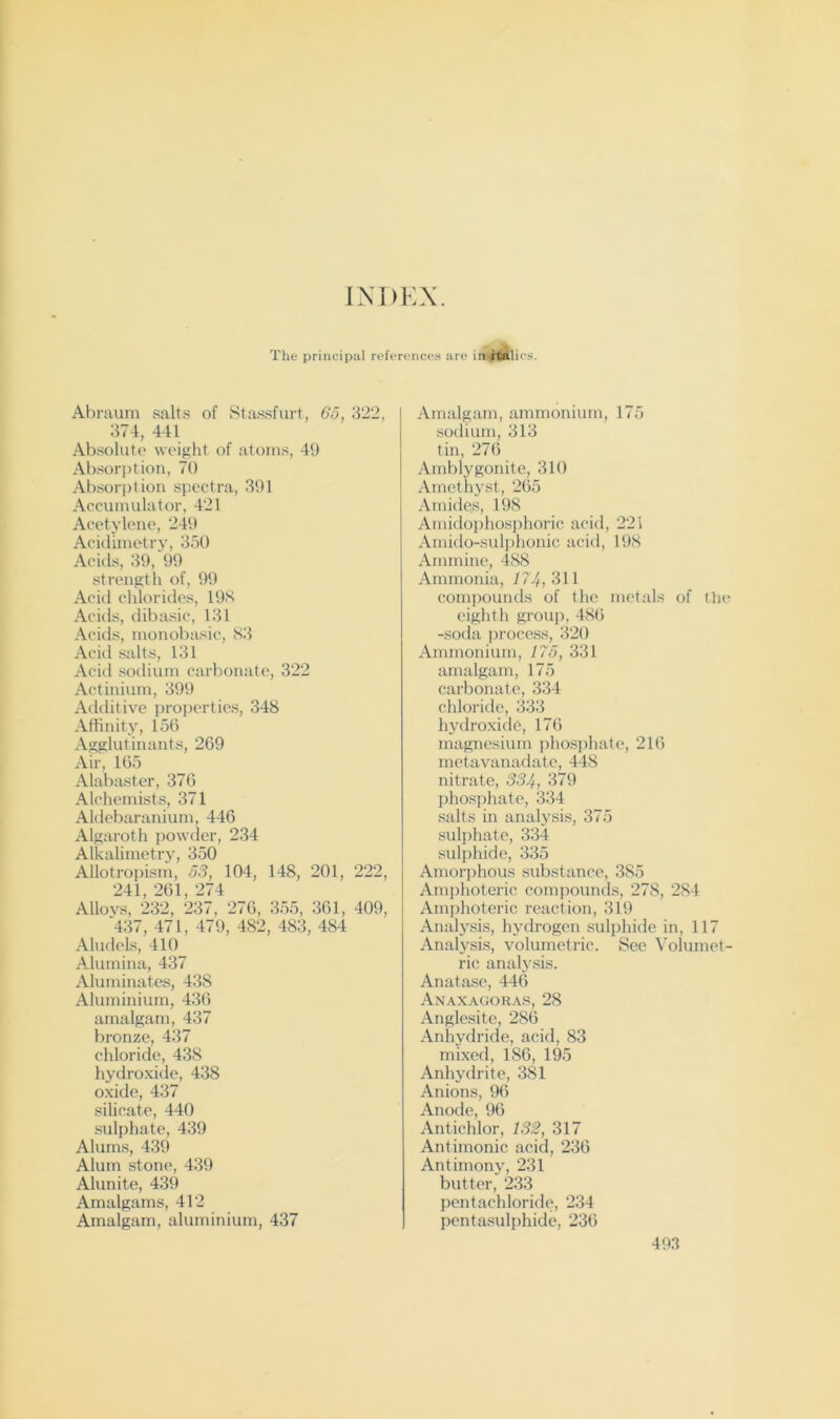INDEX. The principal refcrence.s are in.ffiilic.s. Abraum salts of Stassfurt, 6o, 322, 374, 441 Absolute weight of atoms, 49 Absorption, 70 Absori)tion spectra, 391 Accumulator, 421 Acetylene, 249 Acidimetry, 350 Acids, 39, 99 strengtli of, 99 Acid chlorides, 19H Acids, dibasic, 131 Acids, monobasic, Sil Aciil salts, 131 Acid sodium carbonate, 322 Actinium, 399 Additive properties, 348 Affinity, 156 Agglutinants, 269 Air, 165 Alabaster, 376 Alchemists, 371 Aldebaranium, 446 Algaroth powder, 234 Alkalimetry, 350 Allotropism, 53, 104, 148, 201, 222, 241, 261, 274 Alloys, 232, 237, 276, 355, 361, 409, 437, 471, 479, 482, 483, 484 Aludels, 410 Alumina, 437 Aluminates, 438 Aluminium, 43() amalgam, 437 bronze, 437 chloride, 438 hydroxide, 438 oxide, 437 silicate, 440 sulphate, 439 Alums, 439 Alum stone, 439 Alunite, 439 Amalgams, 412 Amalgam, aluminium, 437 Amalgam, ammonium, 175 sodium, 313 tin, 276 Amblygonite, 310 Amethyst, 265 Amides, 198 Amidoi)hosi)horic acid, 221 Amido-sulphonic acid, 198 Ammine, 488 Ammonia, 174,3\\ compounds of the metals of the eighth grou]), 48(5 -soda ])rocess, 320 Ammonium, 175, 331 amalgam, 175 carbonate, 334 chloride, 333 hydroxide, 176 magnesium phosphate, 216 metavanadate, 448 nitrate, 334, phosphate, 334 salts in analj'sis, 375 sulphate, 334 sulphide, 335 Amorphous substance, 385 Amphoteric comjjounds, 278, 284 Amphoteric reaction, 319 Analysis, hydrogen sulphide in, 117 Analysis, volumetric. See Volumet- ric analysis. Anatase, 446 Anaxagor.as, 28 Anglesite, 286 Anhydride, acid, 83 mixed, 186, 195 Anhydrite, 381 Anions, 96 Anode, 96 Antichlor, 132, 317 Antirnonic acid, 236 Antimonv, 231 butter,^ 233 pcntachloride, 234 pentasulphide, 236