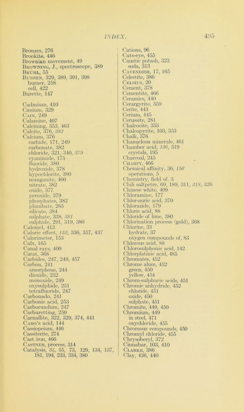 Bronzes, 276 Brookite, 446 Brownian movement, 49 Browning, J., spectroscope, 389 Bruhl, 55 Bunsen, 329, 389, 391, 398 burner, 258 ceU, 422 Burette, 147 Cudmium, 410 Cajsium, 329 Cain, 249 Calamine, 407 Calcining, 353, 463 Calcite, 376, 382 Calcium, 376 carbide, 171, 249 carbonate, 382 chloride, 321, 340, 879 cyanimide, 175 fluoride, 380 hydroxide, 378 hypochlorite, 380 manganite, 460 nitrate, 382 oxide, 377 pi'roxide, 379 phosphates, 382 plumbate, 285 silicate, 384 sulphate, 338, 381 suli)hide, 291, 319, 380 Calomel, 413 Caloric effect, 152, 336, 357, 437 Calorimeter, 153 Calx, 165 Canal rays, 400 Carat, 368 Carbides, 247, 249, 457 Carbon, 241 amorphous, 244 dioxide, 252 monoxide, 249 oxysulphide, 251 tetrafluoride, 247 Carbonado, 241 Carbonic acid, 253 Carborundum, 247 Carburet!ing, 250 Carnallite, 322, 329, 374, 441 Caro’s acid, 144 Cassiopeium, 446 Caasiterite, 274 Cast iron, 466 Castner, process, 314 Catalysis, 54, .55, 73, 129, 134, 137, 181, 194, 233, 334, 380 I Cations, 96 Cats-eye, 455 Caustic potash, 323 soda, 313 ('avendish, 17, 165 Celestite, 386 Celsius, 20 Cement, 378 Cementite, 466 ('eramics, 440 Cerargyrite, 359 Cerite, 443 Cerium, 445 Cerussite, 281 Chalcocite, 3.53 Chalcopyrite, 103, 353 Chalk, 376 Chama'leon minerale, 461 Chamber acid, 136, 319 crystals, 195 Charcoal, 245 Charpy, 466 (diemical affinity, 36, 156 I operations, 5 j Chemistry, field of, 3 Chili saltpetre, 69, 189, 311, 318, .326 (diinese white, 409 Chloramine, 177 Cdilor-auric acid, 370 Chlorazide, 179 Chloric acid, 88 Chloride of lime, .380 Chlorination process (gold), 368 Chlorine, 33 hydrate, 37 oxygen comiwimds of, 83 Chlorous acid, 88 Chlorosulphonic acid, 142 Chlorj)latinic acid, 485 Chromates, 452 Chrome alum, 452 green, 450 yellow, 4.54 Chi-om-sulphuric acids, 451 Chromic anhydride, 452 chloride, 451 oxide, 450 sulphate, 451 Chromite, 449, 4.50 Chromium, 449 in steel, 471 oxychloride, 455 Chromous compounds, 4.50 Chromyl chloride, 455 Chrysjoberyl, 372 Cinnabar, 103, 410 Clarke, 386 Clay, 436, 440