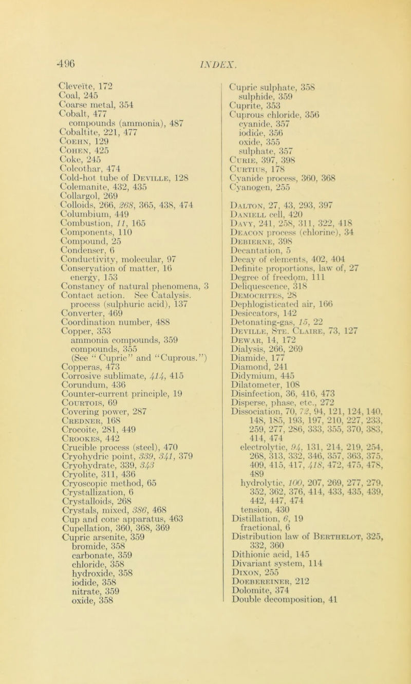 Clevoite, 172 Coal, 245 Coarse metal, 354 Cobalt, 477 compouiuls (ammonia), 487 Coball ite, 221, 477 C’OEHN, 129 ('OHEN, 425 Coke, 245 (’olcotliar, 474 C\)l(l-hot lube of Deville, 128 Colemanite, 432, 435 C'ollai’ffol, 209 Colloids, 21)1), 2()S, 365, 438, 474 Columbium, 449 Combuslion, 11, 165 Ck)miK)iienls, 111) (.'ompouiul, 25 Ck)iuiens(‘i', 6 Coiuluelivily, molecular, 97 Conseryalion of matter, 16 enerJ^y, 153 Constancy of natural phenomena, 3 Contact action. See Catalysis. process (sulj)hui’ic acid), 137 Converter, 469 Coordination number, 488 Copi)er, 353 ammonia com])ounds, 359 compounds, 355 (See “ Cupric” and “Cuprous.”) Copperas, 473 Corrosive sublimate, 414j 415 Corundum, 436 Counter-current principle, 19 COIIRTOIS, 69 Covering power, 287 Crednek, 168 Crocoite, 281, 449 Crookes, 442 Crucible [)rocess (steel), 470 Cryohydric point, S39, 341, 379 Cryohydrate, 339, 343 Cryolite, 311, 436 Cryoscopic method, 65 Crystallization, 6 Crystalloids, 268 Crystals, mixed, 3S6, 468 Cup and cone apparatus, 463 Cupellation, 360, 368, 369 Cupric arsenite, 359 bromide, 358 carbonate, 359 chloride, 358 hydroxide, 358 iodide, 358 nitrate, 359 oxide, 358 Cuj>ric sulphate, 358 suljjhide, 359 Cuprite, 353 Cuprous chloriile, 356 cyanide, 357 iotlide, 356 oxide, 355 sulphate, 357 Curie, 397, 398 ClRTlUS, 178 Cyanide process, 360, .368 Cyanogen, 255 D.\lton, 27, 43, 293, 397 D.\niell cell, 420 : D.wy, 241, 2.58, 311, 322, 418 DE.\roN ])rf)cess (chlorine), 34 j Debiehne, 398 Decantation, 5 Decay of elements, 402, 404 Definite proj)ortions, law of, 27 Degree of freedom. 111 Delique.scence, 318 Democrites, 28 ! Dei)hlogisticated ah', 166 Desiccators, 142 Detonating-gas, 15, 22 Deville, Ste. Claire, 73, 127 Dewar, 14, 172 Dialysis, 266, 269 Diainide, 177 Diamond, 241 Didymium, 445 Dilatometer, 108 Disinfection, 36, 416, 473 Dispense, phase, etc., 272 Dissociation, 70, 72, 94, 121, 124, 140, 148, 185, 193, 197, 210, 227, 233, 259, 277, 286, 333, 355, 370, 383, 414, 474 electrolvtic, 94, 131, 214, 219, 2.54, 268, 313, 332, 346, 357, 363, 375, 409, 415, 417, 41S, 472, 475, 478, 489 hydrolvtic, 100, 207, 269, 277, 279, '352,362, 376, 414, 433, 435, 439, 442, 447, 474 tension, 430 Distillation, 6, 19 fractional, 6 Distribution law of Berthelot, 325, 332, 360 Dithionic acid, 145 Divariant system, 114 Dixon, 255 Doebereiner, 212 Dolomite, 374 Double decomposition, 41