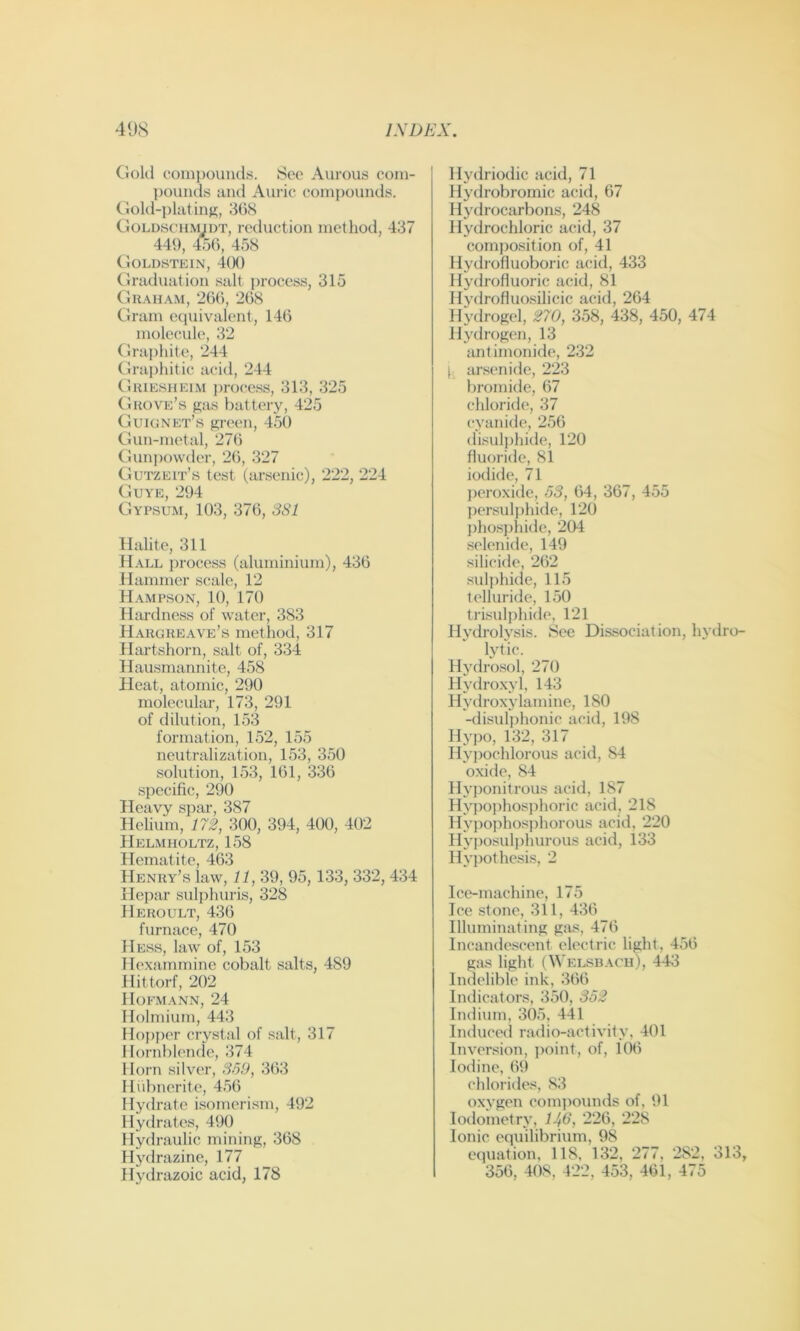 Ciold compounds. Sec Aurous com- l)ouiids and Ain-ic compounds, (^lold-platins, 36S GoLD.scH.MiDT, rcductioD method, 437 449, 456, 45S Goldstein, 400 (iraduation salt ])rocess, 315 Gr.\ham, 206, 268 Gram equivalent, 146 molecule, 32 Graphite, 244 Graphitic acid, 244 Guiesheim ))roce.ss, 313, 325 Grove’s gas battery, 425 Guignet’s green, 450 Gun-metal, 276 Gun))o\vder, 26, 327 Gutzeit’s test (arsenic), 222, 224 Guye, 294 Gypsum, 103, 376, 3S1 Halite, 311 H.\ll process (aluminium), 436 Hammer scale, 12 H.\mp.son, 10, 170 Hiu’dness of water, 383 Hargreave’s metliod, 317 Hartshorn, salt of, 334 Hausmannite, 458 Heat, atomic, 290 molecular, 173, 291 of dilution, 153 formation, 152, 155 neutralization, 153, 350 solution, 153, 161, 336 specific, 290 Heavy spar, 387 Helium, m, 300, 394, 400, 402 Helmholtz, 158 Hematite, 463 Henry’s law, 11, 39, 95,133, 332, 434 Hepar sidphuris, 328 Heroult, 436 furnace, 470 Hess, law of, 153 Hexarnmine cobalt salts, 489 Hittorf, 202 Hofmann, 24 Holmium, 443 Hopper cry.stal of salt, 317 Hornblende, 374 Horn silver, S5f), 363 Hubnerite, 4.% Hydrate isomeri.sm, 492 Hydrates, 490 Hydraulic mining, 368 Hydrazine, 177 Hydrazoic acid, 178 Hydriodic acid, 71 Hydrobromic acid, 67 Hydrocarbons, 248 Hydrochloric acid, 37 composition of, 41 Hydi ofluoboric acid, 433 Hydrofluoric acid, 81 Hydrofluo.silicic acid, 264 Hydrogel, 270, 358, 438, 450, 474 Hydrogen, 13 antimonide, 232 I ausenide, 223 bromide, 67 chloride, 37 cyanide, 256 disulphide, 120 fluoride, 81 iodide, 71 j)croxide, 53, 64, 367, 455 persulj)hide, 120 ])hosphide, 204 selenide, 149 silicide, 262 sulphide, 115 telluride, 150 trisulphide, 121 Hydrolysis. Sec Dissociation, hydro- lytic. Hydrosol, 270 Hydro.xyl, 143 Hydroxylamine, 180 -disulphonic acid, 198 Hypo, 132, 317 Hyjwchlorous acid, 84 o.xide, 84 Hyponitrous acid, 187 Hyiio])hosphoric acid, 218 Hypo])hosphorous acid, 220 Hyposulphurous acid, 133 Hypothesis, 2 Ice-machine, 175 Ice stone, 311, 436 Illuminating gas, 476 Incandescent electric light, 456 gas light (Welsb.xch), 443 Indelible ink, 366 Indicators, 350, 352 Indium, 305, 441 Induced radio-activity, 401 Inversion, ])oint, of, 106 Iodine, 69 chlorides, S3 oxygen comjmunds of, 91 lodometry, 143, 226, 228 Ionic equilibrium, 98 equation, 118, 132, 277, 282, 313, 356, 408, 422, 453, 461, 475