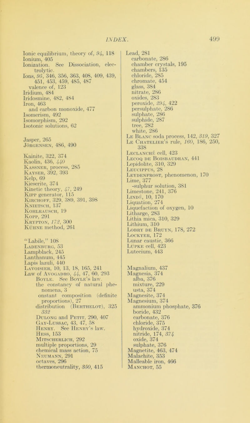 Ionic equilibrium, theory of, 94, 118 Ionium, 405 Ionization. See Dissociation, elec- trolytic. Ions, 95, 346, 356, 363, 408, 409, 439, 451, 453, 459, 485, 487 valence of, 123 Iridium, 484 Iridosmine, 482, 484 Iron, 463 and carbon monoxide, 477 Isomerism, 492 Isomorphism, 292 Isotonic solutions, 62 Jasper, 265 Jorgensen, 486, 490 Kainite, 322, 374 Kaolin, 436, 440 K.xssner, process, 285 K. wser, 392, 393 Kelp, 69 Kieserite, 374 Kinetic theory, 4^, ‘-I9 Kipp generator, 115 Kirchob’f, 329, 389, 391, 398 Knietsch, 137 Kohlu.xusch, 19 Kopp, 291 Krypton, 173, 3(X) Kuhne method, 261 “Labile,” 108 L. \denburg, 53 Lampblack, 245 Lanthanum, 445 Lapis lazuli, 440 L.woisier, 10, 13, 18, 165, 241 Law of Avog.xdro, 44, 47, 60, 293 Boyle. See Boyle’s law. the constancy of natural phe- nomena, 3 onstant compo.sition (definite jiroportions), 27 distribution (Berthelot), 325 332 Dulong and Petit, 290, 407 Gay-Lussac, 43, 47, 58 Henry. See Henry’s law. Hess, L53 Mitscherlich, 292 multiple proportions, 29 chemical ma.ss action, 75 Neumann, 291 ochaves, 296 thermoneutrality, 350, 415 Lead, 281 carbonate, 286 chamber crystals, 195 chambers, 135 chloride, 285 cliromate, 454 gla.ss, 384 nitrate, 286 oxides, 283 peroxide, 294, 122 liersuljihate, 286 sulphate, 286 sulphide, 287 tree, 282 white, 286 Le Blanc soda process, 142, 319, 327 Le Chatelier’s rule, 160, 186, 250, 338 Leclanche cell, 423 Lecoq de Boisbaudran, 441 Lejiidolite, 310, 329 Leucippus, 28 Leydenbtiost, jihenomenon, 170 Lime, 377 -sulphur .solution, 381 Limestone, 241, 376 Linue, 10, 170 Liquation, 274 Liciuefaction of oxygen, 10 Litharge, 283 Lithia mica, 310, 329 Lithium, 310 Lobry de Bruy-n, 178, 272 Lockyer, 172 Lunar caustic, 366 Lupke cell, 423 Lutecium, 443 Magnalium, 437 Magnesia, .374 alba, 376 mixture, 229 usta, 374 Magnesite, 374 Magnesium, 374 ammonium phosphate, 376 boride, 432 carbonate, 376 chloride, 375 hydroxide, 374 nitride, 174, 374 oxide, 374 suljihate, 376 Magnetite, 463, 474 Malachite, 353 Malleable iron, 466 Manchot, .55