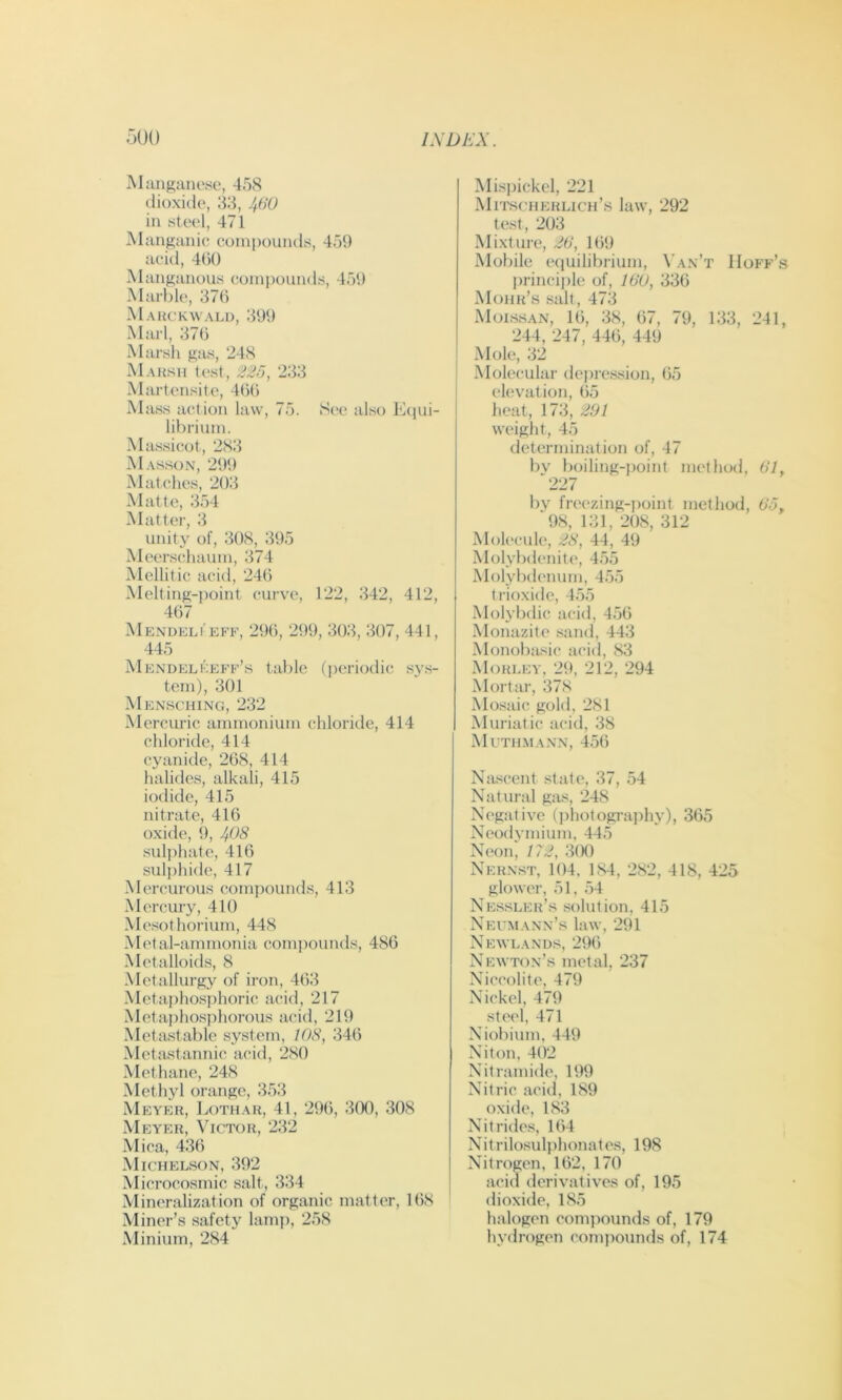 Mangiinese, 458 dioxide, 33, 460 in steel, 471 Manganic compounds, 459 acid, 4()0 Manganous compounds, 459 Marl)le, 376 Mauckwali), 399 Marl, 376 Marsli gas, 248 MaksII test, 233 Martensite, 466 Mass action law, 75. S(>e also Ecpii- librium. Massicot, 283 Masson, 299 Matches, 2t):i Matte, 354 Matter, 3 unity of, 308, 395 Meerschaum, 374 Mellitic acid, 246 Melting-point curve, 122, 342, 412, 467 Mendeli'eff, 296, 299, 303, 307, 441, 445 Mendelkeff’s table (periodic sy.s- tern), 301 Mensching, 232 Merciu'ic ammonium chloride, 414 chloride, 414 cyanide, 268, 414 halides, alkali, 415 iodide, 415 nitrate, 416 oxide, 9, ^05 sulphate, 416 sul])hide, 417 Mercurous compounds, 413 Mercury, 410 Mesothorium, 448 Metal-ammonia comjiounds, 486 Metalloids, 8 Metallurgy of iron, 463 Metaphosphoric acid, 217 Metaphosphorous acid, 219 Metastable system, 108, 346 Metastannic acid, 280 Methane, 248 Methyl orange, 353 Meyer, Lotiiar, 41, 296, 300, 308 Meyer, Victor, 232 Mica, 436 Michelson, 392 Microcosmic salt, 334 Mineralization of organic matter, 168 Miner’s safety lamp, 258 Minium, 284 iMispickel, 221 MitschERLICH’.s law, 292 test, 203 Mixture, J6, 169 Mobile equilibrium, Van’t Hoff’s princiiile of, WO, 336 Mohr’s .salt, 473 Molssan, 16, 38, 67, 79, 133, 241, 244, 247, 446, 449 Mole, 32 Molecular dejire-ssion, 65 elevation, 65 heat, 173, 201 weight, 45 determination of, 47 bv })oiling-i)oint method, 67, 227 by freezing-jioint method, 6'J, 98, 131, 208, 312 Molecule, 28, 44, 49 Molybdenite, 455 Molybdenum, 455 trioxide, 4.55 Molybihc acid, 4.56 Monazite sand, 443 Monobasic acid, 83 Mori.ey, 29, 212, 294 Mortar, 378 Mo.'.^aic gold, 281 Muriatic acid, 38 Muthmann, 4.56 Nascent state, 37, .54 Natural gas, 248 Negative (jihotograjiliy), 365 Neodymium, 44.5 Neon, 172, 3(K) Nernst, 104, 184, 282, 418, 425 glower, 51, .54 Nes.sler’s solution, 415 Neumann’s law, 291 Newlands, 296 Newton’s metal, 237 Niccolite, 479 Nickel, 479 steel, 471 Niobium, 449 Niton, 402 Nitramide, 199 Nitric acid, 189 oxide, 183 Nitride.s, 164 Nitrilosulphonates, 198 Nitrogen, 162, 170 acid derivatives of, 195 dioxide, 185 halogen compounds of, 179 hydrogen conqiounds of, 174