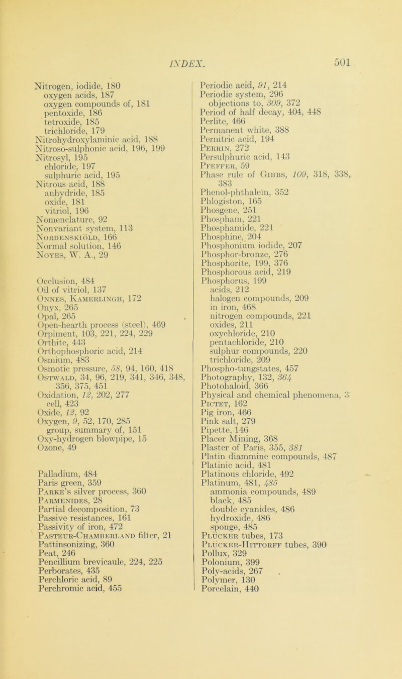 Nitrogen, iodide, 180 oxygen acids, 187 oxygen compounds of, 181 pentoxide, 186 tetroxide, 185 trichloride, 179 Nitrohydroxylaminic acid, 188 Nitroso-sulphonic acid, 196, 199 Nil rosy 1, 195 chloride, 197 sulphuric aciil, 195 Nitrous acid, 188 anhydritle, 185 oxide, 181 vitriol, 196 Nomenclature, 92 Nonvariant system, 113 Nouuenskiold, 166 Normal solution, 146 Noyes, W. A., 29 Occlusion, 484 Oil of vitriol, 137 Onnes, Kamehlingh, 172 Onyx, 265 Opal, 265 0])en-hearth process (steel), 469 Orpiment, 103, 221, 224, 229 Orthite, 443 Orthophosphoric acid, 214 Osmium, 483 Osmotic pressure, 68, 94, 160, 418 OsTWALD, 34, 96, 219, 341, 346, 348, 356, 375, 451 Oxidation, 12, 202, 277 cell, 423 Oxide, 12, 92 Oxygen, 9, 52, 170, 285 group, summary of, 151 Oxy-hydrogen blowpij)e, 15 Ozone, 49 Palladium, 484 Paris gi-een, 359 Parke’s silver process, 360 Parmenides, 28 Partial decomposition, 73 Passive resistances, 161 Passivity of iron, 472 Pasteur-Chamberland filter, 21 Pattinsonizing, 360 Peat, 246 Pencillium brevicaule, 224, 225 Perborates, 435 Perchloric acid, 89 Perchromic acid, 455 I Periodic acid, 91, 214 Periodic system, 296 , objections to, 309, 372 Period of half decay, 404, 448 Perlite, 466 Permanent white, 388 Pernitric acid, 194 Perkin, 272 Persulphuric acid, 143 Pfeefer, 5i) Phase rule of Oinus, 109, 318, 338, 383 Phenol-phthalein, 352 Phlogiston, 165 Phosgene, 251 Phospham, 221 Phosphamide, 221 ; Phosphine, 204 Phosphonium iodide, 207 Phosphor-bronze, 276 Phosphorite, 199, 376 Pliosphorous acul, 219 Phosphorus, 199 acids, 212 halogen compounds, 209 in iron, 468 nitrogen compounds, 221 oxides, 211 oxychloride, 210 pentachloridc, 210 sulphur com])ounds, 220 trichloride, 209 Phosiiho-tungstatcs, 457 Photography, 132, 364 Photohaloid, 366 Physical and chemical iihenomena, 3 Pictet, 162 Pig iron, 466 Pink salt, 279 Pipette, 146 Placer Mining, 368 Plaster of Paris, 355, 381 Plat in diammine compounds, 487 Platinic acid, 481 Platinous chloride, 492 Platinum, 481, 486 ammonia compounds, 489 black, 485 double cyanides, 486 hydroxide, 486 sponge, 485 Plucker tubes, 173 Plucker-Hittorff tubes, 390 Pollux, 329 Polonium, 399 Poly-acids, 267 Polymer, 130 Porcelain, 440