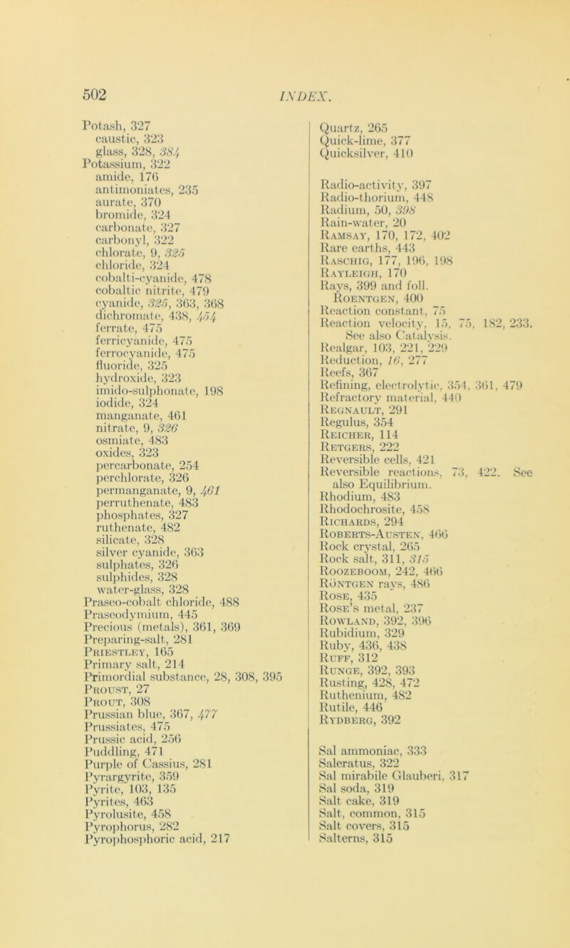 Potash, 327 caustic, 323 glass, 328, 3S/f Potassium, 322 amide, 17(5 antimouiates, 235 aurate, 370 bromide, 324 carbonate, 327 carbonyl, 322 chlorate, 0, S2o chloride, 324 cobalti-(;yanide, 478 cobaltic nitrite, 479 cyanide, S2f), 363, 3(58 dichromate, 438, 4-54 ferrate, 475 ferricyanide, 475 ferrocyanide, 475 fluoride, 325 hydroxule, 323 imido-sulj)honate, 198 iodide, 324 manganate, 4(51 nitrate, 9, 326 osmiate, 483 oxides, 323 j)ercarbonate, 254 perchlorate, 326 permanganate, 9, 461 perruthenate, 483 phosphates, 327 ruthenate, 482 silicate, 328 silver cyanide, 3(53 suljdiates, 326 suli)hides, 328 water-glass, 328 Praseo-cobalt chloride, 488 Praseodymium, 445 Precious (metals), 361, 369 Preparing-salt, 281 Priestley, 165 Primary salt, 214 Primortlial substance, 28, 308, 395 Proust, 27 Prout, 308 Prussian blue, 367, ^77 Prussiates, 475 I’russic acid, 256 I’uddling, 471 Purple of Cassius, 281 Pyrargyrite, 35t) Pyrite, 103, 135 Pyrites, 463 Pyrolusite, 458 Pyrophorus, 282 Pyrojihosphoric acid, 217 Quartz, 265 Quick-lime, 377 Quicksilver, 410 Radio-activity, 397 Radio-thorium, 448 Radium, 50, 393 Rain-water. 20 Ramsay, 170, 172, 402 Rare earths, 443 Raschig, 177, 19(5, 198 Raylekjh, 170 Rays, 399 and foil. Roentgen, 400 Reaction constant, 75 Reaction velocity, 15, 75, 182, 233. See also C'atalvsis. Realgar, 103, 221, 229 Reduction, 16, 277 Reefs, 367 Refining, ele<;trolytic, 351, 361, 479 Refractory material, 440 Regnault, 291 Regulus, 354 Reicher, 114 Retgers, 222 Reversible cells, 421 Reversible reaction.'-, 73, 422. See also Equilibrium. Rhodium, 483 Rhodochrosite, 458 Richards, 294 Roberts-Austen. 466 Rock crj^stal, 2(55 Rock salt, 311, Slo Roozeboom, 242, 466 Rontgen rays, 48(5 Rose, 435 Rose’s metal, 237 Rowland, 392, 396 Rubidium, 329 ! Ruby, 436, 438 ' Ruff, 312 I Runge, 392, 393 j Rusting, 428, 472 ' Ruthenium, 482 Rutile, 446 Rydberg, 392 Sal ammoniac, 333 Saleratus, 322 Sal mirabile Glauberi, 317 Sal soda, 319 Salt cake, 319 Salt, common, 315 Salt covers, 315 Salterns, 315