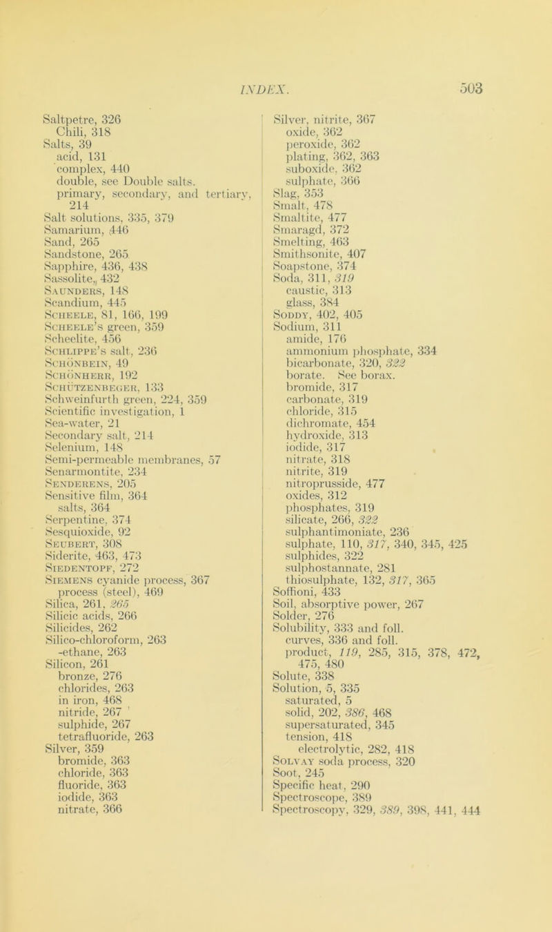 Saltpetre, 326 Chili, 318 Salts, 39 acid, 131 complex, 440 double, see Double salts, primary, secondary, and tertiary, 214 Salt solutions, 335, 379 Samarium, ,446 Sand, 265 Sandstone, 265 Sapi)hire, 436, 43.S Sassolite,, 432 S.VUNDERS, 148 Scandium, 445 SciiEELE, 81, 166, 199 Scueele’s sreen, 359 Scheelite, 456 .Schlippe’s salt, 23(5 S(’H()NBEIN, 49 ScuiiNUERU, 192 SCHUTZENREGER, 133 Schweinfurth green, 224, 359 Scientific investigation, 1 Sea-water, 21 Secondary salt, 214 Selenium, 148 Semi-permeable membranes, 57 Senarmontite, 234 Sexderens, 205 Sensitive film, 364 salts, 364 Serpentine, 374 Sesquioxide, 92 Seubert, 308 Siderite, 463, 473 SlEDENTOPF, 272 Siemens cyanide process, 367 process (steel), 469 Silica, 261, 26o Silicic acids, 266 Silicides, 262 Silico-chloroform, 263 -ethane, 263 Silicon, 261 bronze, 276 chlorides, 263 in iron, 468 nitride, 267 .sulphide, 267 tetrafluoride, 263 Silver, 359 bromide, 363 chloride, 363 fluoride, 363 iodide, 363 nitrate, 366 Silver, nitrite, 367 oxiile, 362 j)eroxide, 362 ])lating, 362, 363 suboxi(le, 3(52 sulphate, 3(56 Slag, 3.53 Smalt, 478 Smaltite, 477 Smaragd, 372 Smelting, 463 Smith.sonite, 407 Soajistone, 374 Soda, 3U,SW caustic, 313 glass, 384 SoDDY, 402, 405 Sodium, 311 amide, 17(5 ammonium ]jhosphate, 334 bicarlionate, 320, 322 borate. See borax, bromide, 317 carbonate, 319 chloride, 315 dichromate, 4.54 In'droxide, 313 iodide, 317 nitrate, 318 nitrite, 319 nitroprusside, 477 oxide.s, 312 phosiihates, 319 silicate, 2(56, 322 sulphantirnoniate, 236 .sulphate, 110, 317, 340, 345, 425 sulphides, 322 .sulphostannate, 281 thiosulphate, 132, 317, 365 Soflioni, 433 Soil, absorptive power, 2(57 Solder, 27(5 Solubility, 333 and foil, curves, 336 and foil, jn-oduct, 119, 28.5, 315, 378, 472, 475, 480 Solute, 338 Solution, 5, 335 saturated, 5 .solid, 202, 386, 468 suiiersaturated, 345 tension, 418 electrol3dic, 282, 418 SoLVAY soda proces.s, 320 Soot, 245 Specific heat, 290 Spectroscope, 389 Spectroscojiy, 329, 389, 39.8, 441, 444