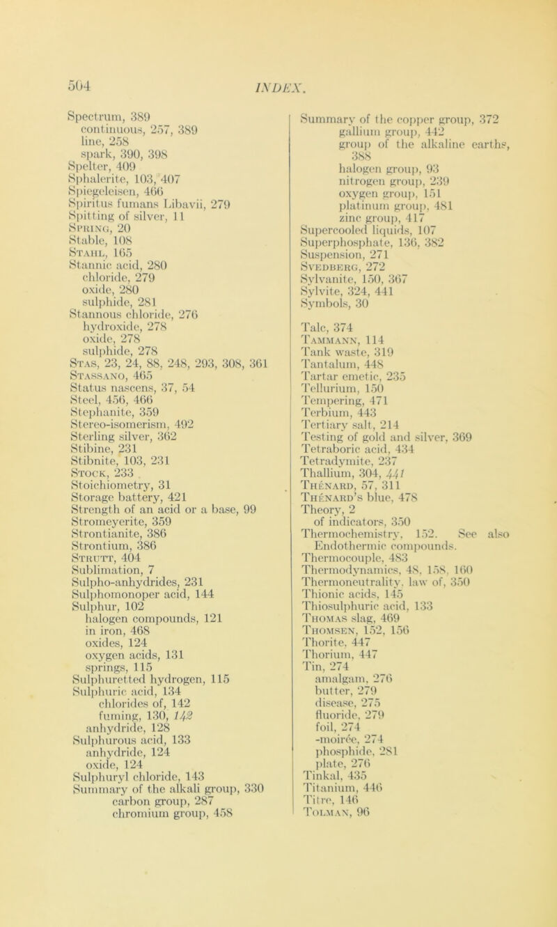Spectrum, 389 coiit imiou8, 257, 389 line, 258 spark, 390, 398 Spelter, 409 S|)halerite, 103, 407 Spiegelcisen, 400 Spirit us fumans Lihavii, 279 Spitting of silver, 11 Sl’lilNG, 20 Stable, 108 Stahl, 105 Stannic acid, 280 chloride, 279 oxitle, 280 sul|)hide, 281 Stannous chloride, 276 hydroxide, 278 oxide, 278 sulphide, 278 Stas, 23, 24, 88, 248, 293, 308, 361 Stassano, 465 Status nascens, 37, 54 Steel, 456, 466 Stei)hanite, 359 Stereo-isomerism, 492 Sterling silver, 362 Stibine, 231 Stibnite, 103, 231 Stock, 233 Stoichiometry, 31 Storage battery, 421 Strength of an acid or a base, 99 Stromeyerite, 359 Strontianite, 386 Strontium, 386 Stkutt, 404 Sublimation, 7 Sulpho-anhydrides, 231 Sulphornonoper acid, 144 Sulphur, 102 halogen compounds, 121 in iron, 468 oxides, 124 oxygen acids, 131 s))rings, 115 Sulphuret ted hydrogen, 115 Sulphuric acid, 134 chlorides of, 142 fuming, 130, 1^2 aidiydride, 128 Sul{)hurous acid, 133 anhydride, 124 oxide, 124 Sulphuryl chloride, 143 Summary of the alkali group, 330 carbon group, 287 chromium group, 458 Summary of the copper group, 372 gallium grouj), 442 grouj) of the alkaline earth?, 388 halogen group, 93 nitrogen group, 239 oxygen group, 151 platinum group, 481 zinc group, 417 Supercooled licpiids, 107 Superphosjjhate, 136, 382 Suspension, 271 SVEDbEUG, 272 Sylvanite, 150, 367 Sylvite, 324, 441 Symbols, 30 Talc, 374 Tammann, 114 Tank waste, 319 Tantalum, 448 Tartar emetic, 235 Tellurium, 150 Tempering, 471 Terbium, 443 Tertiary salt, 214 Testing of gold and silver, 369 Tetraboric acid, 434 Tetradymite, 237 Thallium, 304, 44/ Thenard, 57, 311 Thenaud’s blue, 478 Theory, 2 of indicators, 350 Thermochemistry. 152. See also Endothermic compounds. Thermocouple, 483 Thermodynamics, 48, l.'iS, 160 Thermoncutrality. law of, 350 Thionic acids, 145 Thiosuli)huric acid, 133 Thomas slag, 469 Thomsen, 152, 156 Thorite, 447 Thorium, 447 Tin, 274 amalgam, 276 butter, 279 di-sease, 275 fluoride, 279 foil, 274 -moiree, 274 jihos])hide, 281 ])late, 276 Tinkal, 435 Titanium, 446 Title, 146 Tolmax, 96