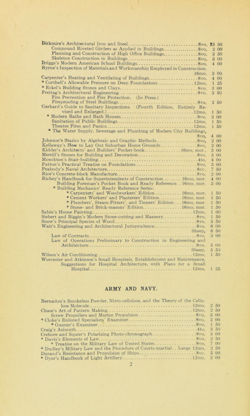 Birkmire’s Architectural Iron and Steel 8vo, $3 50 Compound Riveted Girders as Applied in Buildings 8vo, 2 00 Planning and Construction of High Office Buildings 8vo, 3 50 Skeleton Construction in Buildings 8vo, 3 00 Briggs’s Modern American School Buildings 8vo, 4 00 Byrne’s Inspection of Materials and Workmanship Employed in Construction. 16mo, 3 00 Carpenter’s Heating and Ventilating of Buildings 8vo, 4 00 * Corthell’s Allowable Pressure on Deep Foundations 12mo, 1 25 * Eckel’s Building Stones and Clays 8vo, 3 00 Freitag’s Architectural Engineering 8vo, 3 50 Fire Prevention and Fire Protection. (In Press.) Fireproofing of Steel Buildings 8vo. 2 50 Gerhard's Guide to Sanitary Inspections. (Fourth Edition, Entirely Re- vised and Enlarged.) 12mo, 1 50 * Modern Baths and Bath Houses 8vo, 3 00 Sanitation of Public Buildings 12mo, 1 50 Theatre Fires and Panics 12mo, 1 50 * The Water Supply, Sewerage and Plumbing of Modern City Buildings, 8vo, 4 00 Johnson’s Statics by Algebraic and Graphic Methods 8vo, 2 00 Kellaway’s How to Lay Out Suburban Home Grounds 8vo, 2 00 Kidder’s Architects' and Builders’ Pocket-book 16mo, mor., 5 00 Merrill’s Stones for Building and Decoration 8vo, 5 00 Monckton’s Stair-building 4to, 4 00 Patton’s Practical Treatise on Foundations 8vo, 5 00 Peabody’s Naval Architecture 8vc, 7 50 Rice’s Concrete-block Manufacture 8vo, 2 00 Richey’s Handbook for Superintendents of Construction 16mo, mor. 4 00 Building Foreman’s Pocket Book and Ready Reference. . 16mo, mor. 5 00 Building Mechanics’ Ready Reference Series: * Carpenters’ and Woodworkers’ Edition 16mo, mor. 1 50 * Cement Workers’ and Plasterers’ Edition l6mo, mor. 1 50 * Plumbers’, Steam-Fitters’, and Tinners’ Edition. . . 16mo, mor, 1 50 * Stone- and Brick-masons’ Edition 16mo, mor. 1 50 Sabin’s House Painting 12mo, 1 00 Siebert and Biggin’s Modern Stone-cutting and Masonry 8vo, 1 50 Snow’s Principal Species of Wood 8vo, 3 50 Wait’s Engineering and Architectural Jurisprudence 8vo, 6 00 Sheep, 6 50 Law of Contracts 8vo, 3 00 Law of Operations Preliminary to Construction in Engineering and Architecture 8vo, 5 00 Sheep, 5 50 Wilson’s Air Conditioning 12mo, 1 50 Worcester and Atkinson’s Small Hospitals, Establishment and .Maintenance, Suggestions for Hospital Architecture, with Plans for a Small Hospital 12mo, 1 25 ARMY AND NAVY. Bernadou’s Smokeless Powder, Nitro-cellulose, and the Theory of the Cellu- lose Molecule 12mo, 2 50 Chase’s Art of Pattern Making 12mo, 2 50 Screw Propellers and Marine Propulsion 8vo, 3 00 * Cloke's Enlisted Specialists' Examiner 8vo, 2 00 * Gunner’s Examiner 8vo, 1 50 Craig’s Azimuth 4to, 3 50 Crehore and Squier's Polarizing Photo-chronograph 8vo, 3 00 * Davis's Elements of Law 8vo, 2 50 * Treatise on the Military Law of United States 8vo, 7 00 * Dudley’s Military Law and the Procedure of Courts-martial. . .Large 12mo, 2 50 Durand’s Resistance and Propulsion of Ships Svo. 5 00 * Dyer’s Handbook of Light Artillery 12mo, 3 00 •>