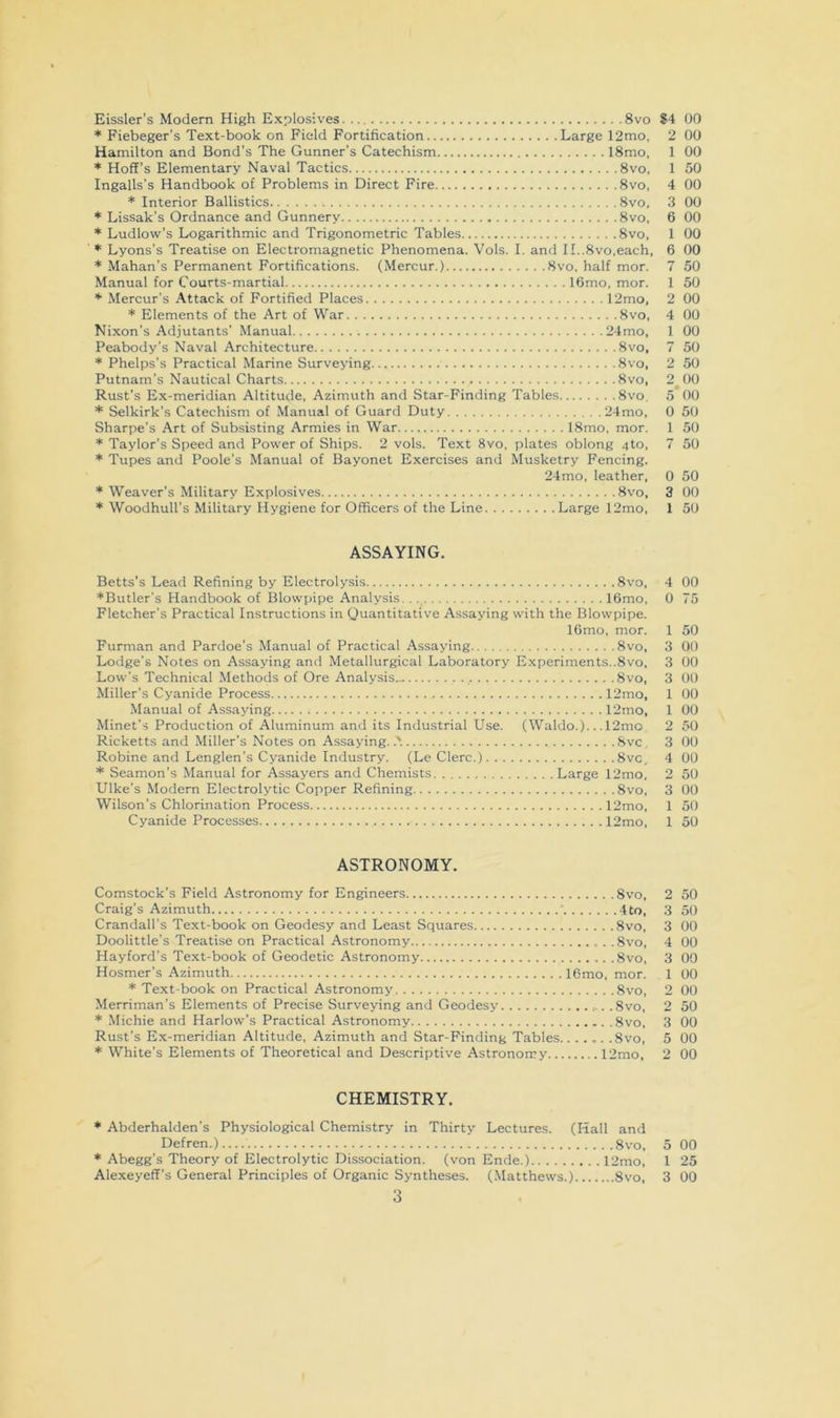 Eissler’s Modem High Explosives 8vo * Fiebeger’s Text-book on Field Fortification Large 12mo, Hamilton and Bond's The Gunner’s Catechism 18mo, * Hoff’s Elementary Naval Tactics 8vo. Ingalls’s Handbook of Problems in Direct Fire 8vo, * Interior Ballistics 8vo, * Lissak’s Ordnance and Gunnery 8vo, * Ludlow’s Logarithmic and Trigonometric Tables 8vo. * Lyons’s Treatise on Electromagnetic Phenomena. Vols. I. and II..8vo,each, * Mahan’s Permanent Fortifications. (Mercur.) 8vo. half mor. Manual for Courts-martial 16mo, mor. * Mercur’s Attack of Fortified Places 12mo, * Elements of the Art of War 8vo, Nixon’s Adjutants’ Manual 24mo, Peabody’s Naval Architecture 8vo, * Phelps’s Practical Marine Surveying... 8vo, Putnam’s Nautical Charts 8vo, Rust’s Ex-meridian Altitude, Azimuth and Star-Finding Tables 8vo, * Selkirk’s Catechism of Manual of Guard Duty 24mo, Sharpe’s Art of Subsisting Armies in War 18mo, mor. * Taylor’s Speed and Power of Ships. 2 vols. Text 8vo, plates oblong 4to, * Tupes and Poole’s Manual of Bayonet Exercises and Musketry Fencing. 24mo, leather, * Weaver’s Military Explosives 8vo, * Woodhull’s Military Hygiene for Officers of the Line Large 12mo, ASSAYING. Betts’s Lead Refining by Electrolysis 8vo, ♦Butler's Handbook of Blowpipe Analysis. . 16mo, Fletcher’s Practical Instructions in Quantitative Assaying with the Blowpipe. lOmo. mor. Furman and Pardoe’s Manual of Practical Assaying 8vo, Lodge’s Notes on Assaying and Metallurgical Laboratory Experiments..8vo. Low’s Technical Methods of Ore Analysis^ 8vo, Miller’s Cyanide Process 12mo, Manual of Assaying 12mo, Minet’s Production of Aluminum and its Industrial Use. (Waldo.). ..12mo Ricketts and Miller’s Notes on Assaying..'. 8vc, Robine and Lenglen’s Cyanide Industry. (Le Clerc.) 8vc, * Seamon’s Manual for Assayers and Chemists Large 12mo, Ulke’s Modern Electrolytic Copper Refining 8vo, Wilson’s Chlorination Process 12mo, Cyanide Processes 12mo, ASTRONOMY. Comstock’s Field Astronomy for Engineers 8vo, Craig’s Azimuth ' 4to, Crandall’s Text-book on Geodesy and Least Squares 8vo, Doolittle’s Treatise on Practical Astronomy 8vo, Hayford’s Text-book of Geodetic Astronomy 8vo, Hosmer’s Azimuth 16mo, mor. * Text-book on Practical Astronomy 8vo, Merriman’s Elements of Precise Surveying and Geodesy .8vo, * Michie and Harlow’s Practical Astronomy 8vo, Rust’s Ex-meridian Altitude, Azimuth and Star-Finding Tables...... .8vo, ♦ White’s Elements of Theoretical and Descriptive Astronorry 12mo, CHEMISTRY. * Abderhalden’s Physiological Chemistry in Thirty Lectures. (Hall and Defren.) 8vo, * Abegg’s Theory of Electrolytic Dissociation, (von Ende.) 12mo, 3 S4 00 2 00 1 00 1 50 4 00 3 00 6 00 1 00 6 00 7 50 1 50 2 00 4 00 1 00 7 50 2 50 2 00 5'00 0 50 1 50 7 50 0 50 3 00 1 50 4 00 0 75 1 50 3 00 3 00 3 00 1 00 1 00 2 50 3 00 4 00 2 50 3 00 1 50 1 50 2 50 3 50 3 00 4 00 3 00 1 00 2 00 2 50 3 00 5 00 2 00 5 00 1 25