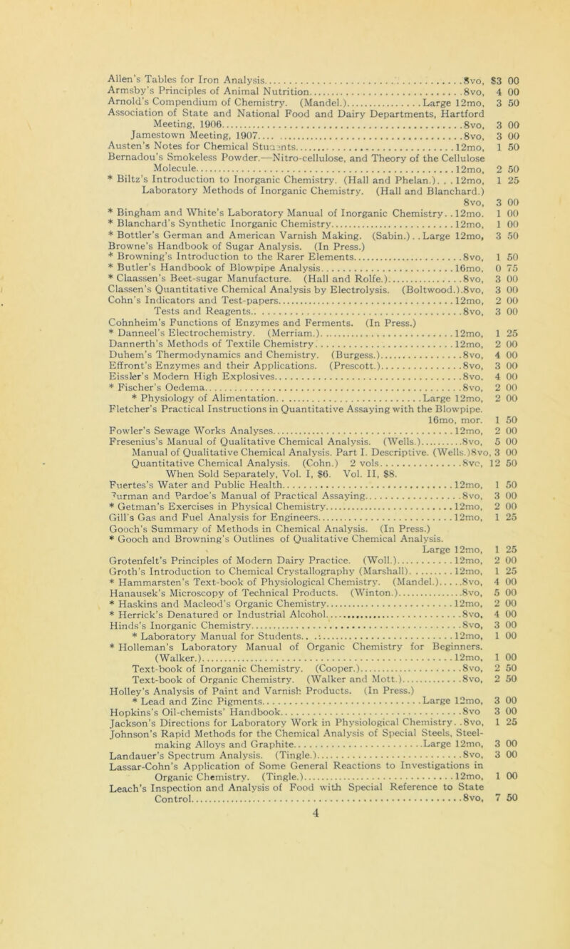 Allen's Tables for Iron Analysis 8vo, S3 Armsby's Principles of Animal Nutrition 8vo, 4 Arnold's Compendium of Chemistry. (Mandel.) Large 12mo, 3 Association of State and National Food and Dairy Departments, Hartford Meeting, 1906 8vo, Jamestown Meeting, 1907 8vo, Austen’s Notes for Chemical Stuajnts 12mo, Bemadou’s Smokeless Powder.—Nitro-cellulose, and Theory of the Cellulose Molecule 12mo, * Biltz's Introduction to Inorganic Chemistry. (Hall and Phelan.). . . 12mo, Laboratory Methods of Inorganic Chemistry. (Hall and Blanchard.) 8vo, * Bingham and White’s Laboratory Manual of Inorganic Chemistry. .12mo. * Blanchard’s Synthetic Inorganic Chemistry 12mo, * Bottler’s German and American Varnish Making. (Sabin.). .Large 12mo, Browne’s Handbook of Sugar Analysis. (In Press.) * Browning’s Introduction to the Rarer Elements 8vo, * Butler’s Handbook of Blowpipe Analysis 16mo, * Claassen’s Beet-sugar Manufacture. (Hall and Rolfe.) 8vo, Classen’s Quantitative Chemical Analysis by Electrolysis. (Boltwood.).8vo, Cohn’s Indicators and Test-papers 12mo, Tests and Reagents 8vo, Cohnheim’s Functions of Enzymes and Ferments. (In Press.) * Danneel’s Electrochemistry. (Merriam.) 12mo, Dannerth’s Methods of Textile Chemistry 12mo, Duhem’s Thermodynamics and Chemistry. (Burgess.) 8vo, Effront’s Enzymes and their Applications. (Prescott.) 8vo, Eissler’s Modem High Explosives 8vo. * Fischer’s Oedema 8vo, * Physiology of Alimentation Large 12mo, Fletcher’s Practical Instructions in Quantitative Assaying with the Blowpipe. 16mo, mor. Fowler’s Sewage Works Analyses 12mo, Fresenius’s Manual of Qualitative Chemical Analysis. (Wells.) 8vo, 5 Manual of Qualitative Chemical Analysis. Part I. Descriptive. (Wells.)8vo, 3 Quantitative Chemical Analysis. (Cohn.) 2 vols 8vc, 12 When Sold Separately, Vol. I, $6. Vol. II, $8. Fuertes’s Water and Public Health 12mo, ^urman and Pardoe’s Manual of Practical Assaying 8vo, * Getman’s Exercises in Physical Chemistry 12mo, Gill's Gas and Fuel Analysis for Engineers 12mo, Gooch’s Summary of Methods in Chemical Analysis. (In Press.) * Gooch and Browning’s Outlines of Qualitative Chemical Analysis. V Large 12mo, Grotenfelt’s Principles of Modern Dairy Practice. (Woll.) 12mo, Groth’s Introduction to Chemical Crystallography (Marshall) 12mo, * Hammarsten’s Text-book of Physiological Chemistry. (Mandel.) 8vo, Hanausek’s Microscopy of Technical Products. (Winton.) 8vo, * Haskins and Macleod’s Organic Chemistry 12mo, * Herrick’s Denatured or Industrial Alcohol 8vo, Hinds’s Inorganic Chemistry 8vo, * Laboratory Manual for Students.. .; 12mo, * Holleman’s Laboratory Manual of Organic Chemistry for Beginners. (Walker.) 12mo. Text-book of Inorganic Chemistry. (Cooper.) 8vo, Text-book of Organic Chemistry. (Walker and Mott.) 8vo, Holley’s Analysis of Paint and Varnish Products. (In Press.) * Lead and Zinc Pigments Large 12mo, 3 Hopkins’s Oil-chemists’ Handbook 8vo 3 Jackson’s Directions for Laboratory Work in Physiological Chemistry. .8vo, 1 Johnson’s Rapid Methods for the Chemical Analysis of Special Steels, Steel- making Alloys and Graphite Large 12mo, 3 Landauer’s Spectrum Analysis. (Tingle.) 8vo, 3 Lassar-Cohn’s Application of Some General Reactions to Investigations in Organic Chemistry. (Tingle.) 12mo, 1 00 Leach’s Inspection and Analysis of Food with Special Reference to State Control 8vo, 7 50 00 00 50 00 00 50 50 25 00 00 00 50 50 75 00 00 00 00 25 00 00 00 00 00 00 50 00 00 00 50 50 00 00 25 25 00 25 00 00 00 00 00 00 00 50 50 00 00 25 00 00