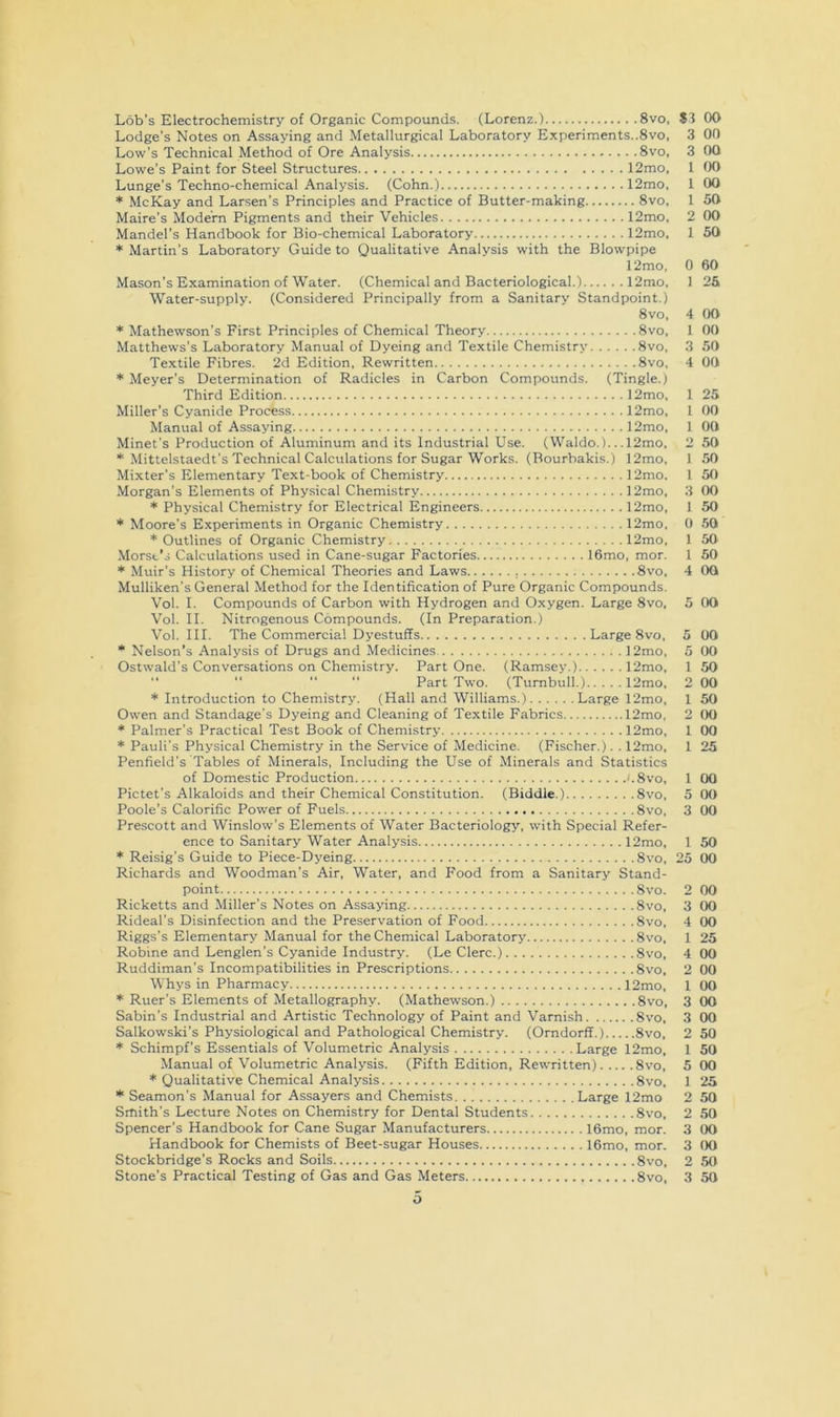 ... 8vo, S3 00 ts..8vo. 3 00 3 00 . 12mo, 1 00 1 00 1 50 2 00 1 50 Lob’s Electrochemistry of Organic Compounds. (Lorenz.) Lodge’s Notes on Assaying and Metallurgical Laboratory Experiments..8vo, Low’s Technical Method of Ore Analysis 8vo, Lowe’s Paint for Steel Structures 12mo, Lunge’s Techno-chemical Analysis. (Cohn.) 12mo, * McKay and Larsen’s Principles and Practice of Butter-making 8vo, Maire’s Modem Pigments and their Vehicles 12mo Mandel’s Handbook for Bio-chemical Laboratory 12mo * Martin’s Laboratory Guide to Qualitative Analysis with the Blowpipe 12mo, Mason’s Examination of Water. (Chemical and Bacteriological.) 12mo, Water-supply. (Considered Principally from a Sanitary Standpoint.) 8vo, * Mathewson’s First Principles of Chemical Theory 8vo, Matthews’s Laboratory Manual of Dyeing and Textile Chemistry 8vo, Textile Fibres. 2d Edition, Rewritten 8vo, * Meyer’s Determination of Radicles in Carbon Compounds. (Tingle.) Minet’s Production of Aluminum and its Industrial Use. 0 60 1 2& 4 OO 1 00 3 50 4 00 . 12mo, 1 25 . 12mo, 1 00 . 12mo, 1 00 .12mo, 2 50 12mo, 1 50 . 12mo. 1 50 . 12mo, 3 00 . 12mo, 1 50 . 12mo, 0 50 . 12mo, 1 50 o, mor. 1 50 4 00 00 00 50 00 1 50 00 00 * Outlines of Organic Chemistry Morse’s Calculations used in Cane-sugar Factories * Muir’s History of Chemical Theories and Laws Mulliken’s General Method for the Identification of Pure Organic Compounds, Vol. I. Compounds of Carbon with Hydrogen and Oxygen. Large 8vo, 5 00 Vol. II. Nitrogenous Compounds. (In Preparation.) Vol. III. The Commercial Dyestuffs Large 8vo, Nelson’s Analysis of Drugs and Medicines 12mo, Ostwald’s Conversations on Chemistry. Part One. (Ramsey.) 12mo, “ “ “ “ Part Two. (Turnbull.) 12mo, * Introduction to Chemistry. (Hall and Williams.) Large 12mo, Owen and Standage’s Dyeing and Cleaning of Textile Fabrics 12mo, * Palmer’s Practical Test Book of Chemistry 12mo, * Pauli’s Physical Chemistry in the Service of Medicine. (Fischer.). . 12mo, Penfield’s Tables of Minerals, Including the Use of Minerals and Statistics of Domestic Production '.8vo, Pictet’s Alkaloids and their Chemical Constitution. (Biddle.) 8vo, Poole’s Calorific Power of Fuels 8vo, Prescott and Winslow’s Elements of Water Bacteriology, with Special Refer- ence to Sanitary Water Analysis 12mo, * Reisig’s Guide to Piece-Dyeing 8vo, Richards and Woodman’s Air, Water, and Food from a Sanitary Stand- point 8vo. Ricketts and Miller’s Notes on Assaying 8vo, Rideal’s Disinfection and the Preservation of Food 8vo, Riggs’s Elementary Manual for the Chemical Laboratory 8vo, Robine and Lenglen’s Cyanide Industry. (Le Clerc.) 8vo, Ruddiman’s Incompatibilities in Prescriptions 8vo, Whys in Pharmacy 12mo, * Ruer’s Elements of Metallography. (Mathewson.) 8vo, Sabin’s Industrial and Artistic Technology of Paint and Varnish 8vo, Salkowski’s Physiological and Pathological Chemistry. (Orndorff.) 8vo, * Schimpf’s Essentials of Volumetric Analysis Large 12mo, 1 50 Manual of Volumetric Analysis. (Fifth Edition, Rewritten) 8vo, 5 00 * Qualitative Chemical Analysis 8vo, 1 25 * Seamon’s Manual for Assayers and Chemists Large 12mo 2 50 Smith’s Lecture Notes on Chemistry for Dental Students 8vo, 2 50 Spencer’s Handbook for Cane Sugar Manufacturers 16mo, mor. 3 (X) Handbook for Chemists of Beet-sugar Houses 16mo, mor. 3 (X) Stockbridge’s Rocks and Soils 8vo, 2 50 Stone’s Practical Testing of Gas and Gas Meters 8vo, 3 50 1 25 1 00 5 00 3 00 1 50 25 00 2 00 3 00 4 00 1 25 4 00 2 00 1 00 3 00 3 00 2 50 O
