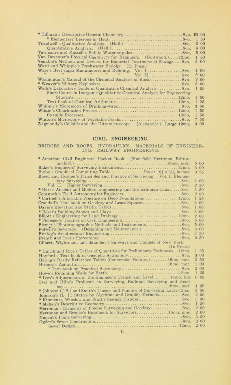 ♦ Tillman’s Descriptive General Chemistry 8vo, S3 00 * Elementary Lessons in Heat 8vo, 1 50 Treadwell’s Qualitative Analysis. (Hall.) 8vo, 3 00 Quantitative Analysis, (Hall.) ..8vo, 4 00 Tumeaure and Russell’s Public Water-supples 8vo, 5 00 Van Deventer’s Physical Chemistry for Beginners. (Boltwood.) 12mo, 1 50 Venable’s Methods and Devices for Bacterial Treatment of Sewage 8vo, 3 00 Ward and Whipple’s Freshwater Biolofey. (In Press.) Ware’s Beet-sugar Manufacture and Refining. Vol. 1 8vo. 4 00 “ “ “ Vol. II 8vo, 5 00 Washington’s Manual of the Chemical Analysis of Rocks 8vo, 2 00 ♦ Weaver’s Military Explosives 8vo, 3 00 Wells’s Laboratory Guide in Qualitative Chemical Analysis 8vo, 1 50 Short Course in Inorganic Qualitative Chemical Analysis for Engineering Students 12mo, 1 50 Text-book of Chemical Arithmetic 12mo, 1 25 Whipple’s Microscopy of Drinking-water 8vo, 3 50 Wilson’s Chlorination Process 12mo, 1 50 Cyanide Processes 12mo, 1 50 Winton’s Microscopy of Vegetable Foods 8vo, 7 50 Zsigmondy’s Colloids and the Ultramicroscope. (Alexander.).. Large 12mo, 3 00 CIVIL ENGINEERING. BRIDGES AND ROOFS. HYDRAULICS. MATERIALS OF ENGINEER- ING. RAILWAY ENGINEERING. * American Civil Engineers’ Pocket Book. (Mansfield Merriman, Editor- in-chief.) 16mo, mor. Baker’s Engineers’ Surveying Instruments 12mo, Bixby’s Graphical Computing Table Paper 19iX24l inches. Breed and Hosmer’s Principles and Practice of Surveying. Vol. I. Elemen- tary Surveying 8vo, Vol. II. Higher Surveying 8vo, * Burr’s Ancient and Modem Engineering and the Isthmian Canal 8vo, Comstock’s Field Astronomy for Engineers 8vo, * Corthell’s Allowable Pressure on Deep Foundations 12mo, Crandall’s Text-book on Geodesy and Least Squares 8vo, Davis’s Elevation and Stadia Tables : 8vo, * Eckel’s Building Stones and Clays 8vo, Elliott’s Engineering for Land Drainage 12mo, * Fiebeger’s Treatise on Civil Engineering 8vo, Flemer’s Phototopographic Methods and Instruments 8vo, Folwell’s Sewerage. (Designing and Maintenance.) Svo, Freitag’s Architectural Engineering Svo, French and Ives’s Stereotomy Svo, Gilbert, Wightman, and Saunders’s Subways and Tunnels of New York. (In Press.) * Hauch and Rice’s Tables of Quantities for Preliminary Estimates.. . 12mo, Hayford’s Text-book of Geodetic Astronomy Svo, Hering’s Ready Reference Tables (Conversion Factors.) 16mo, mor. Hosmer's Azimuth 16mo, mor. * Text-book on Practical Astronomy Svo, Howe’s Retaining Walls for Earth 12mo, * Ives’s Adjustments of the Engineer’s Transit and Level 16mo, bds. Ives and Hilts’s Problems in Surveying, Railroad Surve>dng and Geod- esy 16mo, mor. * Johnson (J.B.) and Smith’s Theory and Practice of Surveying. Large 12mo, Johnson’s (L. J.) Statics by Algebraic and Graphic Methods Svo, * Kinnicutt, Winslow and Pratt’s Sewage Disposal Svo, * Mahan’s Descriptive Geometry Svo, Merriman’s Elements of Precise Surveying and Geodesy Svo, Merriman and Brooks’s Handbook for Surveyors 16mo, mor. Nugent’s Plane Surveying Svo, Ogden’s Sewer Construction Svo, Sewer Design 12mo, 5 00 3 00 0 25 3 00 2 50 3 50 2 50 1 25 3 00 1 00 3 00 2 00 5 00 5 00 3 00 3 50 2 50 1 25 3 00 2 50 1 00 2 00 1 25 0 25 1 50 3 50 2 00 3 00 1 50 2‘50 2 00 3 50 3 00 2 00