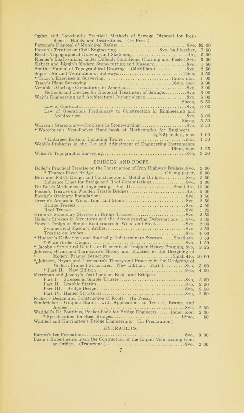 Ogden and Cleveland's Practical Methods of Sewage Disposal for Resi- dences, Hotels, and Institutions. (In Press.) Parsons’s Disposal of Municipal Refuse 8vo, S2 00 Patton’s Treatise on Civil Engineering 8vo, half leather, 7 50 Reed’s Topographical Drawing and Sketching 4to, 5 00 Riemer’s Shaft-sinking under Difficult Conditions. (Corning and Peele.).8vo. 3 00 Siebert and Biggin’s Modern Stone-cutting and Masonry 8vo, 1 50 Smith’s Manual of Topographical Drawing. (McMillan.) 8vo, 2 50 Soper’s Air and Ventilation of Subways 12mo, 2 50 * Tracy’s Exercises in Surveying 12mo, mor. 1 00 Tracy’s Plane Surveying 16mo, mor. 3 00 Venable’s Garbage Crematories in America 8vo, 2 00 Methods and Devices for Bacterial Treatment of Sewage 8vo, 3 00 Wait’s Engineering and Architectural Jurisprudence 8vo, 6 00 Sheep, 6 50 Law of Contracts 8vo, 3 00 Law of Operations Preliminary to Construction in Engineering and Architecture 8vo, 5 00 Sheep, 5 50 Warren’s Stereotomy—Problems in Stone-cutting 8vo, 2 50 * Waterbury’s Vest-Pocket Hand-book of Mathematics for Engineers. 2iX5f inches, mor. 1 00 * Enlarged Edition, Including Tables mor. 1 50 Webb’s Problems in the Use and Adjustment of Engineering Instruments. 16mo, mor. 1 25 Wilson's Topographic Surveying 8vo, 3 50 BRIDGES AND ROOFS. Boiler’s Practical Treatise on the Construction of Iron Highway Bridges..8vo, 2 00 * Thames River Bridge Oblong paper, 5 00 Burr and Falk’s Design and Construction of Metallic Bridges 8vo, 5 00 Influence Lines for Bridge and Roof Computations 8vo, 3 00 Du Bois’s Mechanics of Engineering. Vol. II Small 4to, 10 00 Foster’s Treatise on Wooden Trestle Bridges 4to, 5 00 Fowler’s Ordinary Foundations 8vo, 3 50 Greene’s Arches in Wood, Iron, and Stone 8vo, 2 50 Bridge Trusses 8vo, 2 50 Roof Trusses 8vo, 1 25 Grimm’s Secondary Stresses in Bridge Trusses 8vo, 2 50 Heller’s Stresses in Structures and the Accompanying Deformations.. . .8vo, 3 00 Howe’s Design of Simple Roof-trusses in Wood and Steel 8vo. 2 00 Symmetrical Masonry Arches 8vo, 2 50 Treatise on Arches 8vo, 4 00 Hudson’s Deflections and Statically Indeterminate Stresses Small 4to, 3 50 * Plate Girder Design 8vo, 1 50 * Jacoby’s Structural Details, or Elements of Design in Heavy Framing, 8vo, 2 25 Johnson, Bryan and Turneaure’s Theory and Practice in the Designing of *■ Modem Framed Structures Small 4to, 10 00 *^Johnson, Bryan and Turneaure’s Theory and Practice in the Designing of Modern Framed Structures. New Edition. Part 1 8vo, 3 00 * Part II. New Edition 8vo, 4 00 Merriman and Jacoby’s Text-book on Roofs and Bridges: Part I. Stresses in Simple Trusses 8vo, 2 50 Part II. Graphic Statics 8vo, 2 50 Part III. Bridge Design 8vo, 2 50 Part IV. Higher Structures 8vo, 2 50 Ricker’s Design and Construction of Roofs. (In Press.) Sondericker’s Graphic Statics, with Applications to Trusses, Beams, and Arches 8vo, 2 00 Waddell’s De Pontibus, Pocket-book for Bridge Engineers 16mo, mor, 2 00 * Specifications for Steel Bridges 12mo, 50 Waddell and Harrington’s Bridge Engineering. (In Preparation.) HYDRAULICS. Barnes’s Ice Formation 8vo, 3 00 Bazin’s Experiments upon the Contraction of the Liquid Vein Issuing from an Orifice. (Trautwine.) 8vo, 2 00