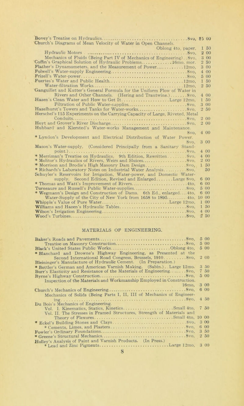 8VO, $5 00 Bovey’s Treatise on Hydraulics Church’s Diagrams of Mean Velocity of Water in Open Channels. Oblong 4to, paper, 1 50 Hydraulic Motors 8vo, 2 00 Mechanics of Fluids (Being Part IV of Mechanics of Engineering). .Svo, 3 00 Coffin’s Graphical Solution of Hydraulic Problems I6mo, mor. 2 50 Flather’s Dynamometers, and the Measurement of Power 12mo, 3 00 Folwell’s Water-supply Engineering Svo, 4 00 Frizell’s Water-power Svo, 5 00 Fuertes’s Water and Public Health 12mo, 1 50 Water-filtration Works 12mo, 2 50 Ganguillet and Kutter’s General Formula for the Uniform Flow of Water in Rivers and Other Channels. (Hering and Trautwine.) Svo, 4 00 Hazen’s Clean Water and How to Get It Large 12mo, 1 50 Filtration of Public Water-supplies Svo, 3 00 Hazelhurst’s Towers and Tanks for Water-works Svo, 2 50 Herschel’s 115 Experiments on the Carrying Capacity of Large, Riveted, Metal Conduits Svo, 2 00 Hoyt and Grover’s River Discharge Svo, 2 00 Hubbard and Kiersted’s Water-works Management and Maintenance. Svo, 4 00 * Lyndon’s Development and Electrical Distribution of Water Power. Svo, 3 00 Mason’s Water-supply. (Considered Principally from a Sanitary Stand- point.) Svo, 4 00 * Merriman’s Treatise on Hydraulics. 9th Edition, Rewritten Svo, 4 00 * Molitor’s Hydraulics of Rivers, Weirs and Sluices Svo, 2 00 * Morrison and Brodie’s High Masonry Dam Design Svo, 1 50 * Richards’s Laboratory Notes on Industrial Water Analysis Svo, 50 Schuyler’s Reservoirs for Irrigation, Water-power, and Domestic Water- supply. Second Edition, Revised and Enlarged Large Svo, 6 00 * Thomas and Watt's Improvement of Rivers 4to, 6 00 Turneaure and Russell’s Public Water-supplies Svo, 5 00 * Wegmann’s Design and Construction of Dams. 6th Ed., enlarged 4to, 6 00 Water-Supply of the City of New York from 1658 to 1895 4to, 10 00 Whipple’s Value of Pure Water Large 12mo, 1 00 Williams and Hazen’s Hydraulic Tables Svo, 1 50 Wilson’s Irrigation Engineering Svo, 4 00 Wood’s Turbines Svo, 2 50 MATERIALS OF ENGINEERING. Baker’s Roads and Pavements Svo, 5 00 Treatise on Masonry Construction Svo, 5 00 Black’s United States Public Works Oblong 4to, 5 00 * Blanchard and Drowne’s Highway Engineering, as Presented at the Second International Road Congress, Brussels, 1910 Svo, 2 00 Bleininger’s Manufacture of Hydraulic Cement. (In Preparation.) * Bottler’s German and American Varnish Making. (Sabin.). .Large 12mo. 3 50 Burr’s Elasticity and Resistance of the Materials of Engineering Svo, 7 50 Byrne’s Highway Construction Svo, 5 00 Inspection of the Materials and Workmanship Employed in Construction. 16mo, 3 00 Church’s Mechanics of Engineering Svo, 6 00 Mechanics of Solids (Being Parts I, II, III of Mechanics of Engineer- ing Svo, 4 50 Du Bois’s Mechanics of Engineering. V'ol. I. Kinematics, Statics, Kinetics Small 4to, 7 50 Vol. II. The Stresses in Framed Structures, Strength of Materials and Theory of Flexures Small 4to, 10 00 * Eckel’s Building Stones and Clays Svo. 3 00 * Cements, Limes, and Plasters Svo, 6 00 Fowler’s Ordinary Foundations Svo, 3 50 Greene’s Structural Mechanics Svo, 2 50 Holley’s .Analysis of Paint and Varnish Products. (In Press.) * Lead and Zinc Pigments Large 12mo, 3 00