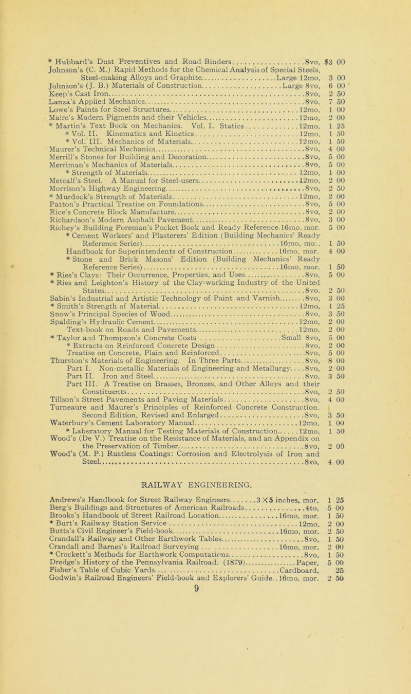 * Hubbard’s Dust Preventives and Road Binders 8vo. $3 Johnson's (C. M.) Rapid Methods for the Chemical Analysis of Special Steels, Steel-making Alloys and Graphite Large 12mo, 3 Johnson’s (J. B.) Materials of Construction Large 8vo, 6 Keep’s Cast Iron 8vo, 2 Lanza’s Applied Mechanics 8vo, 7 Lowe’s Paints for Steel Structures 12mo. 1 Maire’s Modern Pigments and their Vehicles 12mo, 2 * Martin’s Text Book on Mechanics. Vol. I. Statics 12mo, 1 * Vol. II. Kinematics and Kinetics 12mo, 1 * Vol. III. Mechanics of Materials 12mo, 1 Maurer’s Technical Mechanics 8vo, 4 Merrill’s Stones for Building and Decoration 8vo, 5 Merriman’s Mechanics of Materials 8vo, 5 * Strength of Materials 12mo, 1 Metcalf’s Steel. A Manual for Steel-users 12mo, 2 Morrison’s Highway Engineering 8vo, 2 * Murdock’s Strength of Materials 12mo, 2 Patton’s Practical Treatise on Foundations 8vo. 5 Rice’s Concrete Block Manufacture 8vo, 2 Richardson’s Modern Asphalt Pavement 8vo, 3 Richey’s Building Foreman’s Pocket Book and Ready Reference. 16mo, mor. 5 * Cement Workers’ and Plasterers’ Edition (Building Mechanics’ Ready Reference Series) 16mo, mo:. 1 Handbook for Superintendents of Construction 16mo, mor. 4 * Stone and Brick Masons’ Edition (Building Mechanics’ Ready Reference Series) 16mo, mor. 1 * Ries’s Clays: Their Occurrence, Properties, and Uses 8vo, 5 * Ries and Leighton’s History of the Clay-working Industry of the United States 8vo. 2 Sabin’s Industrial and Artistic Technology of Paint and Varnish 8vo, 3 * Smith’s Strength of Material 12mo, 1 Snow’s Principal Species of Wood 8vo, 3 Spalding’s Hydraulic Cement 12mo, 2 Text-book on Roads and Pavements 12mo, 2 * Taylor a.ad Thompson’s Concrete Costs Small 8vo, 5 * Extracts on Reinforced Concrete Design 8vo, 2 Treatise on Concrete, Plain and Reinforced 8vo, 5 Thurston’s Materials of Engineering. In Three Parts 8vo, 8 Part I. Non-metallic Materials of Engineering and Metallurgy.. . .8vo, 2 Part II. Iron and Steel 8vo, 3 Part III. A Treatise on Brasses, Bronzes, and Other Alloys and their Constituents 8vo, 2 Tillson’s Street Pavements and Paving Materials 8vo, 4 Tumeaure and Maurer’s Principles of Reinforced Concrete Construction. i Second Edition, Revised and Enlarged 8vo, 3 Waterbury’s Cement Laboratory Manual 12mo, 1 * Laboratory Manual for Testing Materials of Construction l2mo, 1 Wood’s (De V.) Treatise on the Resistance of Materials, and an Appendix on the Preservation of Timber 8vo, 2 Wood’s (M. P.) Rustless Coatings: Corrosion and Electrolysis of Iron and Steel 8vo, 4 00 00 00 ' 50 50 00 00 25 50 50 00 00 00 00 00 50 00 00 00 00 00 50 00 50 00 50 00 25 50 00 00 00 00 00 00 00 50 50 00 50 0(J 50 00 00 RAILWAY ENGINEERING. Andrews’s Handbook for Street Railway Engineers 3X5 inches, mor. Berg’s Bxiildings and Structures of American Railroads 4to, Brooks’s Handbook of Street Railroad Location 16mo, mor. * Burt’s Railway Station Service 12mo, Butts’s Civil Engineer’s Field-book 16mo, mor. Crandall’s Railway and Other Earthwork Tables 8vo, Crandall and Barnes’s Railroad Surveying 16mo, mor. ♦ Crockett’s Methods for Earthwork Computations 8vo, Dredge’s History of the Pennsylvania Railroad. (1879) Paper, Fisher’s Table of Cubic Yards Cardboard, Godwin’s Railroad Engineers’ Field-book and Explorers’ Guide.. 16mo, mor. 9 1 25 5 00 1 50 2 00 2 50 1 50 2 00 1 50 5 00 25 2 50