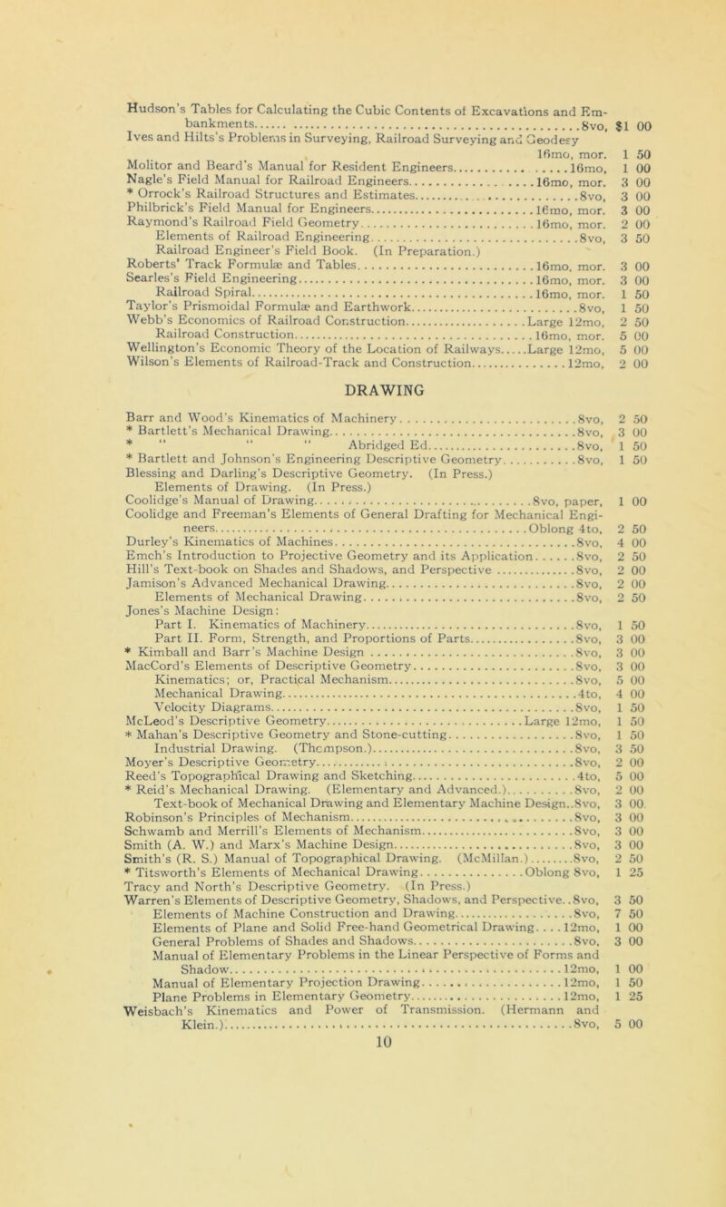 Hudson’s Tables for Calculating the Cubic Contents of Excavations and Em- bankments 8VO, $1 00 Ives and Hilts’s Problems in Surveying. Railroad Surveying and Geodesy , IRmo, mor. 1 50 Molitor and Beard’s Manual for Resident Engineers 16mo, 1 00 Nagle’s Field Manual for Railroad Engineers 16mo, mor. 3 00 * Orrock’s Railroad Structures and Estimates 8vo, 3 00 Philbrick’s Field Manual for Engineers lOmo, mor. 3 00 Raymond’s Railroad Field Geometry 16mo, mor. 2 00 Elements of Railroad Engineering 8vo, 3 50 Railroad Engineer’s Field Book. (In Preparation.) Roberts' Track Formulae and Tables 16mo, mor. 3 00 Searles’s Field Engineering 16mo, mor. 3 00 Railroad Spiral 16mo, mor. 1 50 Taylor’s Prismoidal Formulae and Earthwork 8vo, 1 50 Webb’s Economics of Railroad Construction Large 12mo, 2 50 Railroad Construction 16mo, mor. 5 00 Wellington’s Economic Theory of the Location of Railways Large 12mo, 5 00 Wilson’s Elements of Railroad-Track and Construction 12mo, 2 00 DRAWING Barr and Wood's Kinematics of Machinery 8vo, 2 50 * Bartlett’s Mechanical Drawing 8vo, 3 00 *  “  Abridged Ed 8vo, 1 50 * Bartlett and Johnson’s Engineering Descriptive Geometry 8vo, 1 50 Blessing and Darling’s Descriptive Geometry. (In Press.) Elements of Drawing. (In Press.) Coolidge’s Manual of Drawing 8vo, paper, 1 00 Coolidge and Freeman’s Elements of General Drafting for Mechanical Engi- neers Oblong 4to, 2 50 Durley’s Kinematics of Machines 8vo, 4 00 Emch’s Introduction to Projective Geometry and its Application 8vo, 2 50 Hill’s Text-book on Shades and Shadows, and Perspective 8vo, 2 00 Jamison’s Advanced Mechanical Drawing 8vo, 2 00 Elements of Mechanical Drawing 8vo, 2 50 Jones’s Machine Design: Part I. Kinematics of Machinery 8vo, 1 50 Part II. Form, Strength, and Proportions of Parts 8vo, 3 00 * Kimball and Barr's Machine Design 8vo, 3 00 MacCord’s Elements of Descriptive Geometry 8vo, 3 00 Kinematics; or, Practical Mechanism 8vo, 5 00 Mechanical Drawing 4to, 4 00 Velocity Diagrams 8vo, 1 50 McLeod’s Descriptive Geometry Large 12mo, 1 50 * Mahan’s Descriptive Geometry and Stone-cutting 8vo. 1 50 Industrial Drawing. (Thompson.) 8vo, 3 50 Moyer’s Descriptive Geometry ; 8vo, 2 00 Reed’s Topographical Drawing and Sketching 4to, 5 00 * Reid’s Mechanical Drawing. (Elementary and Advanced.) 8vo, 2 00 Text-book of Mechanical Drawing and Elementary Machine Design..8vo, 3 00 Robinson’s Principles of Mechanism 8vo, 3 00 Schwamb and Merrill’s Elements of Mechanism Svo, 3 00 Smith (A. W.) and Marx’s Machine Design Svo, 3 00 Smith’s (R. S.) Manual of Topographical Drawing. (McMillan.) Svo, 2 50 Titsworth’s Elements of Mechanical Drawing Oblong Svo, 1 25 Tracy and North’s Descriptive Geometry. (In Press.) Warren’s Elements of Descriptive Geometry, Shadows, and Perspective. .Svo, 3 50 Elements of Machine Construction and Drawing Svo, 7 60 Elements of Plane and Solid Free-hand Geometrical Drawing.. .. 12mo, 1 00 General Problems of Shades and Shadows Svo, 3 00 Manual of Elementary Problems in the Linear Perspective of Forms and Shadow * I 12mo, 1 00 Manual of Elementary Projection Drawing 12mo, 1 50 Plane Problems in Elementary Geometry 12mo, 1 25 Weisbach’s Kinematics and Power of Transmission. (Hermann and Klein.); Svo, 5 00