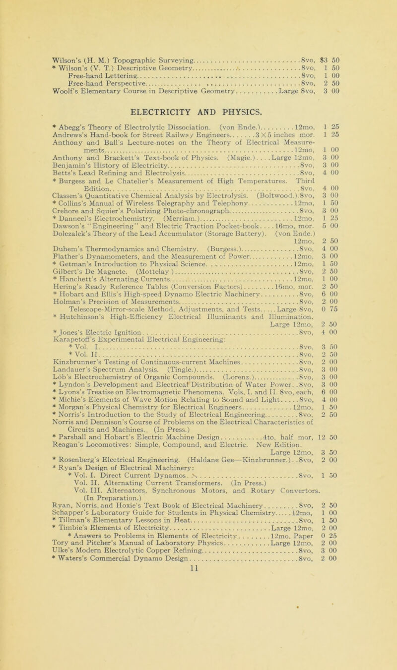Wilson’s (,H. M.) Topographic Surveying 8vo, $3 60 * Wilson’s (V. T.) Descriptive Geometry ■ 8vo, 1 50 Free-hand Lettering 8vo, 1 00 Free-hand Perspective 8vo, 2 50 Woolf’s Elementary Course in Descriptive Geometry Large 8vo, 3 00 ELECTRICITY AND PHYSICS. * Abegg’s Theory of Electrolytic Dissociation, (von Ende.l 12mo, 1 25 Andrews’s Hand-book for Street Railway Engineers 3X5 inches mor. 1 25 Anthony and Ball’s Lecture-notes on the Theory of Electrical Measure- ments 12mo, 1 00 Anthony and Brackett’s Text-book of Physics. (Magie.).... Large 12mo, 3 00 Benjamin’s History of Electricity 8vo, 3 00 Betts’s Lead Refining and Electrolysis 8vo, 4 00 * Burgess and Le Chatelier’s Measurement of High Temperatures. Third Edition 8vo, 4 00 Classen’s Quantitative Chemical Analysis by Electrolysis. (Boltwood.).8vo, 3 00 * Collins’s Manual of Wireless Telegraphy and Telephony 12mo, 1 50 Crehore and Squier's Polarizing Photo-chronograph 8vo, 3 00 * Danneel’s Electrochemistry. (Merriam.) 12mo, 1 25 Dawson's Engineering” and Electric Traction Pocket-book. . . . lOmo, mor. 5 00 Dolezalek’s Theory of the Lead Accumulator (Storage Battery), (von Ende.) 12mo, 2 50 Duhem’s Thermodynamics and Chemistry. (Burgess.) 8vo, 4 00 Flather’s Dynamometers, and the Measurement of Power 12mo, 3 00 * Getman’s Introduction to Physical Science. 12mo, 1 50 Gilbert’s De Magnete. (Mottelay ) 8vo, 2 50 * Hanchett’s Alternating Currents 12mo, 1 00 Hering's Ready Reference Tables (Conversion Factors) IGmo, mor. 2 50 * Hobart and Ellis’s High-speed Dynamo Electric Machinery 8vo, 6 00 Holman's Precision of Measurements 8vo, 2 00 Telescope-Mirror-scale Method, Adjustments, and Tests Large 8vo, 0 75 * Hutchinson’s High-Efficiency Electrical Illuminants and Illumination. Large 12mo, 2 50 * Jones’s Electric Ignition 8vo, 4 00 Karapetoff’s Experimental Electrical Engineering; *Vol. 1 8vo, 3 50 *Vol. II 8vo, 2.50 Kinzbrunner's Testing of Continuous-current Machines 8vo, 2 00 Landauer’s Spectrum Analysis. (Tingle.) Svo, 3 00 Lob’s Electrochemistry of Organic Compounds. (Lorenz.) Svo, 3 00 * Lyndon’s Development and Electrical Distribution of Water Power. .8vo, 3 00 * Lyons’s Treatise on Electromagnetic Phenomena. Vols, I. and II. Svo, each, 6 00 * Michie’s Elements of Wave Motion Relating to Sound and Light Svo, 4 00 * Morgan’s Physical Chemistry for Electrical Engineers 12mo, * Norris’s Introduction to the Study of Electrical Engineering Svo, Norris and Dennison’s Course of Problems on the Electrical Characteristics of Circuits and Machines. (In Press.) * Parshall and Hobart’s Electric Machine Design 4to, half mor, 12 50 Reagan’s Locomotives: Simple, Compound, and Electric. New Edition. Large 12mo, 3 50 * Rosenberg’s Electrical Engineering. (Haldane Gee—Kinzbrunner.) . .8vo, 2 00 * Ryan’s Design of Electrical Machinery: * Vol. I. Direct Current Dynamos. .N Svo, 1 .50 Vol. II. Alternating Current Transformers. (In Press.) Vol. III. Alternators, Synchronous Motors, and Rotary Convertors. (In Preparation.) Ryan, Norris, and Hoxie’s Text Book of Electrical Machinery Svo, 2 50 Schapper’s Laboratory Guide for Students in Physical Chemistry 12mo, 1 00 * Tillman’s Elementary Lessons in Heat Svo, 1 50 * Timbie’s Elements of Electricity Large 12mo, 2 00 * Answers to Problems in Elements of Electricity 12mo, Paper 0 25 Tory and Pitcher’s Manual of Laboratory Physics Large 12mo, 2 00 Dike’s Modem Electrolytic Copper Refining Svo, 3 00 * Waters’s Commercial Dynamo Design Svo, 2 00 11 50 50
