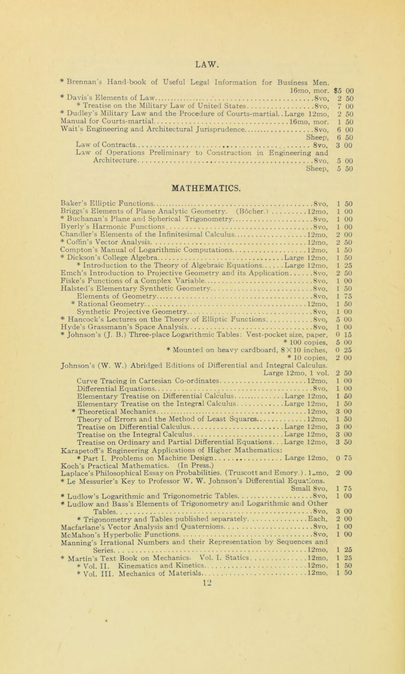 LAW. * Brennan's Hand-book of Useful Legal Information for Business Men. 16mo, mor. S5 00 * Davis’s Elements of Law 8vo, 2 50 * Treatise on the Military Law of United States 8vo, 7 00 * Dudley’s Military Law and the Procedure of Courts-martial. .Large 12mo, 2 50 Manual for Courts-martial 16mo, mor. 1 50 'Wait’s Engineering and Architectural Jurisprudence 8vo, 6 00 Sheep, 6 50 Law of Contracts 8vo, 3 00 Law of Operations Preliminary to Construction in Engineering and .Architecture 8vo, 5 00 Sheep, 5 50 MATHEMATICS. Baker’s Elliptic Functions 8vo, 1 50 Briggs’s Elements of Plane Analytic Geometry. (Bocher.) 12mo, 1 00 * Buchanan’s Plane and Spherical Trigonometry 8vo, 1 00 Byerly’s Harmonic Functions. 8vo, 1 00 Chandler’s Elements of the Infinitesimal Calculus 12mo, 2 00 * Coffin’s Vector Analysis 12mo, 2 50 Compton’s Manual of Logarithmic Computations 12mo, 1 50 * Dickson’s College Algebra Large 12mo, 1 50 * Introduction to the Theory of Algebraic Equations Large 12mo, 1 25 Emch’s Introduction to Projective Geometry and its Application 8vo, 2 50 Fiske’s Functions of a Comple.K Variable 8vo, 1 00 Halsted’s Elementary Synthetic Geometry 8vo, 1 50 Elements of Geometry 8vo, 1 75 * Rational Geometry 12mo, 1 50 Synthetic Projective Geometry 8vo, 1 00 * Hancock’s Lectures on the Theory of Elliptic Functions 8vo, 5 00 Hyde’s Grassmann’s Space Analysis 8vo, 1 00 * Johnson’s (J. B.) Three-place Logarithmic Tables: Vest-pocket size, paper. 0 15 * 100 copies, 5 00 * Mounted on heavy cardboard, 8 X 10 inches, 0 25 * 10 copies, 2 00 Johnson’s (W. W.) Abridged Editions of Differential and Integral Calculus. Large 12mo, 1 vol. 2 50 Curve Tracing in Cartesian Co-ordinates 12mo, 1 00 Differential Equations 8vo, 1 00 Elementary Treatise on Differential Calculus Large 12mo, 1 60 Elementary Treatise on the Integral Calculus Large 12mo, 1 50 * Theoretical Mechanics 12mo, 3 00 Theory of Errors and the Method of Least Squares 12mo, 1 50 Treatise on Differential Calculus Large 12mo, 3 00 Treatise on the Integral Calculus Large 12mo, 3 00 Treatise on Ordinary and Partial Differential Equations. . .Large 12mo, 3 50 Karapetoff's Engineering Applications of Higher Mathematics: * Part I. Problems on Machine Design Large 12mo, 0 75 Koch’s Practical Mathematics. (In Press.) Laplace’s Philosophical Essay on Probabilities. (Truscott and Emory.). l„mo, 2 00 * Le Messurier’s Key to Professor W. W. Johnson’s Differential Equations. Small 8vo, 1 75 * Ludlow’s Logarithmic and Trigonometric Tables 8vo, 1 00 * Ludlow and Bass’s Elements of Trigonometry and Logarithmic and Other Tables 8vo, 3 00 * Trigonometry and Tables published separately Each. 2 00 Macfarlane’s Vector Analysis and Quaternions 8vo, 1 00 McMahon’s Hyperbolic Functions 8vo, 1 00 Manning’s Irrational Numbers and their Representation by Sequences and Series 12mo, 1 25 * Martin’s Text Book on Mechanics. Vol. I. Statics 12mo, 1 25 * Vol. II. Kinematics and Kinetics 12mo, 1 50 * Vol. III. Mechanics of Materials 12mo, 1 50 I’J