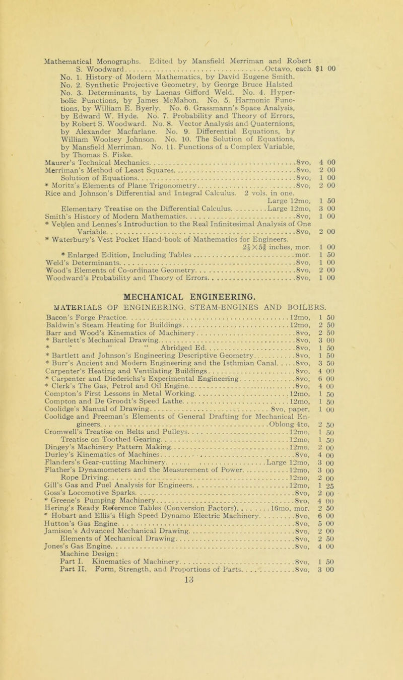 Mathematical Monographs. Editetl by Mansfield Merriman and Robert S. Woodward Octavo, each $1 00 No. 1. History of Modern Mathematics, by David Eugene Smith. No. 2. Synthetic Projective Geometry, by George Bruce Halsted No. 3. Determinants, by Laenas Gifford Weld. No. 4. Hyper- bolic Functions, by James McMahon. No. 5. Harmonic Func- tions, by William E. Byerly. No. 6. Grassmann’s Space Analysis, by Edward W. Hyde. No. 7. Probability and Theory of Errors, by Robert S. Woodward. No. 8. Vector Analysis and Quaternions, by Alexander Macfarlane. No. 9. Differential Equations, by William Woolsey Johnson. No. 10. The Solution of Equations, by Mansfield Merriman. No. 11. Functions of a Complex Variable, by Thomas S. Fiske. Maurer’s Technical Mechanics 8vo, Merriman’s Method of Least Squares 8vo, Solution of Equations 8vo, * Moritz's Elements of Plane Trigonometry 8vo, Rice and Johnson’s Differential and Integral Calculus. 2 vols. in one. Large 12mo, Elementary Treatise on the Differential Calculus Large 12mo, Smith’s History of Modern Mathematics 8vo, * Veblen and Lennes’s Introduction to the Real Infinitesimal Analysis of One Variable 8vo, * Waterbury’s Vest Pocket Hand-book of Mathematics for Engineers. 2s X5f inches, mor. 1 * Enlarged Edition, Including Tables mor. 1 Weld’s Determinants 8vo, 1 Wood’s Elements of Co-ordinate Geometry 8vo, 2 Woodward’s Probability and Theory of Errors 8vo, 1 4 00 2 00 1 00 2 00 1 50 3 00 1 00 2 00 00 50 00 00 00 MECHANICAL ENGINEERING. MATERIALS OF ENGINEERING. STEAM-ENGINES AND BOILERS. Bacon’s Forge Practice 12mo, 1 50 Baldwin’s Steam Heating for Buildings 12mo, 2 50 Barr and Wood’s Kinematics of Machinery 8vo, 2 50 * Bartlett’s Mechanical Drawing 8vo, 3 00 ’’ “ “ Abridged Ed 8vo, 1 50 * Bartlett and Johnson’s Engineering Descriptive Geometry 8vo, 1 50 * Burr’s Ancient and Modern Engineering and the Isthmian Canal 8vo, 3 50 Carpenter’s Heating and Ventilating Buildings 8vo, 4 00 * Carpenter and Diederichs's Experimental Engineering 8vo, 0 00 * Clerk’s The Gas, Petrol and Oil Engine 8vo, 4 00 Compton’s First Lessons in Metal Working 12mo, 1 50 Compton and De Groodt’s Speed Lathe 12mo, 1 5o Coolidge’s Manual of Drawing 8vo, paper, 1 00 Coolidge and Freeman's Elements of General Drafting for Jlechanical En- gineers Oblong 4to, 2 50 Cromwell’s Treatise on Belts and Pulleys 12mo, 1 50 Treatise on Toothed Gearing I2mo, 1 50 Dingey’s Machinery Pattern Making 12mo, 2 OO Durley’s Kinematics of Machines 8vo, 4 00 Flanders’s Gear-cutting Machinery Large 12mo, 3 00 Flather’s Dynamometers and the Measurement of Power 12mo, 3 oO Rope Driving 12mo, 2 00 Gill’s Gas and Fuel Analysis for Engineers 12mo, 1 25 Goss’s Locomotive Sparks 8vo, 2 oO ♦Greene’s Pumping Machinery 8vo, 4 00 Hering’s Ready Reference Tables (Conversion Factors) lOmo, mor. 2 50 * Hobart and Ellis’s High Speed Dynamo Electric Machinery 8vo, 6 00 Hutton’s Gas Engine 8vo, 5 00 Jamison’s Advanced Mechanical Drawing 8vo, 2 00 Elements of Mechanical Drawing 8vo, 2 50 Jones’s Gas Engine 8vo. 4 00 Machine Design: Part I. Kinematics of Machinery Svo, 1 50 Part II. Form, Strength, and Proportions of Parts Svo, 3 00 i;j
