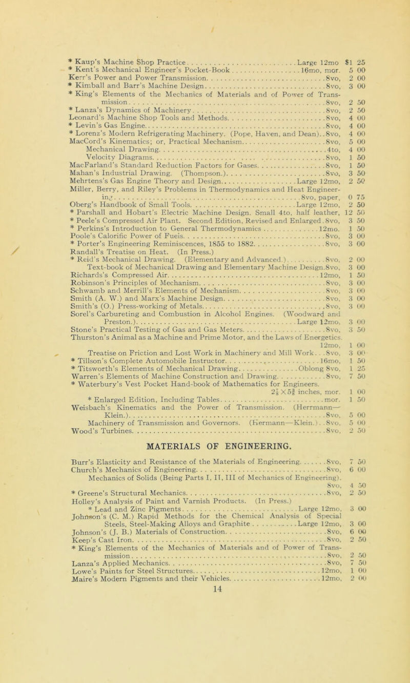 * Kaup's Machine Shop Practice Large 12mo $ * Kent’s Mechanical Engineer’s Pocket-Book I6mo, mor. Kerr’s Power and Power Transmission 8vo, * Kimball and Barr’s Machine Design 8vo, * King’s Elements of the Mechanics of Materials and of Power of Trans- mission 8vo. * Lanza’s Dynamics of Machinery 8vo, Leonard’s Machine Shop Tools and Methods 8vo, * Levin’s Gas Engine 8vo, * Lorenz’s Modern Refrigerating Machinery. (Pope, Haven, and Dean)..8vo, MacCord’s Kinematics; or. Practical Mechanism 8vo, Mechanical Drawing 4to, Velocity Diagrams 8vo, MacFarland’s Standard Reduction Factors for Gases 8vo, Mahan’s Industrial Drawing. (Thompson.) 8vo. Mehrtens’s Gas Engine Theory and Design Large 12mo, Miller, Berry, and Riley’s Problems in Thermodynamics and Heat Engineer- ing 8vo, paper. i Oberg’s Handbook of Small Tools Large 12mo, * Parshall and Hobart’s Electric Machine Design. Small 4to, half leather, 1 * Peele’s Compressed Air Plant. Second Edition, Revised and Enlarged . 8vo, * Perkins’s Introduction to General Thermodynamics 12mo. Poole’s Calorific Power of Fuels 8vo, * Porter’s Engineering Reminiscences, 1855 to 1882 8vo, Randall’s Treatise on Heat. (In Press.) * Reid’s Mechanical Drawing. (Elementary and Advanced.) 8vo, Text-book of Mechanical Drawing and Elementary Machine Design.8vo, Richards’s Compressed Air 12mo, Robinson’s Principles of Mechanism 8vo, Schwamb and Merrill’s Elements of Mechanism Svo, Smith (A. W.) and Marx’s Machine Design 8vo, Smith’s (O.) Press-working of Metals .8vo, Sorel’s Carbureting and Combustion in Alcohol Engines. (Woodward and Preston.) Large 12mo, Stone's Practical Testing of Gas and Gas Meters 8vo, Thurston’s Animal as a Machine and Prime Motor, and the Laws of Energetics. 12mo, Treatise on Friction and Lost Work in Machinery and Mill Work. . .8vo, * Tillson’s Complete Automobile Instructor IGmo, * Titsworth’s Elements of Mechanical Drawing.. Oblong 8vo, Warren’s Elements of Machine Construction and Drawing 8vo, * Waterbury’s Vest Pocket Hand-book of Mathematics for Eingineers. 2iX52 inches, mor. * Enlarged Edition, Including Tables mor. Weisbach’s Kinematics and the Power of Transmission. (Herrmann—■ Klein.) Svo, Machinery of Transmission and Governors. (Hermann—Klein.). .Svo, Wood’s Turbines Svo, MATERIALS OF ENGINEERING. Burr’s Elasticity and Resistance of the Materials of Engineering Svo, Church’s Mechanics of Engineering Svo, Mechanics of Solids (Being Parts I, IT, III of Mechanics of Engineering). Svo. * Greene’s Structural Mechanics Svo, Holley’s Analysis of Paint and Varnish Products. (In Press.) * Lead and Zinc Pigments Large 12mo, Johnson’s (C. M.) Rapid Methods for the Chemical Analysis of Si)ecial Steels, Steel-Making Alloys and Graphite Large 12mo, Johnson’s (J. B.) Materials of Construction Svo, Keep’s Cast Iron Svo, * King’s Elements of the Mechanics of Materials and of Power of Trans- mission Svo. Lanza’s Applied Mechanics Svo, Lowe’s Paints for Steel Structures 12mo, 14 1 25 5 00 2 00 3 00 2 .50 2 50 4 00 4 00 4 00 5 00 4 00 1 50 1 50 3 50 2 50 0 75 2 50 2 50 3 50 1 50 3 00 3 00 2 00 3 00 1 50 3 00 3 <»0 3 00 3 00 3 00 3 50 1 00 3 00 1 50 1 25 7 5'J 1 00 1 50 5 00 5 <KJ 2 50 7 50 6 (iO 4 .50 2 50 3 00 3 00 6 tW 2 50 2 .50 7 50 1 00