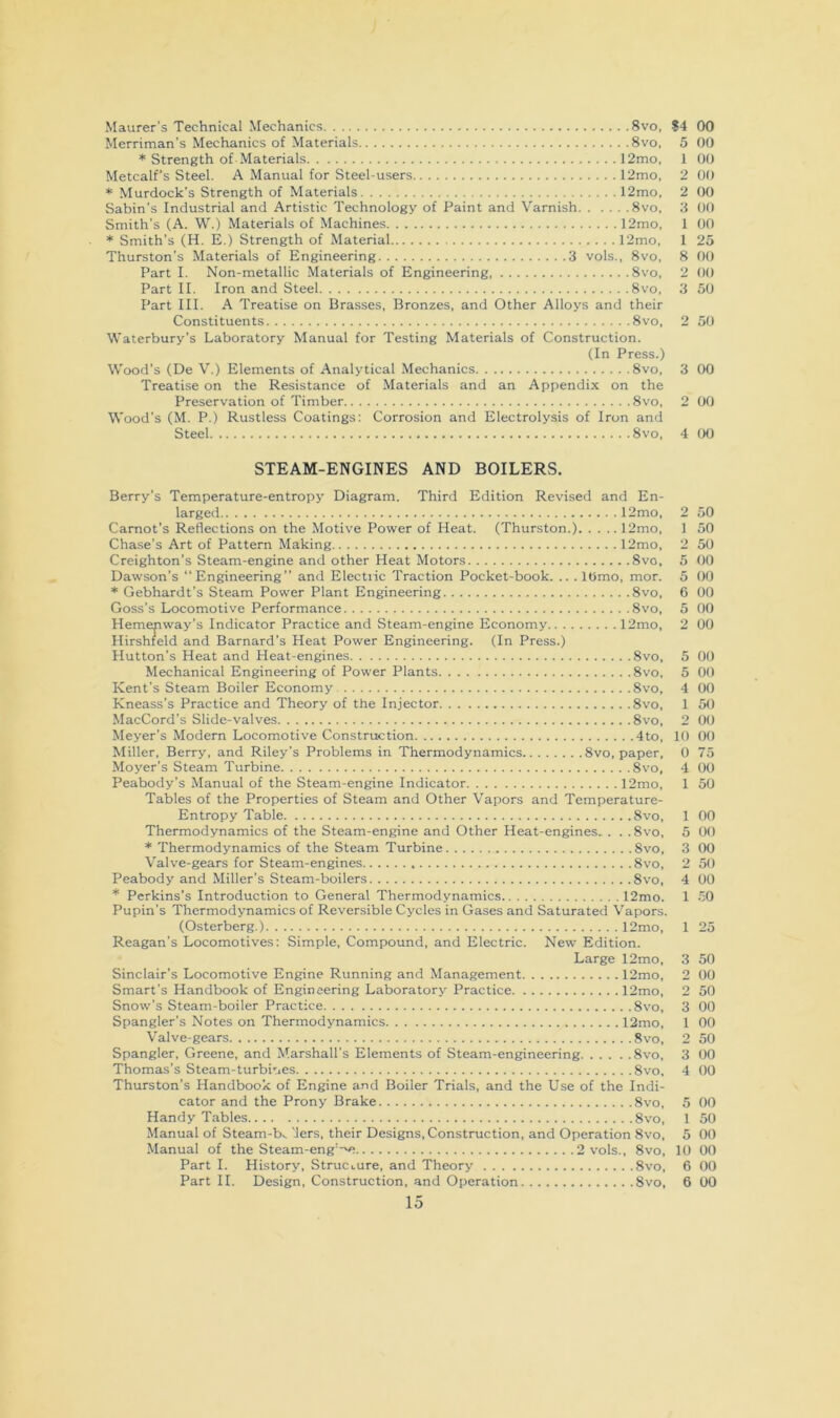 Maurer’s Technical Mechanics 8vo, ?4 00 Merriman’s Mechanics of Materials 8vo, 5 * Strength of Materials 12mo, 1 Metcalf's Steel. A Manual for Steel-users 12mo, 2 * Murdock's Strength of Materials 12mo, 2 Sabin’s Industrial and Artistic Technology of Paint and Varnish 8vo, 3 00 Smith’s (A. W.) Materials of Machines 12mo, 1 * Smith’s (H. E.) Strength of Material 12mo, 1 Thurston’s Materials of Engineering 3 vols., 8vo, 8 Part I. Non-metallic Materials of Engineering 8vo, 2 Part II. Iron and Steel 8vo, 3 Part III. A Treatise on Brasses, Bronzes, and Other Alloys and their Constituents 8vo, 2 50 Waterbury’s Laboratory Manual for Testing Materials of Construction. (In Press.) Wood’s (De V.) Elements of Analytical Mechanics 8vo, 3 00 Treatise on the Resistance of Materials and an Appendix on the Preservation of Timber 8vo, 2 00 Wood’s (M. P.) Rustless Coatings: Corrosion and Electrolysis of Iron and Steel 8vo, 4 00 00 00 00 00 00 25 00 00 50 STEAM-ENGINES AND BOILERS. Berry’s Temperature-entropy Diagram. Third Edition Revised and En- larged 12mo, 2 50 Carnot’s Reflections on the Motive Power of Heat. (Thurston.) 12mo, 1 50 Chase’s Art of Pattern Making 12mo, 2 50 Creighton’s Steam-engine and other Heat Motors 8vo. 5 00 Dawson’s “Engineering” and Electiic Traction Pocket-book. .. . lOmo, mor. 5 00 * Gebhardt’s Steam Power Plant Engineering 8vo, 6 00 Goss’s Locomotive Performance 8vo, 5 00 Hemenway’s Indicator Practice and Steam-engine Economy 12mo, 2 00 Hirshfeld and Barnard’s Heat Power Engineering. (In Press.) Hutton’s Heat and Heat-engines 8vo, 5 00 Mechanical Engineering of Power Plants 8vo, 5 00 Kent’s Steam Boiler Economy 8vo, 4 00 Kneass’s Practice and Theory of the Injector 8vo, 1 50 MacCord’s Slide-valves 8vo, 2 00 Meyer’s Modem Locomotive Construction 4to, 10 00 Miller, Berry, and Riley’s Problems in Thermodynamics 8vo, paper, 0 75 Moyer’s Steam Turbine 8vo, 4 00 Peabody’s Manual of the Steam-engine Indicator 12mo, 1 50 Tables of the Properties of Steam and Other Vapors and Temperature- Entropy Table 8vo, 1 00 Thermodynamics of the Steam-engine and Other Heat-engines. . . .8vo, 5 00 * Thermodynamics of the Steam Turbine 8vo, 3 00 Valve-gears for Steam-engines 8vo, 2 50 Peabody and Miller’s Steam-boilers 8vo, 4 00 * Perkins’s Introduction to General Thermodynamics 12mo. 1 .50 Pupin’s Thermodynamics of Reversible Cycles in Gases and Saturated Vapors. (Osterberg.) 12mo, 1 25 Reagan’s Locomotives: Simple, Compound, and Electric. New Edition. Large 12mo, 3 50 Sinclair’s Locomotive Engine Running and Management 12mo, 2 00 Smart’s Handbook of Engineering Laboratory Practice 12mo, 2 50 Snow’s Steam-boiler Practice 8vo, 3 00 Spangler’s Notes on Thermodynamics 12mo, 1 00 Valve-gears 8vo, 2 50 Spangler, Greene, and Marshall’s Elements of Steam-engineering 8vo, 3 00 Thomas’s Steam-turbiues 8vo, 4 00 Thurston’s Handbook of Engine and Boiler Trials, and the Use of the Indi- cator and the Prony Brake 8vo, 5 00 Handy Tables 8vo, 1 50 Manual of Steam-b^ 'lers, their Designs, Construction, and Operation 8vo, 5 00 Manual of the Steam-eng'->e 2 vols., 8vo, 10 00 Part I. History, Structure, and Theory 8vo, 6 00 Part II. Design, Construction, and Operation 8vo, 6 00