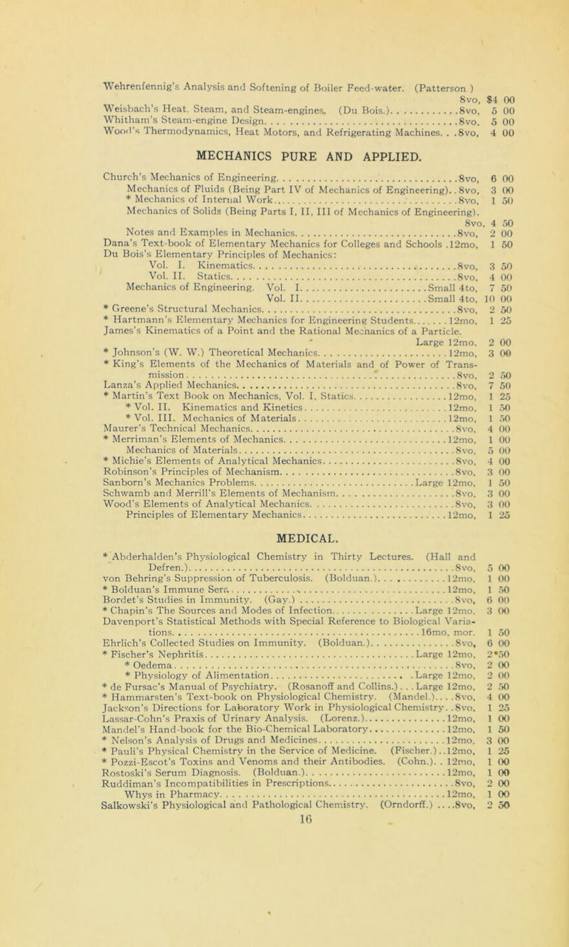 Wehrenfennig’s Analysis and Softening of Boiler Feed-water. (Patterson ) Weisbach’s Heat. Steam, and Steam-engines. (Du Bois.) 8vo, Whitham’s Steam-engine Design 8vo, Wood’s Thermodynamics, Heat Motors, and Refrigerating Machines. . .8vo, MECHANICS PURE AND APPLIED. Church’s Mechanics of Engineering 8vo, Mechanics of Fluids (Being Part IV of Mechanics of Engineering). .8vo, * Mechanics of Internal Work 8vo. Mechanics of Solids (Being Parts I, II, III of Mechanics of Engineering). 8vo Notes and Examples in Mechanics 8vo, Dana’s Text-book of Elementary Mechanics for Colleges and Schools .12mo, Du Bois’s Elementary Principles of Mechanics: Vol. I. Kinematics 8vo, Vol. II. Statics 8vo, Mechanics of Engineering. Vol. I Small 4to, Vol. II Small 4to, Greene’s Structural Mechanics 8vo, Hartmann’s Elementary Mechanics for Engineering Students 12mo, James’s Kinematics of a Point and the Rational Mechanics of a Particle. ' Large 12mo. Johnson's (W. W.) Theoretical Mechanics 12mo, ’•‘King’s Elements of the Mechanics of Materials and of Power of Trans- mission T 8vo, Lanza’s Applied Mechanics 8vo, * Martin’s Text Book on Mechanics, Vol. I, Statics 12mo, ’•'Vol. II. Kinematics and Kinetics 12mo, ’•‘Vol. III. Mechanics of Materials 12mo, Maurer’s Technical Mechanics 8vo, * Merriman’s Elements of Mechanics 12mo, Mechanics of Materials 8vo, * Michie’s Elements of Analytical Mechanics 8vo, Robinson’s Principles of Mechanism 8vo, Sanborn’s Mechanics Problems Large 12mo, Schwamb and Merrill’s Elements of Mechanism 8vo, Wood’s Elements of Analytical Mechanics 8vo, Principles of Elementary Mechanics 12mo, MEDICAL. Abderhalden’s Physiological Chemistry in Thirty Lectures. (Hall and Defren.) 8vo, von Behring’s Suppression of Tuberculosis. (Bolduan.) 12mo, Bolduan’s Immune Sera 12mo, Bordet's Studies in Immunity. (Gay.) Svo, Chapin’s The Sources and Modes of Infection Large 12mo. Davenport’s Statistical Methods with Special Reference to Biological Varia- tions 16mo, mor. Ehrlich’s Collected Studies on Immunity. (Bolduan.) 8vo, Fischer’s Nephritis Large 12mo, * Oedema Svo, * Physiology of Alimentation Large 12mo, de Fursac’s Manual of Psychiatry. (Rosanoff and Collins.). . . Large 12mo, * Hammarsten’s Text-book on Physiological Chemistry. (Mandel.).. . .8vo, Jackson’s Directions for Laboratory Work in Physiological Chemistry. .8vo, Lassar-Cohn’s Praxis of Urinary Analysis. (Lorenz.) 12mo, Mandel’s Hand-book for the Bio-Chemical Laboratory 12mo, Nelson's Analysis of Drugs and Medicines 12mo, Pauli’s Physical Chemistry in the Service of Medicine. (Fischer.). .12nio, Pozzi-Escot’s Toxins and Venoms and their Antibodies. (Cohn.). . 12mo, Rostoski’s Serum Diagnosis. (Bolduan.) 12mo, Ruddiman’s Incompatibilities in Prescriptions Svo, Whys in Pharmacy 12mo, 16 S4 00 6 00 5 00 4 00 6 00 3 00 1 50 , 4 50 2 00 1 50 3 50 4 00 7 50 10 00 2 50 1 25 2 00 3 00 2 50 7 50 1 25 1 .50 1 50 4 00 1 00 5 t)0 4 00 3 00 1 50 3 00 3 00 1 25 5 00 1 00 1 .50 6 00 3 00 1 50 6 00 2 •.50 2 00 2 00 2 ,50 4 00 1 25 1 00 1 50 3 00 1 25 1 00 1 00 2 00 1 00