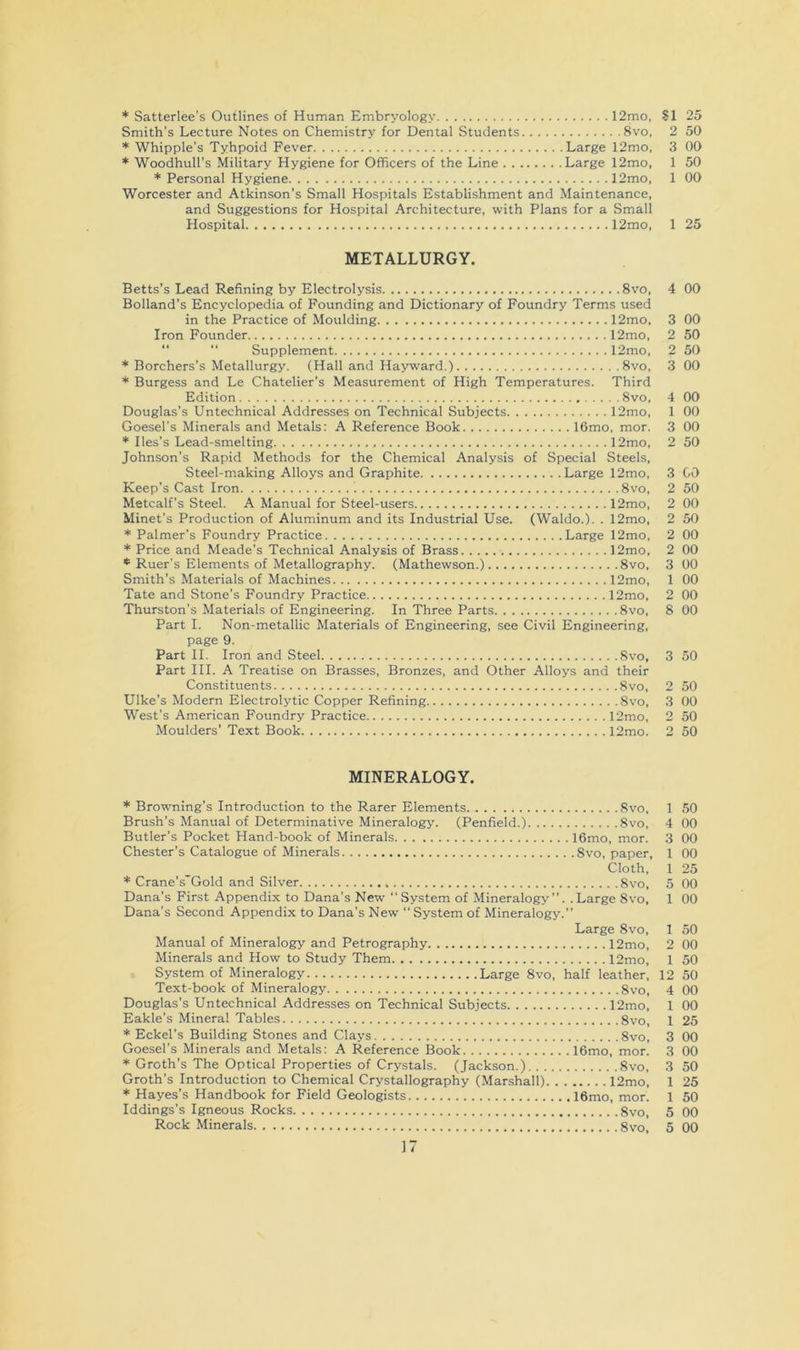 * Satterlee’s Outlines of Human Embryology 12mo, SI 25 Smith’s Lecture Notes on Chemistry for Dental Students 8vo, 2 50 * Whipple’s Tyhpoid Fever Large 12mo. 3 00 * Woodhull’s Military Hygiene for Officers of the Line Large 12mo, 1 50 * Personal Hygiene 12mo, 1 00 Worcester and Atkinson’s Small Hospitals Establishment and Maintenance, and Suggestions for Hospital Architecture, with Plans for a Small Hospital 12mo, 1 25 METALLURGY. Betts's Lead Refining by Electrolysis 8vo, 4 00 Holland’s Encyclopedia of Founding and Dictionary of Foundry Terms used in the Practice of Moulding 12mo, 3 00 Iron Founder 12mo, 2 50 “ “ Supplement 12mo, 2 50 * Borchers’s Metallurgy. (Hall and Hayward.) 8vo, 3 00 * Burgess and Le Chatelier’s Measurement of High Temperatures. Third Edition Svo, 4 00 Douglas’s Untechnical Addresses on Technical Subjects 12mo, 1 00 Goesel's Minerals and Metals: A Reference Book 16mo, mor. 3 00 * Iles’s Lead-smelting 12mo, 2 50 Johnson’s Rapid Methods for the Chemical Analysis of Special Steels, Steel-making Alloys and Graphite Large 12mo, 3 GO Keep’s Cast Iron Svo, 2 50 Metcalf’s Steel. A Manual for Steel-users 12mo, 2 00 Minet’s Production of Aluminum and its Industrial Use. (Waldo.). . 12mo, 2 50 * Palmer’s Foundry Practice Large 12mo, 2 00 * Price and Meade’s Technical Analysis of Brass 12mo, 2 00 * Ruer's Elements of Metallography. (Mathewson.) Svo, 3 00 Smith’s Materials of Machines 12mo, 1 00 Tate and Stone’s Foundry Practice 12mo, 2 00 Thurston’s Materials of Engineering. In Three Parts Svo, 8 00 Part I. Non-metallic Materials of Engineering, see Civil Engineering, page 9. Part II. Iron and Steel Svo, 3 50 Part III. A Treatise on Brasses, Bronzes, and Other Alloys and their Constituents Svo, 2 50 Hike’s Modem Electrolytic Copper Refining Svo, 3 00 West’s American Foundry Practice 12mo, 2 50 Moulders’ Text Book 12mo. 2 50 MINERALOGY. * Browning’s Introduction to the Rarer Elements Svo, 1 50 Brush’s Manual of Determinative Mineralogy. (Penfield.) Svo, 4 00 Butler’s Pocket Hand-book of Minerals 16mo, mor. 3 00 Chester’s Catalogue of Minerals Svo, paper, 1 00 Cloth, 1 25 * Crane’s'Gold and Silver Svo, 5 00 Dana’s First Appendix to Dana’s New “System of Mineralogy’’. .Large Svo, 1 00 Dana’s Second Appendix to Dana’s New “ System of Mineralogy.” Large Svo, 1 50 Manual of Mineralogy and Petrography 12mo, 2 00 Minerals and How to Study Them 12mo, 1 50 System of Mineralogy Large Svo, half leather, 12 50 Text-book of Mineralogy Svo, 4 00 Douglas’s Untechnical Addresses on Technical Subjects 12mo, 1 00 Eakle’s Mineral Tables Svo, 1 25 * Eckel’s Building Stones and Clays Svo, 3 00 Goesel’s Minerals and Metals; A Reference Book 16mo, mor. 3 00 * Groth’s The Optical Properties of Crystals. (Jackson.) Svo, 3 50 Groth’s Introduction to Chemical Crystallography (Marshall) 12mo, 1 25 * Hayes’s Handbook for Field Geologists 16mo, mor. 1 50 Iddings’s Igneous Rocks Svo, 5 00 Rock Minerals Svo, 5 00