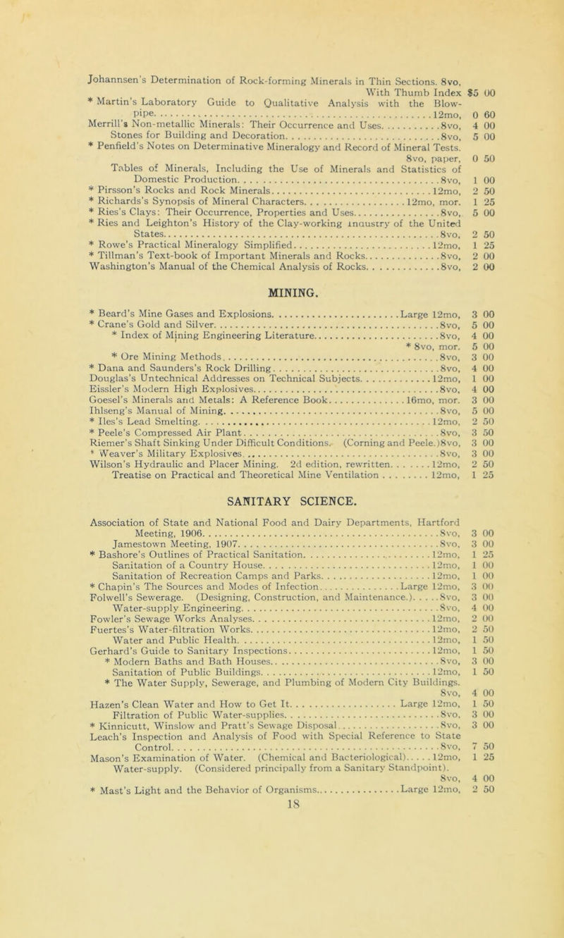 Johannsen s Determination of Rock-forming Minerals in Thin Sections. 8vo, With Thumb Index $5 00 * Martin s Laboratory Guide to Qualitative Analysis with the Blow- Pipe 12mo. 0 60 Merrill’s Non-metallic Minerals: Their Occurrence and Uses 8vo, 4 00 Stones for Building and Decoration 8vo, 5 00 * Penfield’s Notes on Determinative Mineralogy and Record of Mineral Tests. 8vo, paper, 0 50 Tables of Minerals, Including the Use of Minerals and Statistics of Domestic Production 8vo, 1 00 * Pirsson’s Rocks and Rock Minerals 12mo, 2 50 * Richards's Synopsis of Mineral Characters 12mo, mor. 1 25 * Ries’s Clays; Their Occurrence, Properties and Uses 8vo, 5 00 * Ries and Leighton's History of the Clay-working inausiry of the United States 8vo, 2 50 * Rowe’s Practical Mineralogy Simplified 12mo, 1 25 * Tillman’s Text-book of Important Minerals and Rocks 8vo, 2 00 Washington’s Manual of the Chemical Analysis of Rocks 8vo, 2 00 MINING. * Beard’s Mine Gases and Explosions Large 12mo, 3 00 * Crane’s Gold and Silver 8vo, 5 00 * Index of Mining Engineering Literature 8vo, 4 00 * 8vo, mor. 5 00 * Ore Mining Methods 8vo, 3 00 * Dana and Saunders’s Rock Drilling 8vo, 4 00 Douglas’s Untechnical Addresses on Technical Subjects 12mo, 1 00 Eissler’s Modern High Explosives 8vo, 4 00 Goesel’s Minerals and Metals; A Reference Book 16mo, mor. 3 00 Ihlseng’s Manual of Mining 8vo, 5 00 * Iles’s Lead Smelting 12mo, 2 50 * Peele’s Compressed Air Plant 8vo, 3 50 Riemer’s Shaft Sinking Under Difficult Conditions. (Corning and Peele.)8vo, 3 00 * Weaver’s Military Explosives 8vo, 3 00 Wilson’s Hydraulic and Placer Mining. 2d edition, rewritten 12mo, 2 50 Treatise on Practical and Theoretical Mine Ventilation 12mo, 1 25 SANITARY SCIENCE. Association of State and National Food and Dairy Departments, Hartford Meeting, 1906 8vo, 3 00 Jamestown Meeting, 1907 8vo, 3 00 * Bashore’s Outlines of Practical Sanitation 12mo, 1 25 Sanitation of a Country House 12mo, 1 00 Sanitation of Recreation Camps and Parks 12mo, 1 00 * Chapin’s The Sources and Modes of Infection Large 12mo, 3 00 Folwell’s Sewerage. (Designing, Construction, and Maintenance.) Svo, 3 00 Water-supply Engineering Svo, 4 00 Fowler’s Sewage Works Analyses 12mo, 2 00 Fuertes’s Water-filtration Works 12mo, 2 50 Water and Public Health 12mo, 1 50 Gerhard’s Guide to Sanitary Inspections 12mo, 1 50 * Modern Baths and Bath Houses Svo, 3 00 Sanitation of Public Buildings 12mo, 1 50 * The Water Supply, Sewerage, and Plumbing of Modern City Buildings. Svo, 4 00 Hazen’s Clean Water and How to Get It Large 12mo, 1 50 Filtration of Public Water-supplies Svo, 3 00 * Kinnicutt, Winslow and Pratt’s Sewage Disposal Svo, 3 00 Leach’s Inspection and Analysis of Food with Special Reference to State Control Svo, 7 50 Mason’s Examination of Water. (Chemical and Bacteriological) 12mo, 1 25 Water-supply. (Considered principally from a Sanitary Standpoint). Svo, 4 00 * Mast’s Light and the Behavior of Organisms Large 12mo, 2 50
