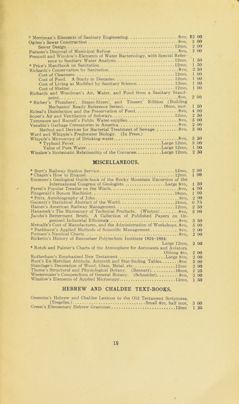 * Merriman’s Elements of Sanitary Engineering 8vo, 82 00 Ogden’s Sewer Construction 8vo, 3 00 Sewer Design 12mo, 2 00 Parsons’s Disposal of Municipal Refuse 8vo. 2 00 Prescott and Winslow’s Elements of Water Bacteriology, with Special Refer- ence to Sanitary Water Analysis 12mo, 1 50 * Price’s Handbook on Sanitation 12mo, 1 50 Richards’s Conservation by Sanitation 8vo, 2 50 Cost of Cleanness 12mo, 1 00 Cost of Food. A Study in Dietaries 12mo, 1 00 Cost of Living as Modified by Sanitary Science 12mo, 1 00 Cost of Shelter 12mo, 1 00 Richards and Woodman’s Air, Water, and Food from a Sanitary Stand- point. . 8vo, 2 00 * Richey’s Plumbers’, Steam-fitters’, and Tinners’ Edition (Building Mechanics’ Ready Reference Series) 16mo, mor. 1 50 Rideal’s Disinfection and the Preservation of Food 8vo, 4 00 Soper’s Air and Ventilation of Subways 12mo, 2 50 Tumeaure and Russell’s Public Water-supplies 8vo, 5 00 Venable’s Garbage Crematories in America 8vo. 2 00 Method and Devices for Bacterial Treatment of Sewage 8vo, 3 00 Ward and Whipple’s Freshwater Biology. (In Press.) Whipple’s Microscopy of Drinking-water 8vo, 3 50 * Typhoid Fever Large 12mo, 3 00 Value of Pure Water Large 12mo, 1 00 Winslow’s Systematic Relationship of the Coccaceae Large 12mo, 2 50 MISCELLANEOUS. Burt’s Railway Station Service 12mo, 2 00 ♦Chapin’s How to Enamel 12mo. 1 00 Emmons’s Geological Guide-book of the Rocky Mountain Excursion of the International Congress of Geologists Large 8vo, 1 50 • Ferrel’s Popular Treatise on the Winds 8vo, 4 00 Fitzgerald’s Boston Machinist 18mo, 1 00 * Fritz, Autobiography of John 8vo, 2 00 Gannett’s Statistical Abstract of the World 24mo, 0 75 Haines’s American Railway Management 12mo, 2 50 Hanausek’s The Microscopy of Technical Products. (Winton) 8vo, 5 00 Jacobs’s Betterment Briefs. A Collection of Published Papers on Or- ganized Industrial Efficiency 8vo, 3 50 Metcalfe’s Cost of Manufactures, and the Administration of Workshops..8vo, 5 00 * Parkhurst’s Applied Methods of Scientific Management 8vo, 2 00 Putnam’s Nautical Charts 8vo, 2 00 Ricketts’s History of Rensselaer Polytechnic Institute 1824-1894. Large 12mo, 3 00 ♦ Rotch and Palmer’s Charts of the Atmosphere for Aeronauts and Aviators. Oblong 4to, 2 00 Rotherham’s Emphasised New Testament Large 8vo, 2 00 Rust’s Ex-Meridian Altitude, Azimuth and Star-finding Tables 8vo 5 00 Standage’s Decoration of Wood, Glass, Metal, etc 12mo 2 00 Thome’s Structural and Physiological Botany. (Bennett) 16mo, 2 25 Westermaier’s Compendium of General Botany. (Schneider) 8vo, 2 00 W’’inslow’s Elements of Applied Microscopy 12mo, 1 50 HEBREW AND CHALDEE TEXT-BOOKS. Gesenius’s Hebrew and Chaldee Lexicon to the Old Testament Scriptures. (Tregelles.) Small 4to, half mor. 5 00 Green’s Elementary Hebrew Grammar 12mo 1 25