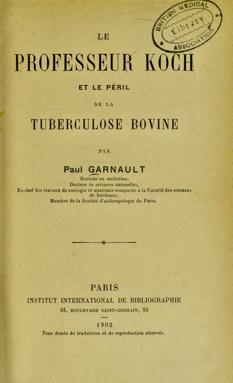 PROFESSEUR KOCH ET LE PÉRIL t DELA TUBERCULOSE BOVINE PAR Paul GARNAULT Docteur en médecine,' Docteur es sciences naturelles, Ex-chef des travaux de zoologie et anatomie comparée à la Faculté des sciences de Bordeaux, Membre de la Société d’anthropologie de Paris. PARIS INSTITUT INTERNATIONAL DE BIBLIOGRAPHIE 93, BOULEVARD SAINT-GERMAIN, 93 1902 Tous droits de traduction et de reproduction réservés.