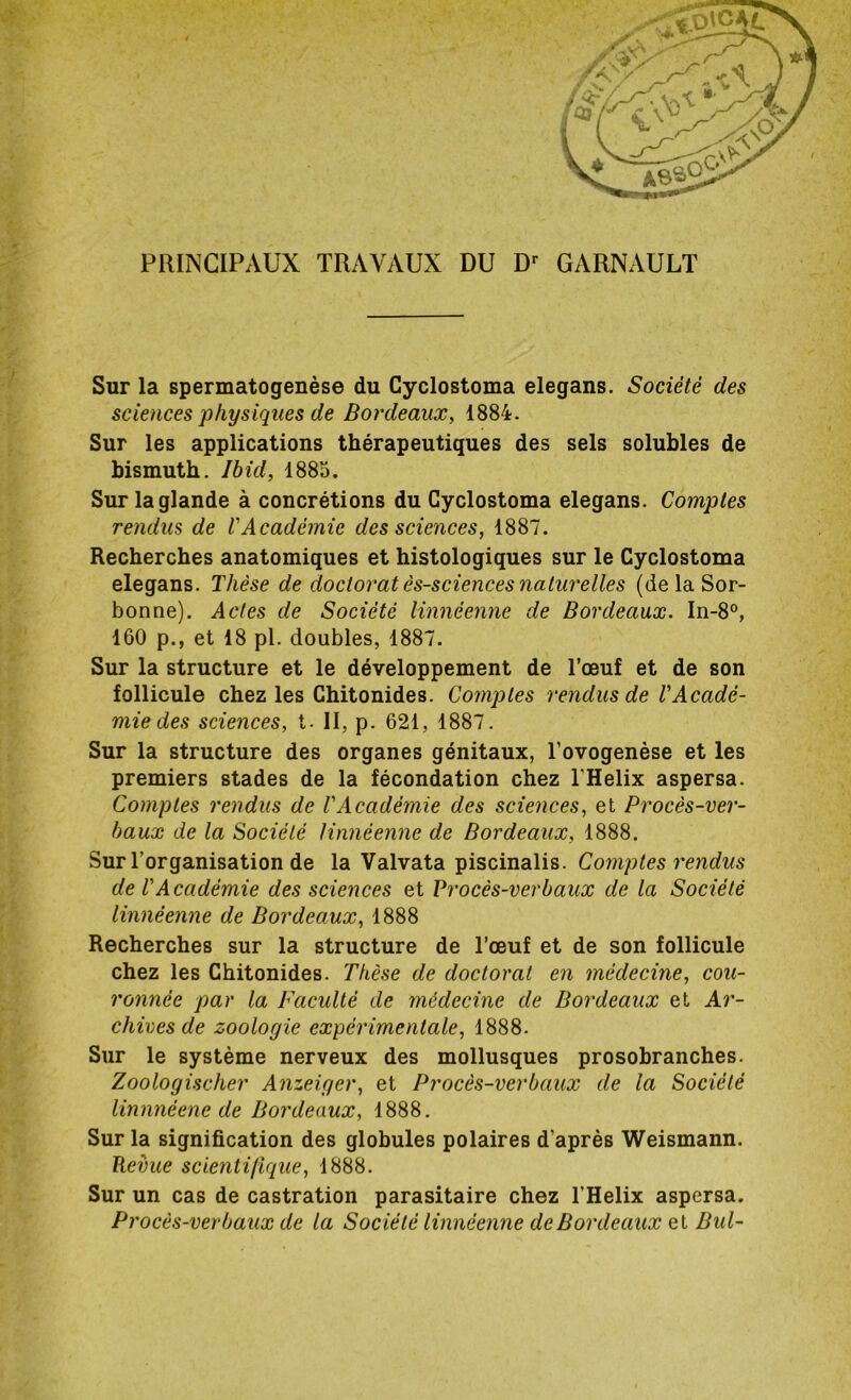 PRINCIPAUX TRAVAUX DU Dr GARNAULT Sur la spermatogenèse du Cyclostoma elegans. Société des sciences physiques de Bordeaux, 1884. Sur les applications thérapeutiques des sels solubles de bismuth. Ibid, 1885. Sur la glande à concrétions du Cyclostoma elegans. Comptes rendus de l'Académie des sciences, 1887. Recherches anatomiques et histologiques sur le Cyclostoma elegans. Thèse de doctorat ès-sciences naturelles (de la Sor- bonne). Actes de Société linnéenne de Bordeaux. In-8°, 160 p., et 18 pl. doubles, 1887. Sur la structure et le développement de l’œuf et de son follicule chez les Chitonides. Comptes rendus de T Acadé- mie des sciences, t. II, p. 621, 1887. Sur la structure des organes génitaux, l’ovogenèse et les premiers stades de la fécondation chez l'Helix aspersa. Comptes rendus de l'Académie des sciences, et Procès-ver- baux de la Société linnéenne de Bordeaux, 1888. Sur l'organisation de la Valvata piscinalis. Comptes rendus de l'Académie des sciences et Procès-verbaux de la Société linnéenne de Bordeaux, 1888 Recherches sur la structure de l’œuf et de son follicule chez les Chitonides. Thèse de doctorat en médecine, cou- ronnée par la Faculté de médecine de Bordeaux et Ar- chives de zoologie expérimentale, 1888. Sur le système nerveux des mollusques prosobranches. Zoologischer Anzeiger, et Procès-verbaux de la Société linnnéene de Bordeaux, 1888. Sur la signification des globules polaires d'après Weismann. Revue scientifique, 1888. Sur un cas de castration parasitaire chez l’Helix aspersa. Procès-verbaux de la Société linnéenne de Bordeaux et Bul-