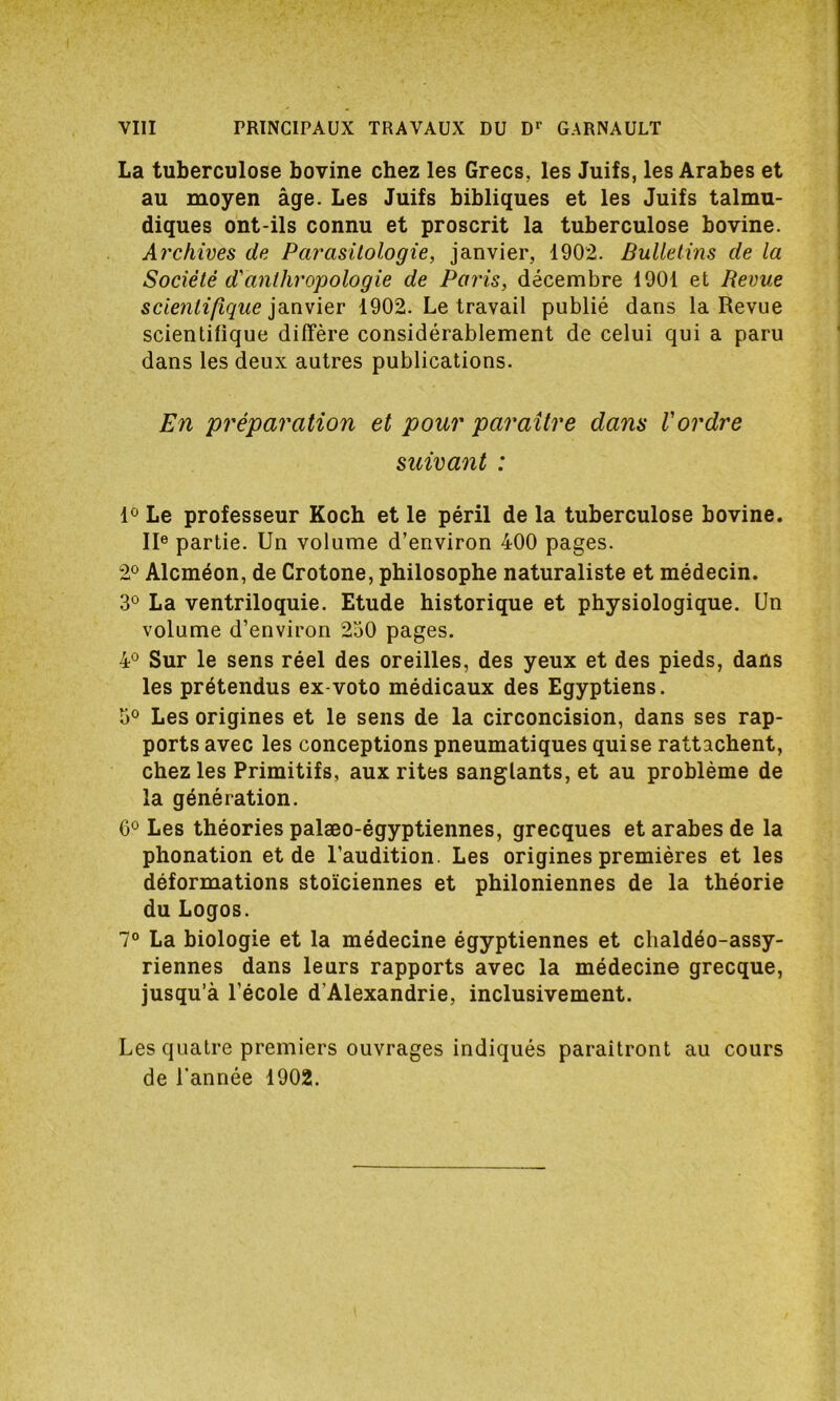 La tuberculose bovine chez les Grecs, les Juifs, les Arabes et au moyen âge. Les Juifs bibliques et les Juifs talmu- diques ont-ils connu et proscrit la tuberculose bovine. Archives de Parasitologie, janvier, 1902. Bulletins de la Société d'anthropologie de Paris, décembre 1901 et Revue scientifique janvier 1902. Le travail publié dans la Revue scientifique diffère considérablement de celui qui a paru dans les deux autres publications. En préparation et pour paraître dans l'ordre suivant : 1° Le professeur Koch et le péril de la tuberculose bovine. IIe partie. Un volume d’environ 400 pages. 2° Alcméon, de Crotone, philosophe naturaliste et médecin. 3° La ventriloquie. Etude historique et physiologique. Un volume d’environ 250 pages. 4° Sur le sens réel des oreilles, des yeux et des pieds, dans les prétendus ex-voto médicaux des Egyptiens. 5° Les origines et le sens de la circoncision, dans ses rap- ports avec les conceptions pneumatiques quise rattachent, chez les Primitifs, aux rites sanglants, et au problème de la génération. G0 Les théories palæo-égyptiennes, grecques et arabes de la phonation et de l’audition. Les origines premières et les déformations stoïciennes et philoniennes de la théorie du Logos. 7° La biologie et la médecine égyptiennes et clialdéo-assy- riennes dans leurs rapports avec la médecine grecque, jusqu’à l’école d'Alexandrie, inclusivement. Les quatre premiers ouvrages indiqués paraîtront au cours de l'année 1902.