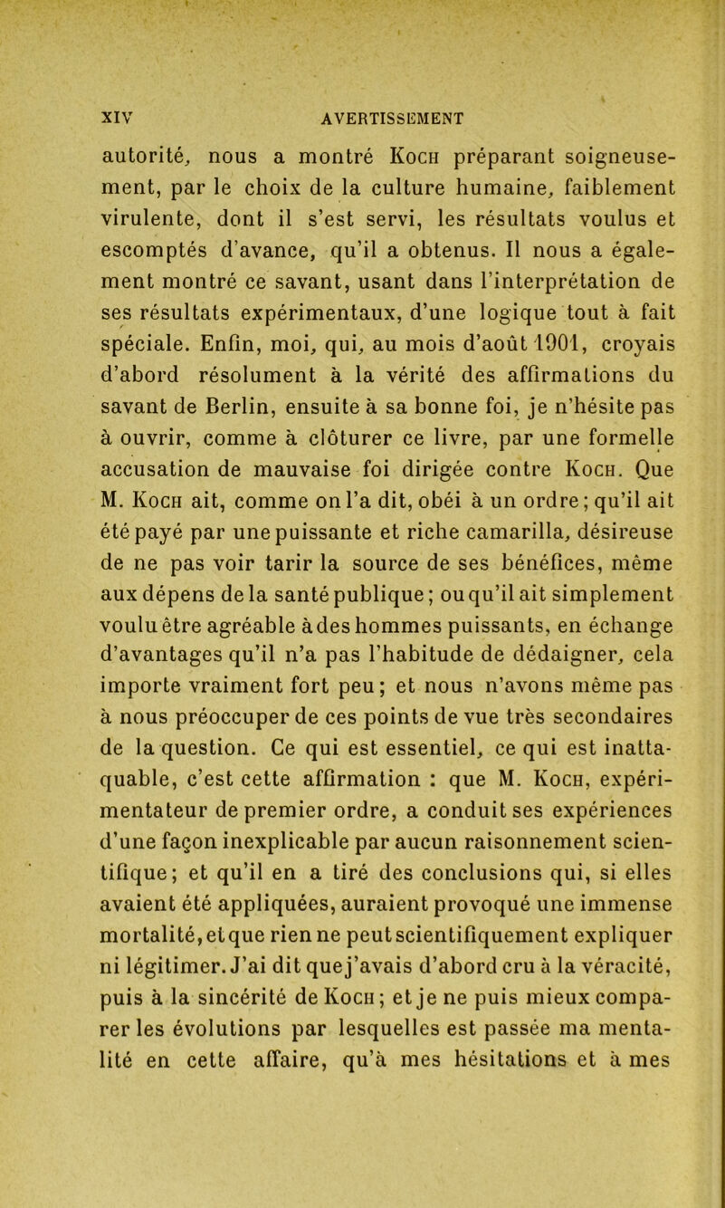 autorité, nous a montré Koch préparant soigneuse- ment, par le choix de la culture humaine, faiblement virulente, dont il s’est servi, les résultats voulus et escomptés d’avance, qu’il a obtenus. Il nous a égale- ment montré ce savant, usant dans l’interprétation de ses résultats expérimentaux, d’une logique tout à fait spéciale. Enfin, moi, qui, au mois d’août 1901, croyais d’abord résolument à la vérité des affirmations du savant de Berlin, ensuite à sa bonne foi, je n’hésite pas à ouvrir, comme à clôturer ce livre, par une formelle accusation de mauvaise foi dirigée contre Ivoch. Que M. Koch ait, comme on l’a dit, obéi à un ordre; qu’il ait été payé par une puissante et riche camarilla, désireuse de ne pas voir tarir la source de ses bénéfices, même aux dépens delà santé publique ; ouqu’ilait simplement voulu être agréable àdes hommes puissants, en échange d’avantages qu’il n’a pas l’habitude de dédaigner, cela importe vraiment fort peu; et nous n’avons même pas à nous préoccuper de ces points de vue très secondaires de la question. Ce qui est essentiel, ce qui est inatta- quable, c’est cette affirmation : que M. Koch, expéri- mentateur de premier ordre, a conduit ses expériences d’une façon inexplicable par aucun raisonnement scien- tifique; et qu’il en a tiré des conclusions qui, si elles avaient été appliquées, auraient provoqué une immense mortalité,etque rien ne peutscientifiquement expliquer ni légitimer. J’ai dit quej’avais d’abord cru à la véracité, puis à la sincérité de Koch; et je ne puis mieux compa- rer les évolutions par lesquelles est passée ma menta- lité en cette affaire, qu’à mes hésitations et à mes
