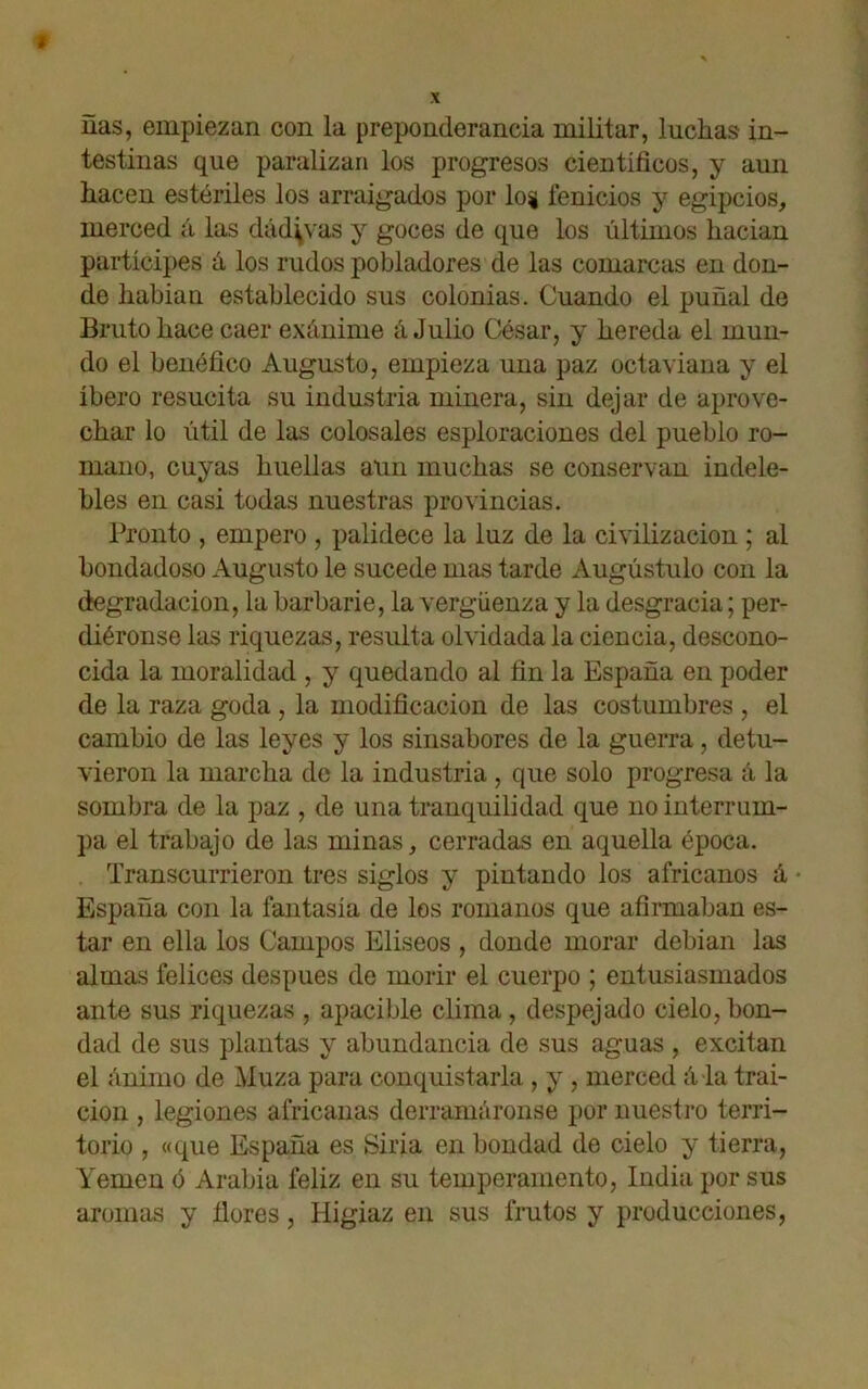 ñas, empiezan con la preponderancia militar, luchas in- testinas que paralizan los progresos científicos, y aun hacen estériles los arraigados por log fenicios y egipcios, merced á las dádivas y goces de que los últimos hacían partícipes á los rudos pobladores de las comarcas en don- de habían establecido sus colonias. Cuando el puñal de Bruto hace caer exánime á Julio César, y hereda el mun- do el benéfico Augusto, empieza una paz octaviana y el íbero resucita su industria minera, sin dejar de aprove- char lo útil de las colosales esploraciones del pueblo ro- mano, cuyas huellas aun muchas se conservan indele- bles en casi todas nuestras provincias. Pronto , empero , palidece la luz de la civilización ; al bondadoso Augusto le sucede mas tarde Augústulo con la degradación, la barbarie, la vergüenza y la desgracia; per- diéronse las riquezas, resulta olvidada la ciencia, descono- cida la moralidad , y quedando al fin la España en poder de la raza goda , la modificación de las costumbres , el cambio de las leyes y los sinsabores de la guerra, detu- vieron la marcha de la industria , que solo progresa á la sombra de la paz , de una tranquilidad que no interrum- pa el trabajo de las minas, cerradas en aquella época. Transcurrieron tres siglos y pintando los africanos á • España con la fantasía de los romanos que afirmaban es- tar en ella los Campos Elíseos , donde morar debían las almas felices después de morir el cuerpo ; entusiasmados ante sus riquezas , apacible clima, despejado cielo,bon- dad de sus plantas y abundancia de sus aguas , excitan el ánimo de Muza para conquistarla , y , merced á la trai- ción , legiones africanas derramáronse por nuestro terri- torio , «que España es Siria en bondad de cielo y tierra, Yemen ó Arabia feliz en su temperamento, India por sus aromas y ñores, Higiaz en sus frutos y producciones,