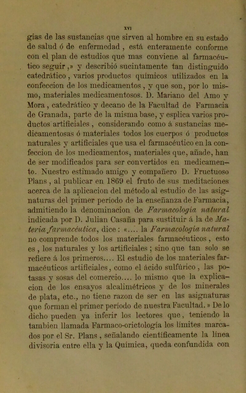 gías de las sustancias que sirven al hombre en su estado de salud ó de enfermedad , está enteramente conforme con el plan de estudios que mas conviene al farmacéu- tico seguir,» y describió sucintamente tan distinguido catedrático, varios productos químicos utilizados en la confección de los medicamentos , y que son, por lo mis- mo, materiales medicamentosos. D. Mariano del Amo y Mora , catedrático y decano de la Facultad de Farmacia de Granada, parte de la misma base, y esplica varios pro- ductos artificiales , considerando como á sustancias me- dicamentosas ó materiales todos los cuerpos ó productos naturales y artificiales que usa el farmacéutico en la con- fección de los medicamentos, materiales que, añade, han de ser modificados para ser convertidos en medicamen- to. Nuestro estimado amigo y compañero D. Fructuoso Plans , al publicar en 1809 el fruto de sus meditaciones acerca de la aplicación del método al estudio de las asig- naturas del primer período de la enseñanza de Farmacia, admitiendo la denominación de Farmacología natural indicada por D. Julián Casaña para sustituir á la de Ma- teria farmacéutica y dice: «.... la Farmacología natural no comprende todos los materiales farmacéuticos, esto es , los naturales y los artificiales ; sino que tan solo se refiere á los primeros.... El estudio de los materiales far- macéuticos artificiales, como el ácido sulfúrico , las po- tasas y sosas del comercio.... lo mismo que la explica- ción de los ensayos alcalimétricos y de los minerales de plata, etc., no tiene razón de ser en las asignaturas que forman el primer período de nuestra Facultad.» De lo dicho pueden ya inferir los lectores que, teniendo la también llamada Farmaco-orictología los límites marca- dos por el Sr. Plans , señalando científicamente la línea divisoria entre ella y la Química, queda confundida con