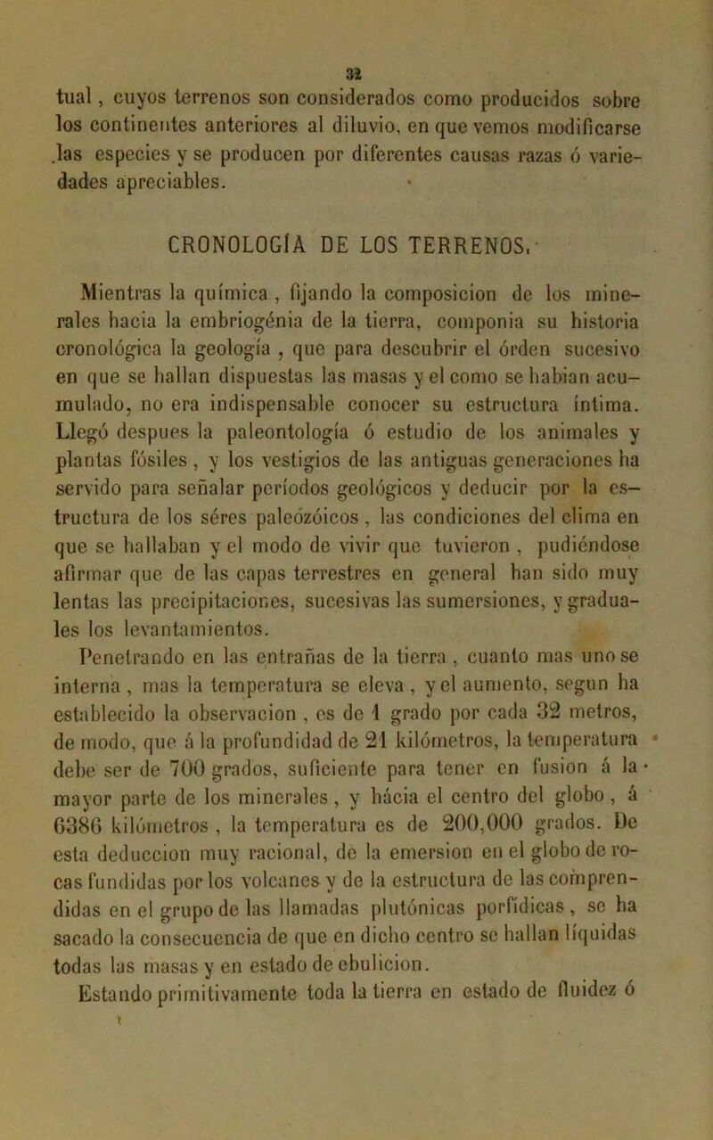 tual, cuyos terrenos son considerados como producidos sobre los continentes anteriores al diluvio, en que vemos modificarse .las especies y se producen por diferentes causas razas ó varie- dades apreciabies. CRONOLOGÍA DE LOS TERRENOS, Mientras la química , fijando la composición de los mine- rales hacia la embriogenia de la tierra, componía su historia cronológica la geología , que para descubrir el orden sucesivo en que se hallan dispuestas las masas y el como se habían acu- mulado, no era indispensable conocer su estructura íntima. Llegó después la paleontología ó estudio de los animales y plantas fósiles , y los vestigios de las antiguas generaciones ha servido para señalar períodos geológicos y deducir por la es- tructura de los seres paleozoicos , las condiciones del clima en que se hallaban y el modo de vivir que tuvieron , pudiéndose afirmar que de las capas terrestres en general han sido muy lentas las precipitaciones, sucesivas las sumersiones, y gradua- les los levantamientos. Penetrando en las entrañas de la tierra , cuanto mas uñóse interna , mas la temperatura se eleva , y el aumento, según ha establecido la observación , es de 1 grado por cada 32 metros, de modo, que á la profundidad de 21 kilómetros, la temperatura debe ser de 700 grados, suficiente para tener en fusión á la • mayor parte de los minerales, y hacia el centro del globo , á 6386 kilómetros , la temperatura es de 200,000 grados. De esta deducción muy racional, de la emersión en el globo de ro- cas fundidas por los volcanes y de la estructura de las compren- didas en el grupo de las llamadas plutónicas porfídicas, se ha sacado la consecuencia de que en dicho centro se hallan líquidas todas las masas y en estado de ebulición. Estando primitivamente toda la tierra en estado de fluidez ó