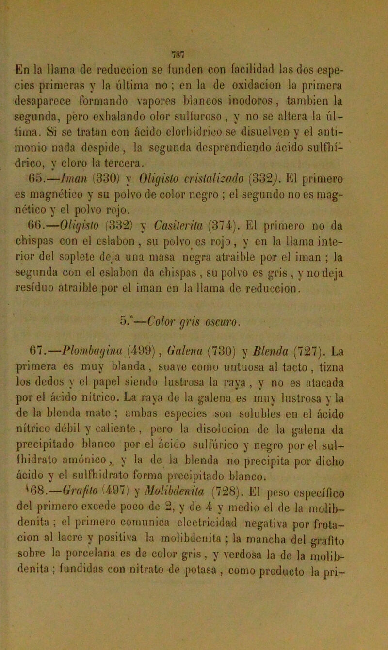 TOT En la llama de reducción se funden con facilidad las dos espe- cies primeras y la última no ; en la de oxidación la primera desaparece formando vapores Illancos inodoros, también la segunda, pero exhalando olor sulfuroso , y no se altera la úl- tima. Si se tratan con ácido clorhídrico se disuelven y el anti- monio nada despide, la segunda desprendiendo ácido sulfhí- drico, v cloro la tercera. 65. —imán (330) y Oligislo cristalizado (332,). El primero es magnético y su polvo de color negro ; el segundo no es mag- nético y el polvo rojo. 66. —Oligislo (332) y Casiterita (374). El primero no da chispas con el eslabón , su polvo es rojo, y en la llama inte- rior del soplete deja una masa negra atraible por el imán ; la segunda con el eslabón da chispas , su polvo es gris , y no deja residuo atraible por el imán en la llama de reducción. 5.—Color gris oscuro. 67. —Plombagina (499), Galena (730) y Blenda (727). La primera es muy blanda , suave como untuosa al tacto, tizna los dedos y el papel siendo lustrosa la raya , y no es atacada por el ácido nítrico. La raya de la galena es muy lustrosa y la de la blenda mate ; ambas especies son solubles en el ácido nítrico débil y caliente, pero la disolución de la galena da precipitado blanco por el ácido sulfúrico y negro por el sul- íhidrato amónico, y la de la blenda no precipita por dicho ácido y el sulfhidrato forma precipitado blanco. 1168.—Grafito (497) y Molibdenila (728). El peso específico del primero excede poco de 2, y de 4 y medio el de la molib- denita ; el primero comunica electricidad negativa por frota- ción al lacre y positiva la molibdenita ; la mancha del grafito sobre la porcelana es de color gris, y verdosa la de la molib- denita ; fundidas con nitrato de potasa , como producto la pri-