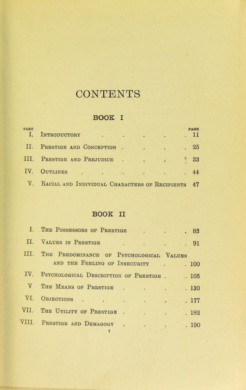 CONTENTS BOOK I PABT PAGE I. Introductory . . . . .11 II. Prestige and Conception . . . .25 III. Prestige and Prejudice . , , 33 IY. Outlines . . . . . .44 V. Racial and Individual Characters of Recipients 47 BOOK II I. The Possessors of Prestige . . .83 II. Values in Prestige . . . .91 III. The Predominance of Psychological Values and the Feeling of Insecurity . . 100 IV. Psychological Description of Prestige . . 105 V The Means of Prestige .... 130 VI. Objections ...... 177 VII. The Utility of Prestige .... 182 VIII. Prestige and Demagogy .... 190