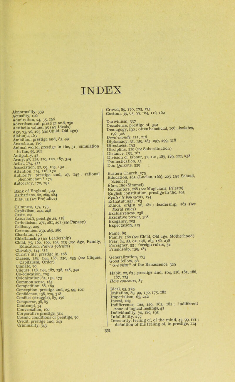 INDEX Abnormality, 339 Actuality, 106 Admiration, 24, 35, 166 Advertisement, prestige and, 250 Aesthetic values, 95 (see Ideals) Age, 75, 76, 163 (see Child, Old age) Alatunja, 163 Ambition, prestige and, 85, 99 Anarchism, 189 . , Animal world, prestige in the, 51; simulation in the, 55, 261 Antipathy, 43 Army, 97, 115, H9. 120> i87, 314 Artist, 174, 322 Association, 32, 99,105, 132 Attention, 114,116, 172 Authority, prestige and, 27, 145; rational phenomenon ? 174 Autocracy, 170, 291 Bank of England, 309 Barbarians, 62, 269, 284 Bias, 43 (see Prejudice) Calmness, 157,173 Capitalism, 244, 248 Caste, 241 Casus belli, prestige as, 318 Catholicism, 271, 281, 293 (see Papacy) Celibacy, 209 Ceremonies, 239, 269, 289 Charlatan, 170 Chieftainship (see Leadership) Child, 75, 160, 166, 193, 215 (see Age, Family, Education, Patria polestas) Chivalry, 144, 312 Christ's life, prestige in, 268 Classes, 138, 144, 186, 230, 235 (see Cliques, Capitalism, Order) Climate, 70 Cliques, 138, 144, 187, 238, 248, 340 Co-education, 203 Colonization, 65,134, 173 Common sense, 185 Competition, 88, 169 Conception, prestige and, 25, 99, 101 Confidence, 158, 279, 318 Conflict (struggle), 87, 176 Conqueror, 38,65 Contempt, 34 Conversation, 160 Corporative prestige, 314 Cosmic conditions of prestige, 70 Credit, prestige and, 249 Criminality, 343 Crowd, 89, 170,173, 17S Custom, 39, 65, 99, 104, 116, 162 Darwinism, 337 Decadence, prestige of, 342 Demagogy, 190 ; often beneficial, 196 ; isolates, 196, 306 Demi-monde, 211, 216 Diplomacy, 31, 159,185, 297, 299, 318 Directness, 193 Discipline, 320 (see Subordination) Distance, 153, 162 Division of labour, 32, 101, 187,189, 221, 258 Domestication, 55 Don Quixote, 339 Eastern Church, 275 , Education, 165 (Lucian, 166), 203 (see School, Science) Elan, 180 (Simmel) Enchanters, 268 (see Magicians, Priests) English constitution, prestige in the, 295 Epater le bourgeois, 174 Ertnatulunga, 163 .. , Ethics, origin of, 182; leadership, 183 (see Moral rules) Exclusiveness, 238 Executive power, 308 Exogamy, 203 Expectation, 117 Fame, 85 Family, 160 (see Child, Old age, Motherhood) Fear, 24, 55, 92, 146, 165, 186, 238 Foreigner, 33 ; foreign rulers, 38 Friendship, 159, 187 Generalization, 175 Good fellow, 96 “ Gravitas ” of the Renascence, 329 Habit, 22, 67 ; prestige and, 104, n6, 181, 186, 187, 225 Hors concours, 87 Ideal, 95, 325 Imitation, 89, 99, 15°, 175, 181 Imperialism, 65, 242 Incest, 203 , Indifference, 122, 129, 163, 181 ; indifferent zone of logical feelings, 43 Individuality, 70, 180, 191 Infallibility, 277 Insecurity, feeling of, of the mind, 43, 99,181; definition of the feeling of, In prestige, 114