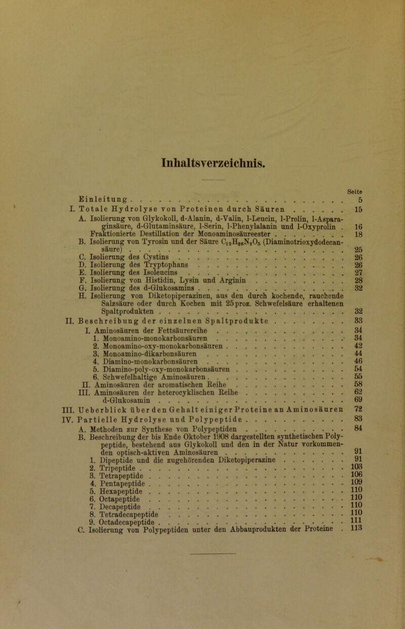 Inhaltsverzeichnis Einleitung I. Totale Hydrolyse von Proteinen durch Säuren A. Isolierung von Glykokoll, d-Alanin, d-Valin, 1-Leucin, 1-Prolin, 1-Aspara- ginsäure, d-Glutaminsäure, 1-Serin, 1-Phenylalanin und 1-Oxyprolin . Fraktionierte Destillation der Monoaminosäureester B. Isolierung von Tyrosin und der Säure CuHjoNjOs (Diaminotrioxydodecan- säure) C. Isolierung des Cystins D. Isolierung des Tryptophans E. Isolierung des Isoleucins F. Isolierung von Histidin, Lysin und Arginin G. Isolierung des d-Glukosamins H. Isolierung von Diketopiperazinen, aus den durch kochende, rauchende Salzsäure oder durch Kochen mit 25proz. Schwefelsäure erhaltenen Spaltprodukten II. Beschreibung der einzelnen Spaltprodukte I. Aminosäuren der Fettsäurereihe 1. Monoamino-monokarbonsäuren • 2. Monoamino-oxy-monokarbonsäuren 3. Monoamino-dikarbonsäuren 4. Diamino-monokarbonsäuren 5. Diamino-poly-oxy-monokarbonsäuren 6. Schwefelhaltige Aminosäuren II. Aminosäuren der aromatischen Beihe III. Aminosäuren der heterocyklischen Eeihe d-Glukosamin III. Ueberblick über den Gehalt einiger Proteine an Aminosäuren IV. Partielle Hydrolyse und Polypeptide A. Methoden zur Synthese von Polypeptiden ... . B. Beschreibung der bis Ende Oktober 1908 dargestellten synthetischen Poly- peptide, bestehend aus Glykokoll und den in der Natur vorkommen- den optisch-aktiven Aminosäuren 1. Dipeptide und die zugehörenden Diketopiperazine 2. Tnpeptide 3. Tetrapeptide 4. Pentapeptide * 5. Hexapeptide 6. Octapeptide 7. Decapeptide 8. Tetradecapeptide 9. Octadecapeptide • • C. Isolierung von Polypeptiden unter den Abbauprodukten der Proteine . Seite 5 15 16 18 25 26 26 27 28 32 32 33 34 34 42 44 46 54 55 58 62 69 72 83 84 91 91 103 106 109 110 110 110 110 111 113