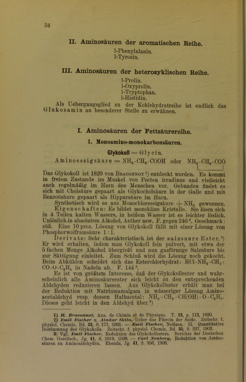 II. Aminosäuren der aromatischen Reihe. 1-Phenylalanin. 1-Tyrosin. III. Aminosäuren der heterozyklischen Reihe. 1-Prolin. 1-Oxyprolin, 1-Tryptophan. 1-Histidin. Als Uebergangsglied zu der Kohlehydratreilie ist endlich das (rlukosamin an besonderer Stelle zu erwähnen. I. Aminosäuren der Fettsäurereihe. 1. Monoamino-monokarbonsäuren. Glykokoll = Glycin. Aminoessigsäure = NHa-CHj-COOH oder NHa-CHa-COO I ^1 Das Glykokoll ist 1820 von Beaconnot entdeckt worden. Es kommt in freiem Zustande im Muskel von Pecten irradians und vielleicht auch regelmäßig im Harn des Menschen vor. Gebunden findet es sich mit Cholsäure gepaart als Glykocholsäure in der Galle und mit Benzoesäure gepaart als Hippursäure im Harn. Synthetisch wird es aus Monochloressigsäure NH, gewonnen. E i g e n s c h a f t e 11: Es bildet monokline Kristalle. Sie lösen sich in 4 Teilen kalten Wassers, in heißem Wasser ist es leichter löslich. Unlöslich in absolutem Alkohol, Aether usw. F. gegen 240 Geschmack: süß. Eine 10 proz. Lösung von Glykokoll fällt mit einer Lösung von Phosphorwolframsäure 1:1. Derivate: Sehr charakteristisch ist der salzsaure Ester. Er wird erhalten, indem man Glykokoll fein pulvert, mit etwa der 5 fachen Menge Alkohol übergießt und nun gasförmige Salzsäure bis zur Sättigung einleitet. Zum Schluß wird die Lösung noch gekocht. Beim Abkühlen scheidet sich das Esterchlorhydrat: HCLNHg-CHo* CO-O-CjjHr, in Nadeln ab. F. 144®. Es ist von größtem Interesse, daß der GlykokoUester und wahr- scheinlich alle Aminosäureester sich leicht zu den entsprechenden Aldehyden reduzieren lassen. Aus GlykokoUester erhält man bei der Reduktion mit Natriumamalgam in wässeriger Lösung Amino- acetaldehyd resp. dessen Halbacetal: NHg • CHa • CH(OH) • 0 • CgH-,. Dieses geht leicht in den Aldehyd über.®) 1) H. Bvaconnot, Ann. de Chimie et de Physique. T. 13, p. 113, 1820. 2) Emil Fischet' u. Aladar Skita, Ueber das Fibroin der Seide. Zeitschr. f. pbysiol. Chemie, Bd. 33, S. 177, 1901. — Emil Fischer, Notizen. IL Quantitative Bestimmung des Glykokolls. Zeitschr. f. physiol. Chemie, Bd. 35, S. 227, 1902. 3) Vgl. Emil Fischer, Reduktion des Glykokollesters. Berichte der Deutschen Chem. Gesellsch., Jg. 41, S. 1019, 1908. — Carl Neuberg, Reduktion von Amino- säuren zu Aminoaldehyden. Ebenda, Jg. 41, S. 956, 1908.