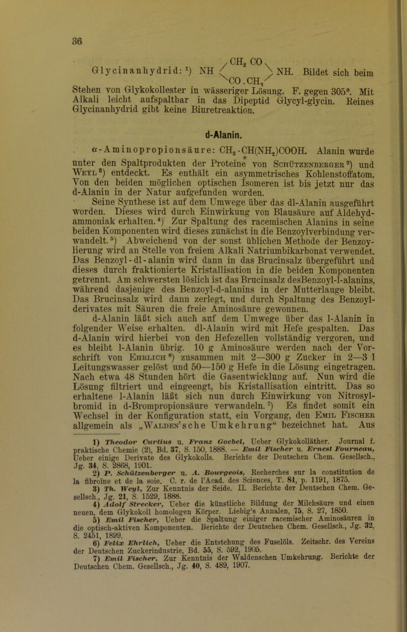 /CHgCOv Glycinanhydrid;!) NH / ) NH. Bildet sich beim ^CO.CH/ Stehen von GlykokoUester in wässeriger Lösung. F. gegen 305°. Mit Alkali leicht aufspaltbar in das Dipeptid Glycyl-glycin. Keines Glycinanhydrid gibt keine Biuretreaktion. d-Alanin. a-Aminopropionsäure: CH3.CH(NH2)C00H- Alanin wurde unter den Spaltprodukten der Proteine von Schützenberqer und Weyl entdeckt. Es enthält ein asymmetrisches Kohlenstoffatom. Von den beiden möglichen optischen Isomeren ist bis jetzt nur das d-Alanin in der Natur aufgefunden worden. Seine Synthese ist auf dem Umwege über das dl-Alanin ausgeführt worden. Dieses wird durch Einwirkung von Blausäure auf Aldehyd- ammoniak erhalten. *) Zur Spaltung des racemischen Alanins in seine beiden Komponenten wird dieses zunächst in die Benzoylverbindung ver- wandelt. °) Abweichend von der sonst üblichen Methode der Benzoy- lierung wird an Stelle von freiem Alkali Natriumbikarbonat verwendet. Das Benzoyl - dl - alanin wird dann in das Brucinsalz übergeführt und dieses durch fraktionierte Kristallisation in die beiden Komponenten getrennt. Am schwersten löslich ist das Brucinsalz desBenzoyl-l-alanins, während dasjenige des Benzoyl-d-alanins in der Mutterlauge bleibt. Das Brucinsalz wird dann zerlegt, und durch Spaltung des Benzoyl- derivates mit Säuren die freie Aminosäure gewonnen. d-Alanin läßt sich auch auf dem Umwege über das 1-Alanin in folgender Weise erhalten. dl-Alauin wird mit Hefe gespalten. Das d-Alanin wird hierbei von den Hefezellen vollständig vergoren, und es bleibt 1-Alanin übrig. 10 g Aminosäure werden nach der Vor- schrift von Ehrlich *) zusammen mit 2—300 g Zucker in 2—3 1 LeitungsWasser gelöst und 50—150 g Hefe in die Lösung eingetragen. Nach etwa 48 Stunden hört die Gasentwicklung auf Nun wird die Lösung filtriert und eingeengt, bis Kristallisation eintritt. Das so erhaltene 1-Alanin läßt sich nun durch Einwirkung von Nitrosyl- bromid in d-Brompropionsäure verwandeln. ’) Es findet somit ein Wechsel in der Konfiguration statt, ein Vorgang, den Emil Fischer allgemein als „WALDEN’sche Umkehrung“ bezeichnet hat. Aus 1) Theodor Cnrtius u. Franz Goebel, Ueber Glykokolläther. Journal £. praktische Chemie (2), Bd. 37, S. 150, 1888. — EniU Fischer u. Emest Foumeau, Ueber einige Derivate des Glykokolls. Berichte der Deutschen Chem. Gesellsch.. Jg. 34, S. 2868, 1901. 2) P. Schützenberger u. A. Bourgeois, Eecherches sur la Constitution de la fibroine et de la soie. C. r. de l’Acad. des Sciences. T. 81, p. 1191, 1875. .3) Th. Weyl, Zar Kenntnis der Seide. II. Berichte der Deutschen Chem. Ge- sellsch., Jg. 21, S. 1529, 1888. 4) Adolf Strecker, Ueber die künstliche Bildung der Milchsäure und emen neuen, dem Glykokoll homologen Körper. Liebig’s Annalen, 75, S. 27, 1850. 5) Emil Fischer, Ueber die Spaltung einiger racemischer Aminosäuren in die optisch-aktiven Komponenten. Berichte der Deutschen Chem. Gesellsch., Jg. 32, S. 2451, 1899. , „ . 6) Felix Ehrlich, Ueher die Entstehung des Fuselöls. Zeitschr. des Vereins der Deutschen Zuckerindustrie, Bd. 55, S. 592, 1905. . t.. 7) Emil Fischer, Zur Kenntnis der Waldenschen Umkehrung. Benchte der Deutschen Chem. Gesellsch., Jg. 40, S. 489, 1907.