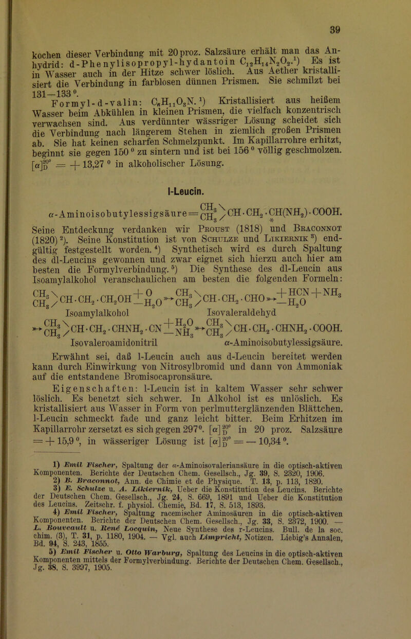 kochen dieser Verbindung mit 20proz. Salzsäure erhalt man das An- hydrid: d-Phenylisopropyl-hydantoin C12H14N2Ü2.), ist in Wasser auch in der Hitze schwer löslich. Aus Aether knstaUi- siert die Verbindung in farblosen dünnen Prismen. Sie schmilzt bei 233 ® Forniyl-d-valin: C^HuOgN. KristaUisiert aus heißem Wasser beim Abkühlen in kleinen Prismen, die vielfach konzentrisch verwachsen sind. Aus verdünnter wässriger Lösung scheidet sich die Verbindung nach längerem Stehen in ziemlich großen Prismen ab. Sie hat keinen scharfen Schmelzpunkt. Im Kapillarrohre erhitzt, beginnt sie gegen 150 ® zu sintern und ist bei 156 “ vöUig geschmolzen. [a]g*° = +13,27 ® in alkoholischer Lösung. I-Leucin. a-Aminoisobutylessigsäure = Q2®/CH-CH2'CH(NH2)-C00H. Seine Entdeckung verdanken wir Peoust (1818) und Beaconnot (1820)2). Seine Konstitution ist von Schulze und Likieenik^) end- gültig festgestellt worden.'‘) Synthetisch wird es durch Spaltung des dl-Leucins gewonnen und zwar eignet sich hierzu auch hier am besten die Formylverbindung. ®) Die Synthese des dl-Leucin aus Isoamylalkohol veranschaulichen am besten die folgenden Formeln: CH: ) CH • CH,. CH,OH ±h,0 ** ci:) Isoamylalkohol ^ CH* / • CN i nh^ Isovaleroamidonitril CH ■ CH2 • CHO Isovaleraldehyd CH*) * ^^2 • CHNH2 • COOH. a-Aminoisobutylessigsäure. Erwähnt sei, daß 1-Leucin auch aus d-Leucin bereitet werden kann durch Einwirkung von Nitrosylbromid und dann von Ammoniak auf die entstandene Bromisocapronsäure. Eigenschaften; 1-Leucin ist in kaltem Wasser sehr schwer löslich. Es benetzt sich schwer. In Alkohol ist es unlöslich. Es kristallisiert aus Wasser in Form von perlmutterglänzenden Blättchen. 1-Leucin schmeckt fade und ganz leicht bitter. Beim Erhitzen im Kapillarrohr zersetzt es sich gegen 297®. in 20 proz. Salzsäure = + 15,9 ®, in wässeriger Lösung ist [a] ß = — 10,34 ®. 1) Emil Eischev, Spaltung der a-Aminoisovalerianeäure in die optisch-aktiven Komponenten. Berichte der Deutschen Chem. Gesellsch., Jg. 39, S. 2320, 1906. 2) B. Braconnot, Ann. de Chimie et de Physique. T. 13, p. 113, 1820. 3) E. Schulze u. A. Likiemik, Ueber die Konstitution des Leucins. Berichte der Deutschen Chem. Gesellsch., Jg. 21, S. 669, 1891 und Ueber die Konstitution des Leucins. Zeitschr. f. physiol. Chemie, Bd. 17, S. 513, 1893. 4) Emil Fischer, Spaltung racemischer Aminosäuren in die optisch-aktiven Komponenten. Berichte der Deutschen Chem. GeseUsch., Jg. 33, S. 2372, 1900. — L. Bouveault u. Renö Locquin, Neue Synthese des r-Leucins. Bull, de la soc. chim. (3k T. 31, p. 1180, 1904. — Vgl. auch Limpricht, Notizen. Liebig’s Annalen, Bd. 94, S. 243, 1855. 5) Emil Fischer u. Otto Warburg, Spaltung des Leucins in die optisch-aktiven Komponenten mittels der Formylverbindung. Berichte der Deutschen Chem. Gesellsch , Jg. 38. S. 3997, 1905.