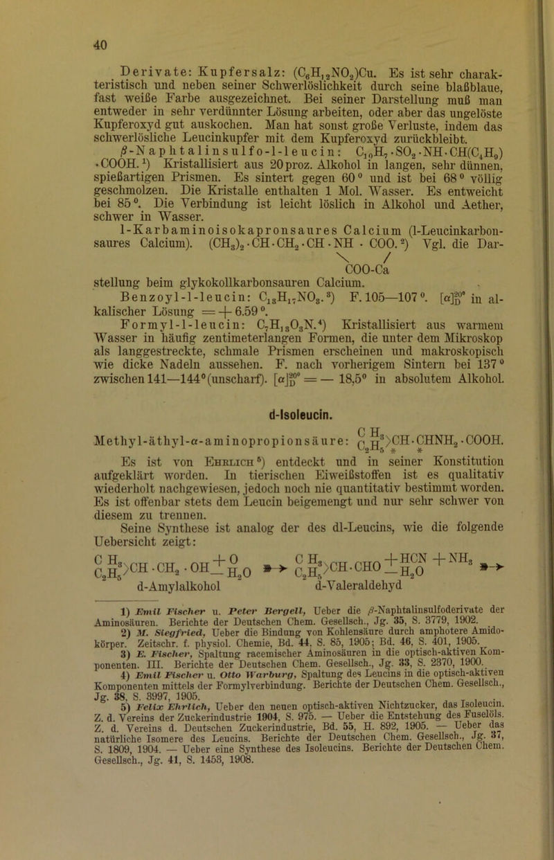 Derivate: Kupfersalz: (CeH,2NOa)Cu. Es ist sehr charak- teristisch und neben seiner Schwerlöslichkeit durch seine blaßblaue, fast weiße Farbe ausgezeichnet. Bei seiner Darstellung muß man entweder in sehr verdünnter Lösung arbeiten, oder aber das ungelöste Kupferoxyd gut auskochen. Mp hat sonst große Verluste, indem das schwerlösHche Leucinkupfer mit dem Kupferoxyd zurückbleibt. /S-Naphplinsulfo-l-leucin: CipH,. SOg • NH • CH(C4Ho) • COOH. Kristallisiert aus 20 proz. Alkohol in langen, selir dünnen, spießartigen Prismen. Es sintert gegen 60° und ist bei 68° völlig gephmolzen. Die Kristalle enthalten 1 Mol. Wasser. Es entweicht bei 85°. Die Verbindung ist leicht löslich in Alkohol und Aether, schwer in Wasser. 1-Karbaminoisokapronsaures Calcium (1-Leucinkarbon- saures Calcium). (CHg)2 • CH • CHg • CH • NH • COO. -) Vgl. die Dar- \ / COO-Ca Stellung beim glykokollkarbonsauren Calcium. Benzoyl-l-leucin: CjaHi-NOg.®) F.105—107°. [a]fj°® in al- kalischer Lösung =-|-6-59°. Formyl-l-leucin: C7H,803N.‘‘) Kristallisiert aus warmem Wasser in häufig zentimeterlangen Formen, die unter dem Mikroskop als langgestreckte, schmale Prismen erscheinen und makroskopisch wie dicke Nadeln aussehen. F. nach vorherigem Sintern bei 137° zwischen 141—144°(unschail). [aj^* = —18,5° in absolutem Alkohol. d-lsoleucin. Methyl-äthyl-a-aminopropionsäure: Q^g^>CH-CHNH2«COOH. Es ist von PIhrlich °) entdeckt und in seiner Konstitution aufgeklärt worden. In tierischen Eiweißstoffen ist es qualitativ wiederholt nachgewiesen, jedoch noch nie quantitativ bestimmt worden. Es ist offenbar stets dem Leucin beigemengt und nur selur schwer von diesem zu trennen. Seine Synthese ist analog der des dl-Leucins, wie die folgende Uebersicht zeigt: cJ:>ch-ch,.oh±°o m > Q g*>CH.CHO +SS? »- d-Amylalkohol d-Valeraldehyd ■H2O 1) Etnil Fischer u. Petet' Bergell, lieber die ^-Naphtalinsulfoderivate der AminoBäuren. Berichte der Deutschen Chem. Gesellsch., Jg. 35, S. 3779, 1902. 2) M. Siegfried, lieber die Bindung von Kohlensäure durch amphotere Amido- körper. Zeitschr. f. physiol. Chemie, Bd. 44. S. 85, 1905; Bd. 46, S. 401, 1905. ^ 3) E. Fischer, Spaltung racemischer Aminosäuren in die optisch-aktiven Kom- ponenten. III. Berichte der Deutschen Chem. Gesellsch., Jg. 33, S. 2370, 19(W. 4) Emil Fischer u. Otto Warburg, Spaltimg des Leucins in die optisch-aktiven Komponenten mittels der Formylverbindung. Berichte der Deutschen Chem. Gesellsch., Jg. 38, S. 3997, 1905. , . 5) Felix Ehrlich, lieber den neuen optisch-aktiven Nichtzucker, das Isoleucin. Z. d. Vereins der Zuckerindustrie 1904, S. 975. — Ueber die Entstehung des Fuselöls. Z. d. Vereins d. Deutschen Zuckerindustrie, Bd. 55, H. 892, 1905. — natürliche Isomere des Leucins. Berichte der Deutschen Chem. Gesellsch., Jg. oi, S. 1809, 1904. — Ueber eine Synthese des Isoleucins. Berichte der Deutschen Chem. Gesellsch., Jg. 41, S. 1453, 1908.