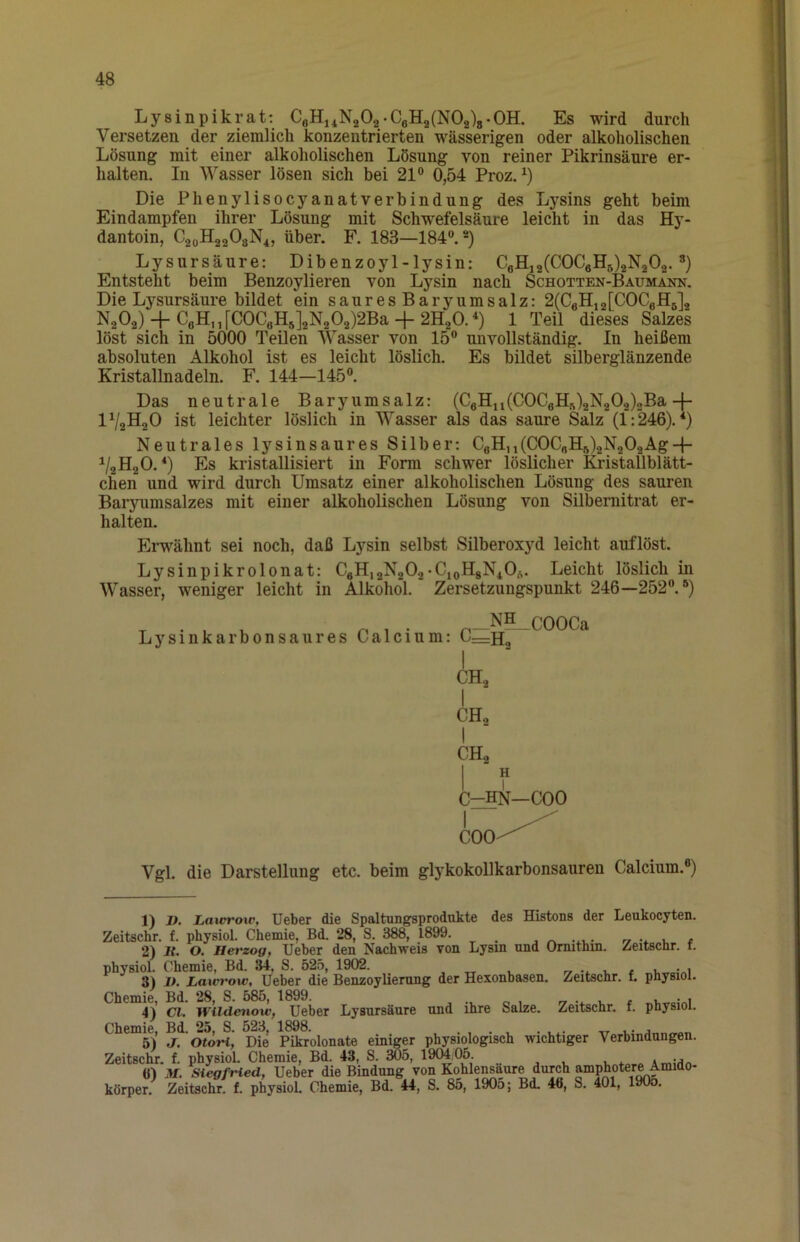 Lysinpik rat; CeHnNgOa .CeH2(N02)8-0H. Es wird durch Versetzen der ziemlich konzentrierten wässerigen oder alkoholischen Lösung mit einer alkoholischen Lösung von reiner Pikrinsäure er- halten. In Wasser lösen sich bei 21® 0,54 Proz. Die Phenylisocyanatverbindung des Lysins geht beim Eindampfen ihrer Lösung mit Schwefelsäure leicht in das Hy- dantoin, C20H22O8N4, über. F. 183—184®.®) Lysursäure: Dibenzoyl-lysin: CflHj2(C0CeH5)2N202. ®) Entsteht beim Benzoylieren von Lysin nach Schotten-Baumann. Die Lysursäure bildet ein sauresBaryumsalz: 2(CeH,2[COCgH6]2 N2O2) 4 CoH,i[COCeH5]2N202)2Ba + 2H20.'‘) 1 Teil dieses Salzes löst sich in 5000 Teilen Wasser von 15® unvollständig. In heißem absoluten Alkohol ist es leicht löslich. Es bildet silberglänzende Kristallnadeln. F. 144—145®. Das neutrale Baryumsalz: (CeHu(C0CeH^)2N202)2Ba+ IV2H2O ist leichter löslich in Wasser als das saure Salz (1:246).*) Neutrales lysinsaures Silber: CeH,i(C0C„H8)2N202Ag-(- ^/2H20. *) Es kristallisiert in Form schwer löslicher Kristallblätt- chen und wird durch Umsatz einer alkoholischen Lösung des sauren Barynmsalzes mit einer alkoholischen Lösung von Silbernitrat er- halten. Erwähnt sei noch, daß Lysin selbst Silberoxyd leicht auflöst. Lysinpikrolonat; CeH,2N202•CioH8N40ü. Leicht löslich in Wasser, weniger leicht in Alkohol. Zersetzungspunkt 246—252®.®) , . , ^ ^ . NH _c00Ca Lysinkarbonsaures Calcium: I CH2 1 CHo I CH2 I f C^N—COO I COO' Vgl. die Darstellung etc. beim glykokollkarbonsauren Calcium.®) 1) I). Lawrow, Ueber die Spaltungsprodukte des Histons der Leukocyten. Zeitschr. f. physiol. Chemie, Bd. 28, S. 388, 1899. j -4.u- -7 1, r 2) Jf. O. Herzog, lieber den Nachweis von Lysin und Ornithin. Zeitscnr. t. physiol. Chemie, Bd. 34, S. 525, 1902. , „ , r» -i i. < i. 3) ]>. Laxerow, lieber die Benzoylierung der Hexonbasen. Zeitschr. t physiol. Chemie, Bd. 28, S. 585, 1899. r, -j. t. t i, vi 4) CI. WUdenow, lieber Lysursäure und ihre Salze. Zeitschr. f. physiol. Chemie, Bd. 25, S. 523, 1898. . , • . • l.- it w 5) J. Otori, Die Pikrolonate einiger physiologisch wichtiger Verbindungen. Zeitschr. f. physiol. Chemie, Bd. 43, S. 3Ö5, 19CM 05. , , , Amidn «I M. Siegfried, Ueber die Bindung von Kohlensäure durch amP^otere Amido- körper. Zeitschr. f. physiol. Chemie, Bd. 44, S. 85, 1905; Bd. 46, S. 401, 190o.